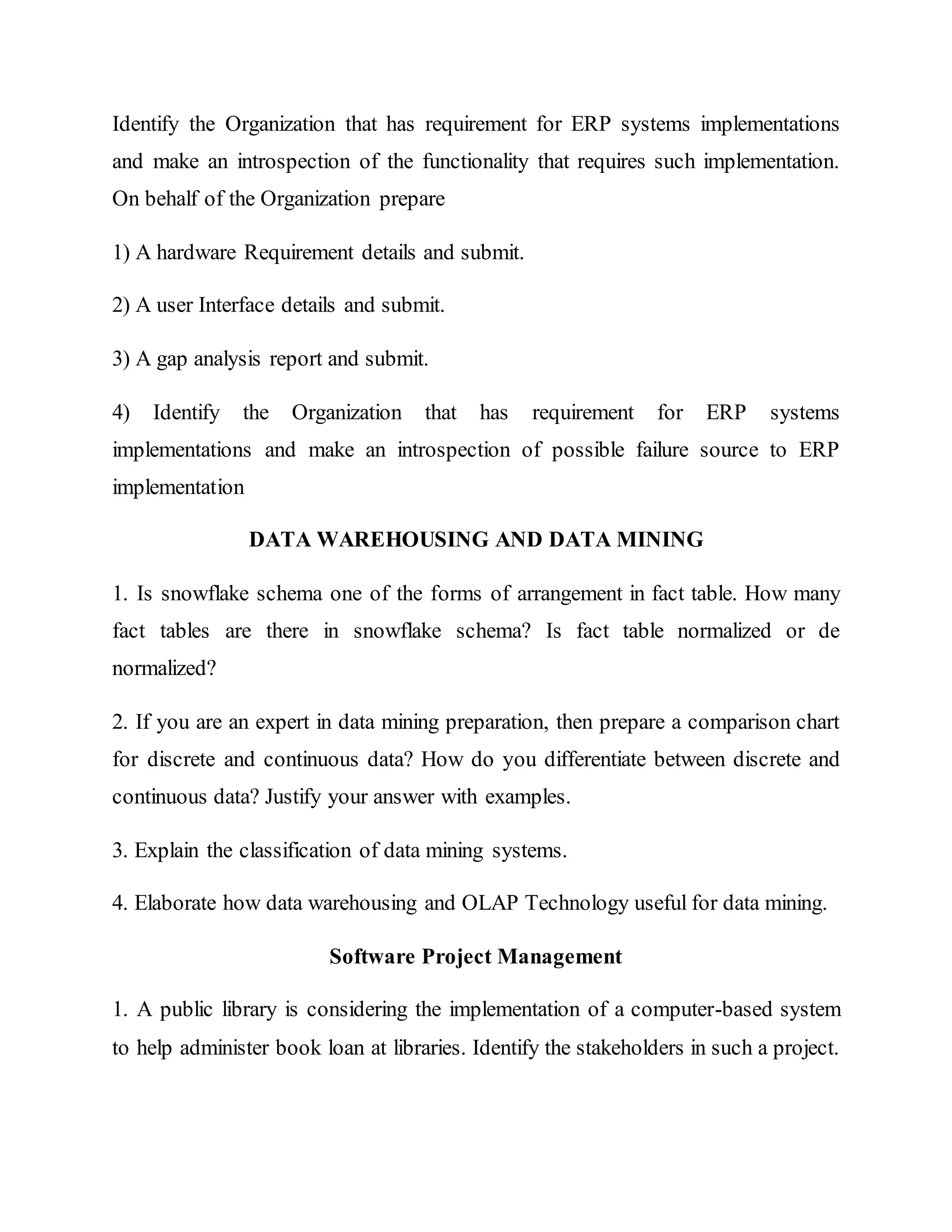 Identify the Organization that has requirement for ERP systems implementations
and make an introspection of the functionality that requires such implementation.
On behalf of the Organization prepare
1) A hardware Requirement details and submit.
2) A user Interface details and submit.
3) A gap analysis report and submit.
4) Identify the Organization that has requirement for ERP systems
implementations and make an introspection of possible failure source to ERP
implementation
DATA WAREHOUSING AND DATA MINING
1. Is snowflake schema one of the forms of arrangement in fact table. How many
fact tables are there in snowflake schema? Is fact table normalized or de
normalized?
2. If you are an expert in data mining preparation, then prepare a comparison chart
for discrete and continuous data? How do you differentiate between discrete and
continuous data? Justify your answer with examples.
3. Explain the classification of data mining systems.
4. Elaborate how data warehousing and OLAP Technology useful for data mining.
Software Project Management
1. A public library is considering the implementation of a computer-based system
to help administer book loan at libraries. Identify the stakeholders in such a project.
 
