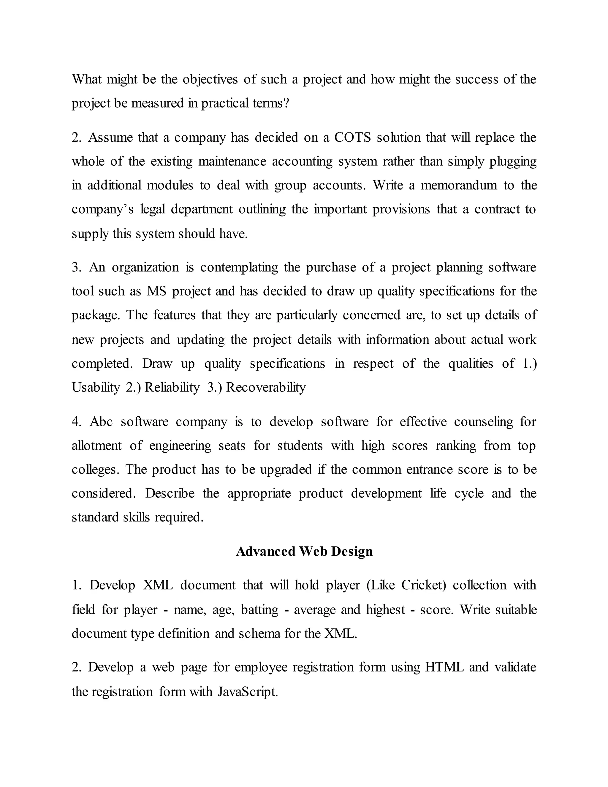 What might be the objectives of such a project and how might the success of the
project be measured in practical terms?
2. Assume that a company has decided on a COTS solution that will replace the
whole of the existing maintenance accounting system rather than simply plugging
in additional modules to deal with group accounts. Write a memorandum to the
company’s legal department outlining the important provisions that a contract to
supply this system should have.
3. An organization is contemplating the purchase of a project planning software
tool such as MS project and has decided to draw up quality specifications for the
package. The features that they are particularly concerned are, to set up details of
new projects and updating the project details with information about actual work
completed. Draw up quality specifications in respect of the qualities of 1.)
Usability 2.) Reliability 3.) Recoverability
4. Abc software company is to develop software for effective counseling for
allotment of engineering seats for students with high scores ranking from top
colleges. The product has to be upgraded if the common entrance score is to be
considered. Describe the appropriate product development life cycle and the
standard skills required.
Advanced Web Design
1. Develop XML document that will hold player (Like Cricket) collection with
field for player - name, age, batting - average and highest - score. Write suitable
document type definition and schema for the XML.
2. Develop a web page for employee registration form using HTML and validate
the registration form with JavaScript.
 