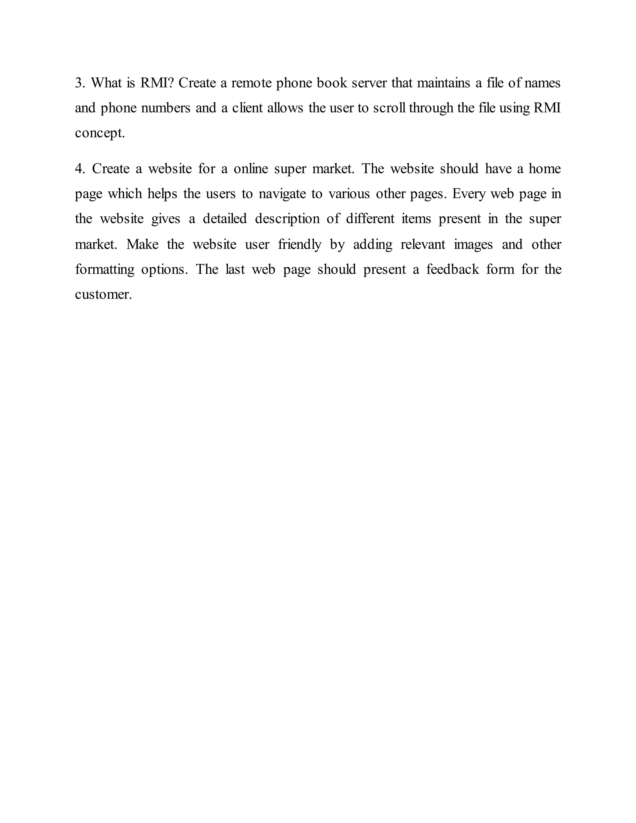 3. What is RMI? Create a remote phone book server that maintains a file of names
and phone numbers and a client allows the user to scroll through the file using RMI
concept.
4. Create a website for a online super market. The website should have a home
page which helps the users to navigate to various other pages. Every web page in
the website gives a detailed description of different items present in the super
market. Make the website user friendly by adding relevant images and other
formatting options. The last web page should present a feedback form for the
customer.
 