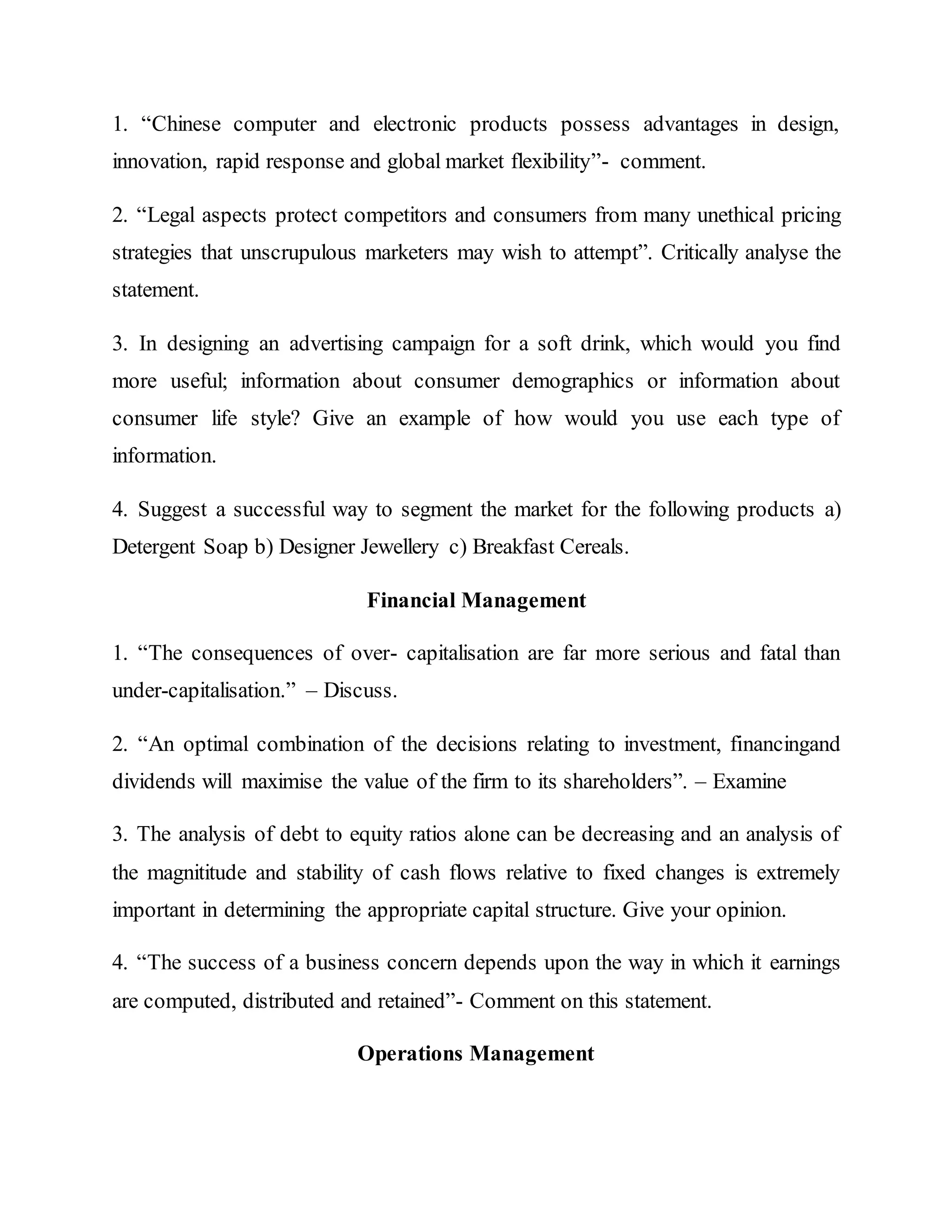 1. “Chinese computer and electronic products possess advantages in design,
innovation, rapid response and global market flexibility”- comment.
2. “Legal aspects protect competitors and consumers from many unethical pricing
strategies that unscrupulous marketers may wish to attempt”. Critically analyse the
statement.
3. In designing an advertising campaign for a soft drink, which would you find
more useful; information about consumer demographics or information about
consumer life style? Give an example of how would you use each type of
information.
4. Suggest a successful way to segment the market for the following products a)
Detergent Soap b) Designer Jewellery c) Breakfast Cereals.
Financial Management
1. “The consequences of over- capitalisation are far more serious and fatal than
under-capitalisation.” – Discuss.
2. “An optimal combination of the decisions relating to investment, financingand
dividends will maximise the value of the firm to its shareholders”. – Examine
3. The analysis of debt to equity ratios alone can be decreasing and an analysis of
the magnititude and stability of cash flows relative to fixed changes is extremely
important in determining the appropriate capital structure. Give your opinion.
4. “The success of a business concern depends upon the way in which it earnings
are computed, distributed and retained”- Comment on this statement.
Operations Management
 