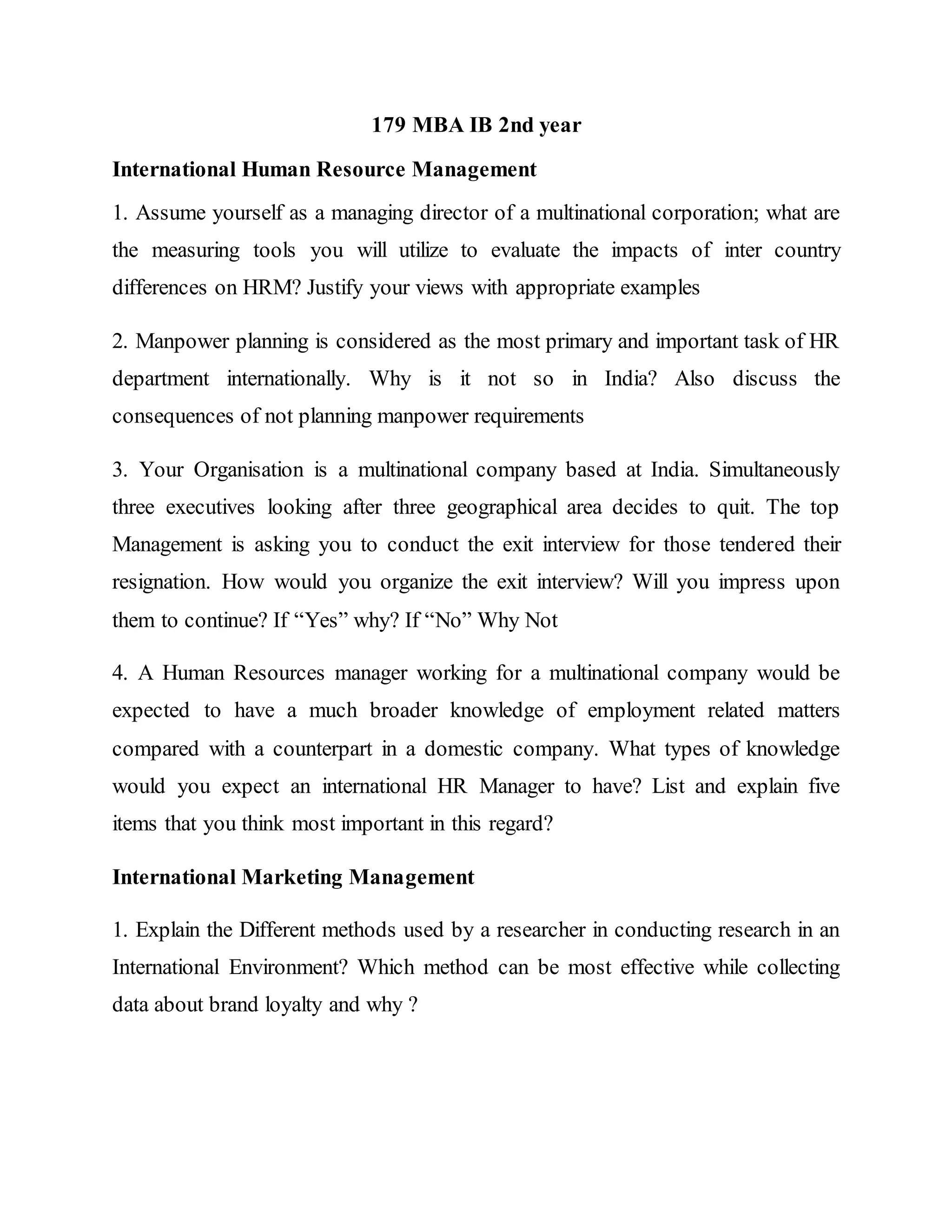 179 MBA IB 2nd year
International Human Resource Management
1. Assume yourself as a managing director of a multinational corporation; what are
the measuring tools you will utilize to evaluate the impacts of inter country
differences on HRM? Justify your views with appropriate examples
2. Manpower planning is considered as the most primary and important task of HR
department internationally. Why is it not so in India? Also discuss the
consequences of not planning manpower requirements
3. Your Organisation is a multinational company based at India. Simultaneously
three executives looking after three geographical area decides to quit. The top
Management is asking you to conduct the exit interview for those tendered their
resignation. How would you organize the exit interview? Will you impress upon
them to continue? If “Yes” why? If “No” Why Not
4. A Human Resources manager working for a multinational company would be
expected to have a much broader knowledge of employment related matters
compared with a counterpart in a domestic company. What types of knowledge
would you expect an international HR Manager to have? List and explain five
items that you think most important in this regard?
International Marketing Management
1. Explain the Different methods used by a researcher in conducting research in an
International Environment? Which method can be most effective while collecting
data about brand loyalty and why ?
 