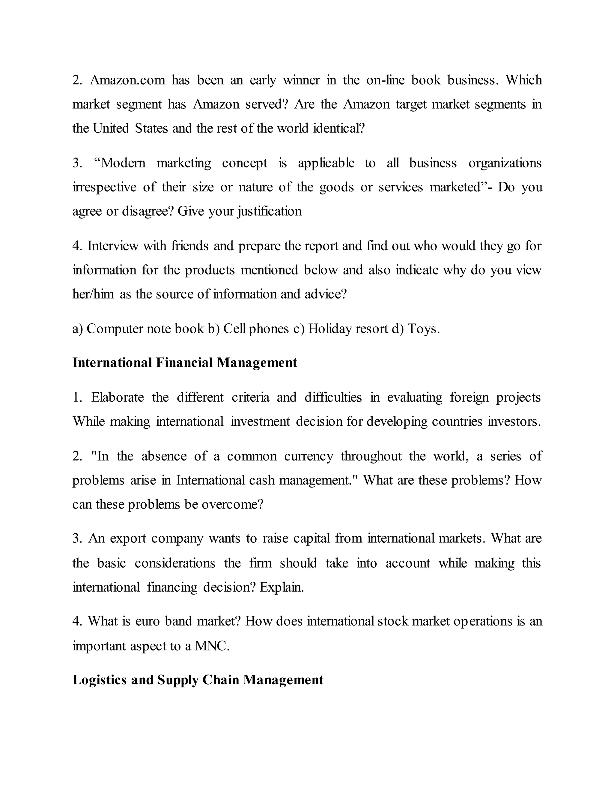 2. Amazon.com has been an early winner in the on-line book business. Which
market segment has Amazon served? Are the Amazon target market segments in
the United States and the rest of the world identical?
3. “Modern marketing concept is applicable to all business organizations
irrespective of their size or nature of the goods or services marketed”- Do you
agree or disagree? Give your justification
4. Interview with friends and prepare the report and find out who would they go for
information for the products mentioned below and also indicate why do you view
her/him as the source of information and advice?
a) Computer note book b) Cell phones c) Holiday resort d) Toys.
International Financial Management
1. Elaborate the different criteria and difficulties in evaluating foreign projects
While making international investment decision for developing countries investors.
2. "In the absence of a common currency throughout the world, a series of
problems arise in International cash management." What are these problems? How
can these problems be overcome?
3. An export company wants to raise capital from international markets. What are
the basic considerations the firm should take into account while making this
international financing decision? Explain.
4. What is euro band market? How does international stock market operations is an
important aspect to a MNC.
Logistics and Supply Chain Management
 