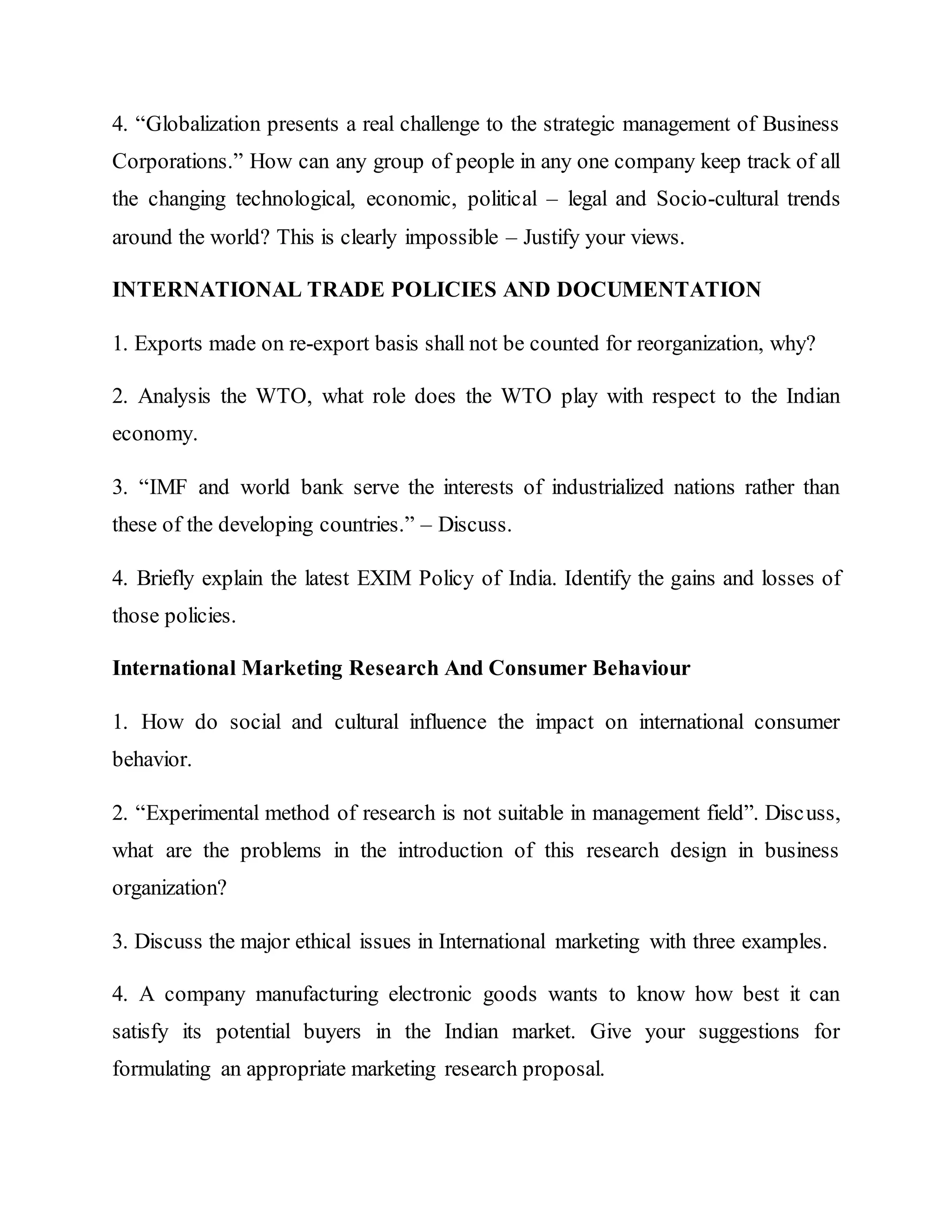 4. “Globalization presents a real challenge to the strategic management of Business
Corporations.” How can any group of people in any one company keep track of all
the changing technological, economic, political – legal and Socio-cultural trends
around the world? This is clearly impossible – Justify your views.
INTERNATIONAL TRADE POLICIES AND DOCUMENTATION
1. Exports made on re-export basis shall not be counted for reorganization, why?
2. Analysis the WTO, what role does the WTO play with respect to the Indian
economy.
3. “IMF and world bank serve the interests of industrialized nations rather than
these of the developing countries.” – Discuss.
4. Briefly explain the latest EXIM Policy of India. Identify the gains and losses of
those policies.
International Marketing Research And Consumer Behaviour
1. How do social and cultural influence the impact on international consumer
behavior.
2. “Experimental method of research is not suitable in management field”. Discuss,
what are the problems in the introduction of this research design in business
organization?
3. Discuss the major ethical issues in International marketing with three examples.
4. A company manufacturing electronic goods wants to know how best it can
satisfy its potential buyers in the Indian market. Give your suggestions for
formulating an appropriate marketing research proposal.
 