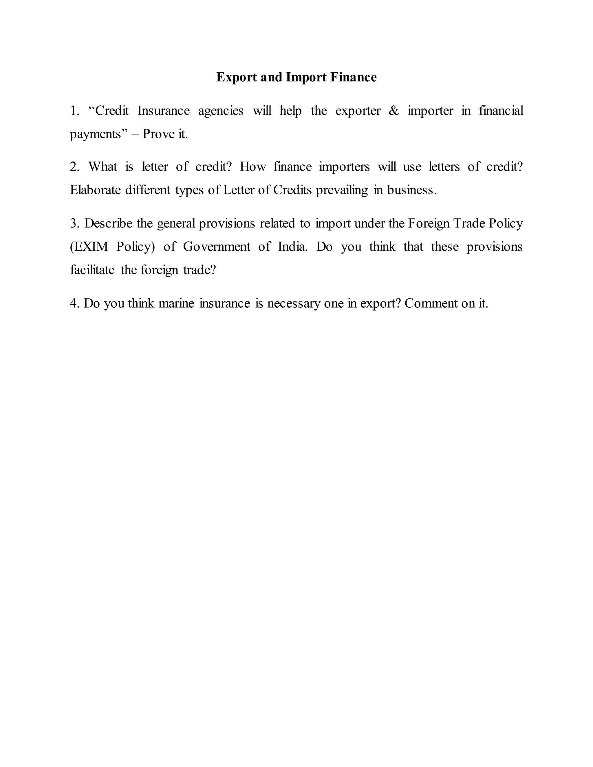 Export and Import Finance
1. “Credit Insurance agencies will help the exporter & importer in financial
payments” – Prove it.
2. What is letter of credit? How finance importers will use letters of credit?
Elaborate different types of Letter of Credits prevailing in business.
3. Describe the general provisions related to import under the Foreign Trade Policy
(EXIM Policy) of Government of India. Do you think that these provisions
facilitate the foreign trade?
4. Do you think marine insurance is necessary one in export? Comment on it.
 
