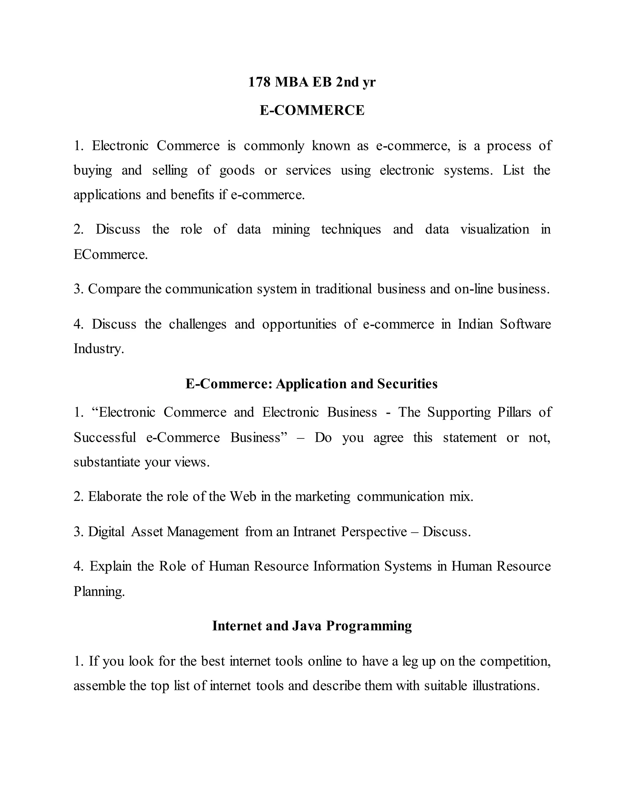 178 MBA EB 2nd yr
E-COMMERCE
1. Electronic Commerce is commonly known as e-commerce, is a process of
buying and selling of goods or services using electronic systems. List the
applications and benefits if e-commerce.
2. Discuss the role of data mining techniques and data visualization in
ECommerce.
3. Compare the communication system in traditional business and on-line business.
4. Discuss the challenges and opportunities of e-commerce in Indian Software
Industry.
E-Commerce: Application and Securities
1. “Electronic Commerce and Electronic Business - The Supporting Pillars of
Successful e-Commerce Business” – Do you agree this statement or not,
substantiate your views.
2. Elaborate the role of the Web in the marketing communication mix.
3. Digital Asset Management from an Intranet Perspective – Discuss.
4. Explain the Role of Human Resource Information Systems in Human Resource
Planning.
Internet and Java Programming
1. If you look for the best internet tools online to have a leg up on the competition,
assemble the top list of internet tools and describe them with suitable illustrations.
 