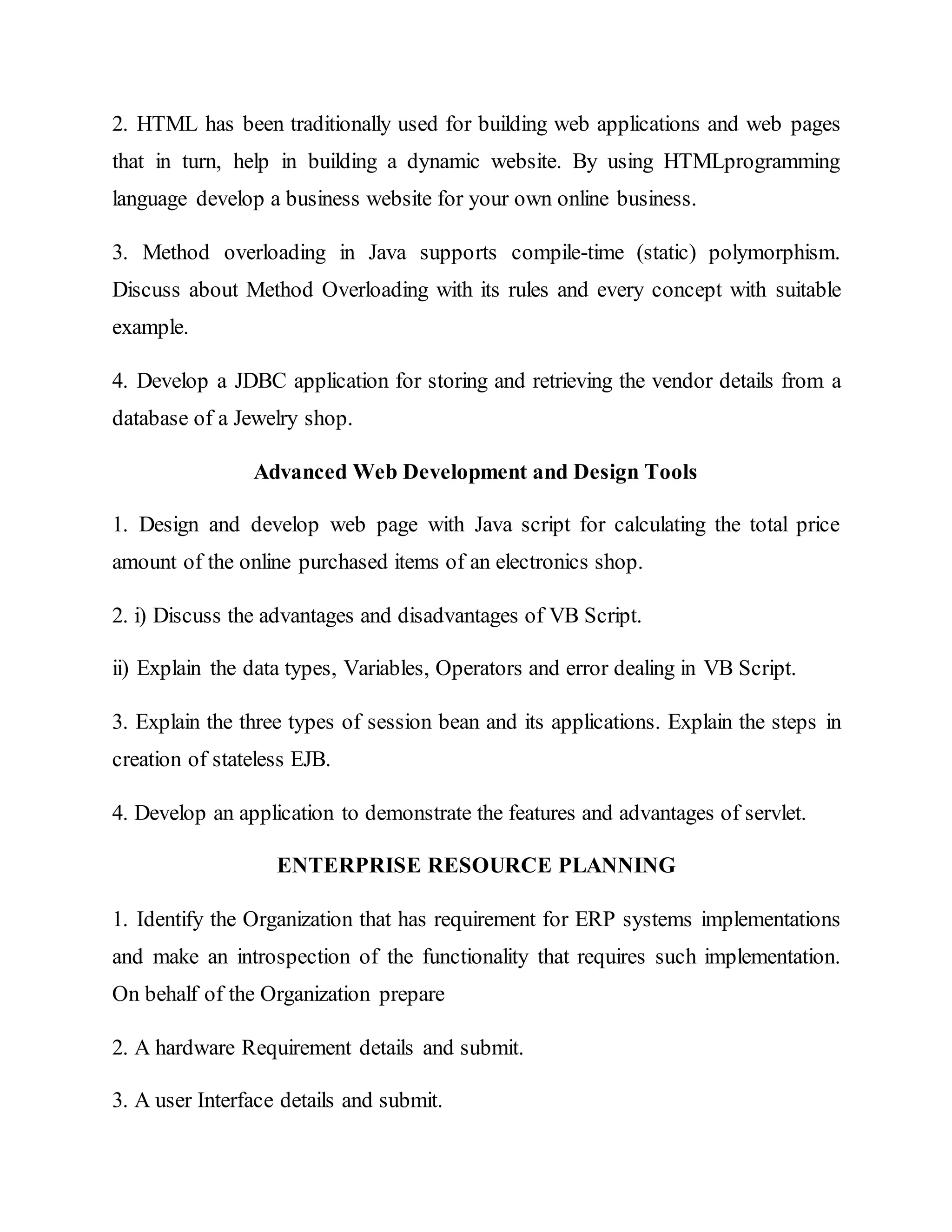 2. HTML has been traditionally used for building web applications and web pages
that in turn, help in building a dynamic website. By using HTMLprogramming
language develop a business website for your own online business.
3. Method overloading in Java supports compile-time (static) polymorphism.
Discuss about Method Overloading with its rules and every concept with suitable
example.
4. Develop a JDBC application for storing and retrieving the vendor details from a
database of a Jewelry shop.
Advanced Web Development and Design Tools
1. Design and develop web page with Java script for calculating the total price
amount of the online purchased items of an electronics shop.
2. i) Discuss the advantages and disadvantages of VB Script.
ii) Explain the data types, Variables, Operators and error dealing in VB Script.
3. Explain the three types of session bean and its applications. Explain the steps in
creation of stateless EJB.
4. Develop an application to demonstrate the features and advantages of servlet.
ENTERPRISE RESOURCE PLANNING
1. Identify the Organization that has requirement for ERP systems implementations
and make an introspection of the functionality that requires such implementation.
On behalf of the Organization prepare
2. A hardware Requirement details and submit.
3. A user Interface details and submit.
 
