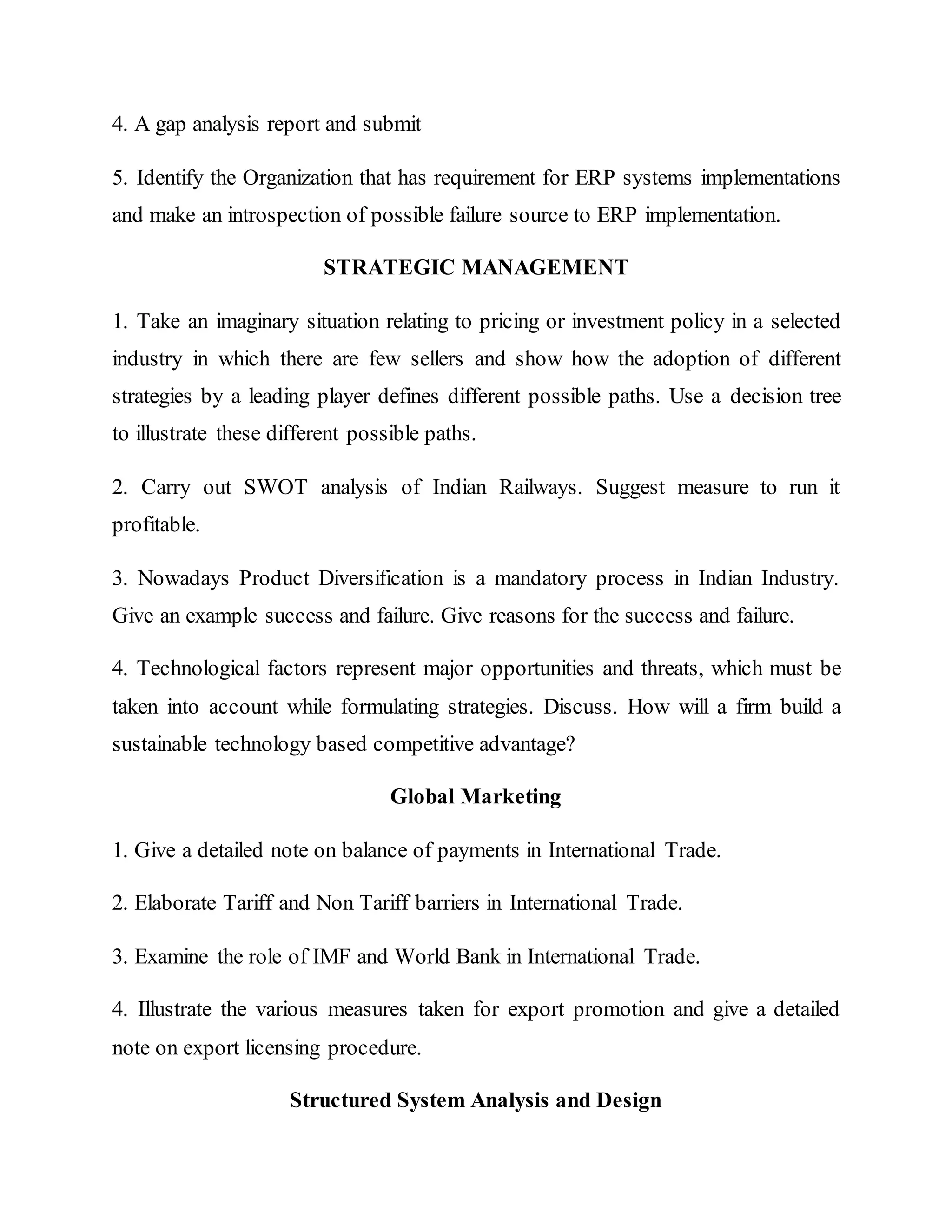 4. A gap analysis report and submit
5. Identify the Organization that has requirement for ERP systems implementations
and make an introspection of possible failure source to ERP implementation.
STRATEGIC MANAGEMENT
1. Take an imaginary situation relating to pricing or investment policy in a selected
industry in which there are few sellers and show how the adoption of different
strategies by a leading player defines different possible paths. Use a decision tree
to illustrate these different possible paths.
2. Carry out SWOT analysis of Indian Railways. Suggest measure to run it
profitable.
3. Nowadays Product Diversification is a mandatory process in Indian Industry.
Give an example success and failure. Give reasons for the success and failure.
4. Technological factors represent major opportunities and threats, which must be
taken into account while formulating strategies. Discuss. How will a firm build a
sustainable technology based competitive advantage?
Global Marketing
1. Give a detailed note on balance of payments in International Trade.
2. Elaborate Tariff and Non Tariff barriers in International Trade.
3. Examine the role of IMF and World Bank in International Trade.
4. Illustrate the various measures taken for export promotion and give a detailed
note on export licensing procedure.
Structured System Analysis and Design
 
