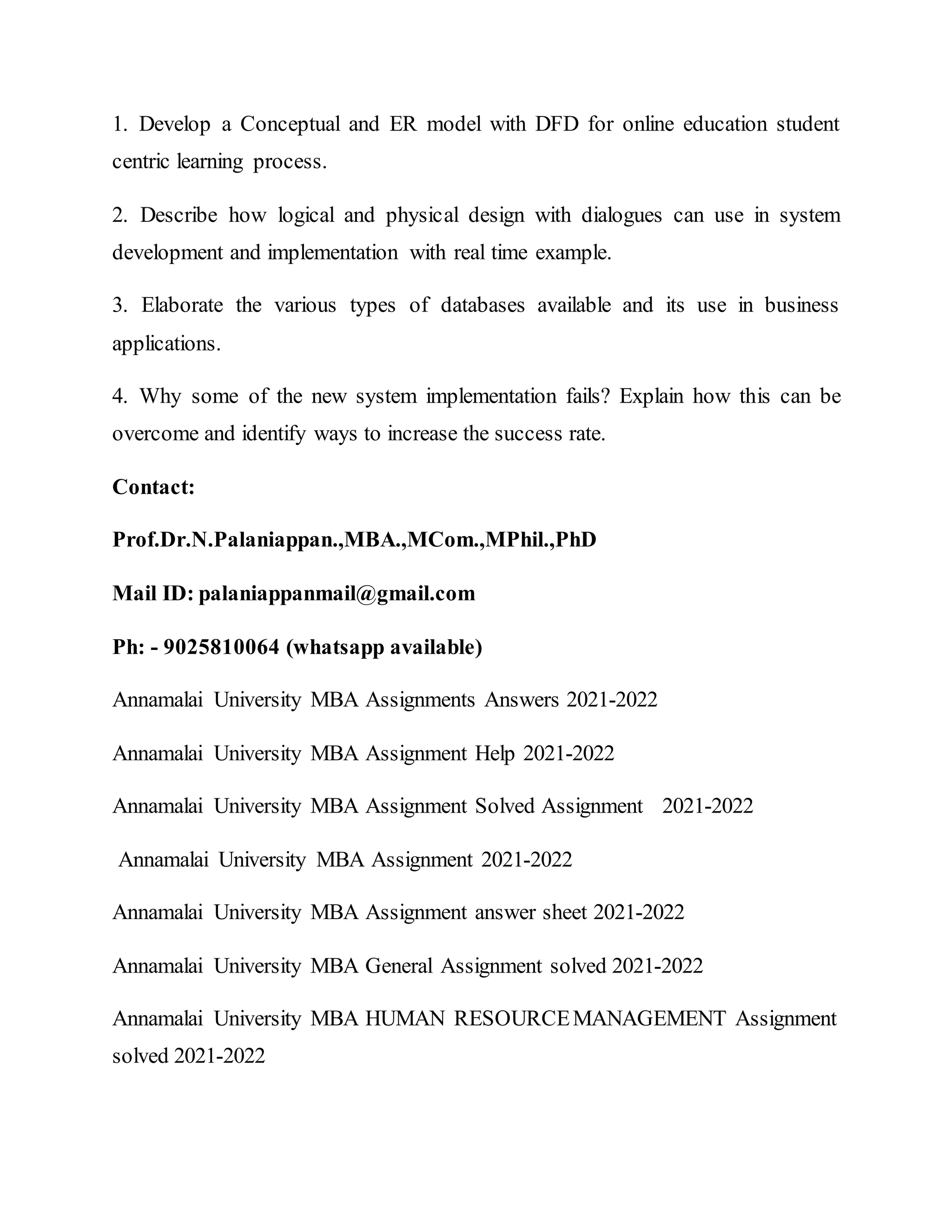 1. Develop a Conceptual and ER model with DFD for online education student
centric learning process.
2. Describe how logical and physical design with dialogues can use in system
development and implementation with real time example.
3. Elaborate the various types of databases available and its use in business
applications.
4. Why some of the new system implementation fails? Explain how this can be
overcome and identify ways to increase the success rate.
Contact:
Prof.Dr.N.Palaniappan.,MBA.,MCom.,MPhil.,PhD
Mail ID: palaniappanmail@gmail.com
Ph: - 9025810064 (whatsapp available)
Annamalai University MBA Assignments Answers 2021-2022
Annamalai University MBA Assignment Help 2021-2022
Annamalai University MBA Assignment Solved Assignment 2021-2022
Annamalai University MBA Assignment 2021-2022
Annamalai University MBA Assignment answer sheet 2021-2022
Annamalai University MBA General Assignment solved 2021-2022
Annamalai University MBA HUMAN RESOURCEMANAGEMENT Assignment
solved 2021-2022
 