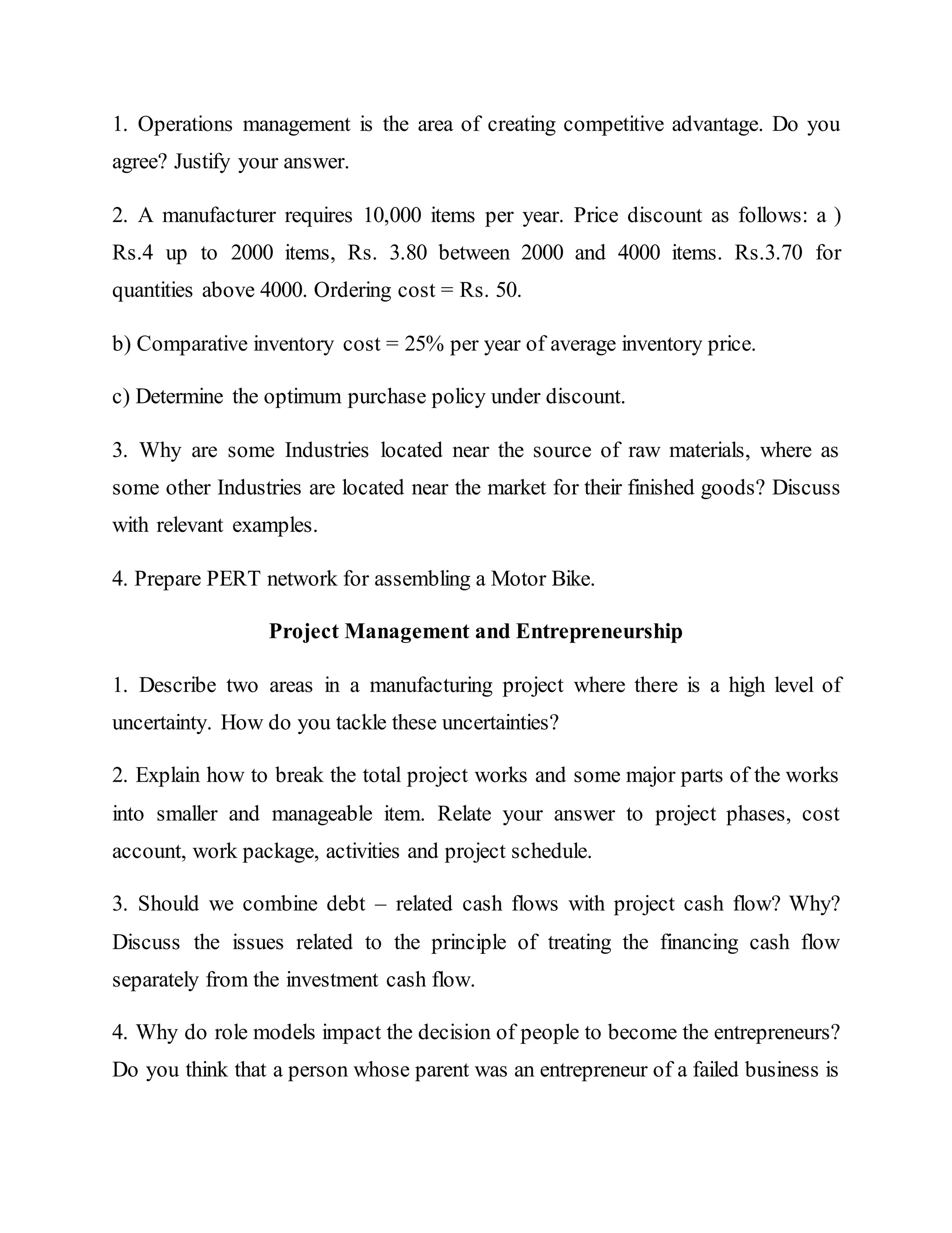 1. Operations management is the area of creating competitive advantage. Do you
agree? Justify your answer.
2. A manufacturer requires 10,000 items per year. Price discount as follows: a )
Rs.4 up to 2000 items, Rs. 3.80 between 2000 and 4000 items. Rs.3.70 for
quantities above 4000. Ordering cost = Rs. 50.
b) Comparative inventory cost = 25% per year of average inventory price.
c) Determine the optimum purchase policy under discount.
3. Why are some Industries located near the source of raw materials, where as
some other Industries are located near the market for their finished goods? Discuss
with relevant examples.
4. Prepare PERT network for assembling a Motor Bike.
Project Management and Entrepreneurship
1. Describe two areas in a manufacturing project where there is a high level of
uncertainty. How do you tackle these uncertainties?
2. Explain how to break the total project works and some major parts of the works
into smaller and manageable item. Relate your answer to project phases, cost
account, work package, activities and project schedule.
3. Should we combine debt – related cash flows with project cash flow? Why?
Discuss the issues related to the principle of treating the financing cash flow
separately from the investment cash flow.
4. Why do role models impact the decision of people to become the entrepreneurs?
Do you think that a person whose parent was an entrepreneur of a failed business is
 