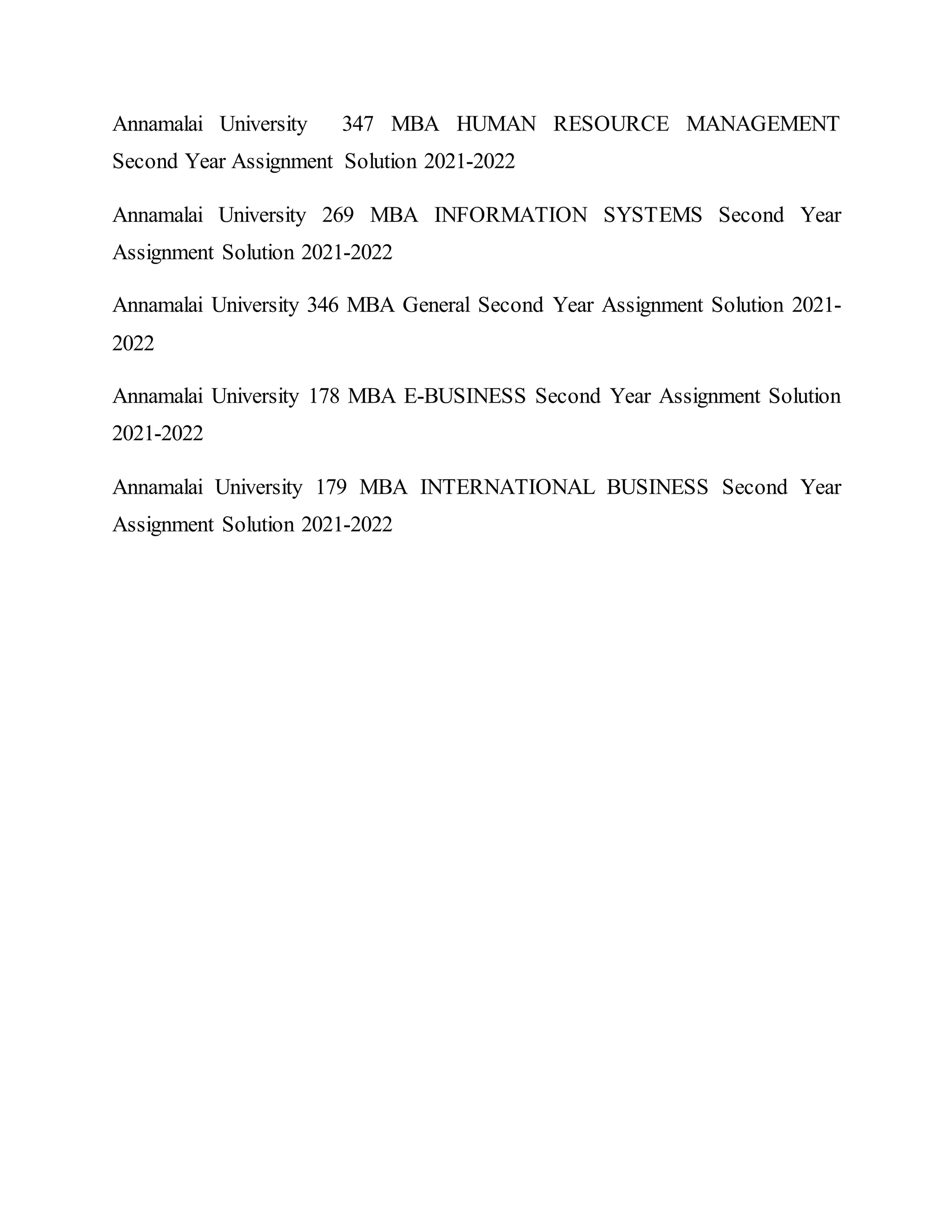 Annamalai University 347 MBA HUMAN RESOURCE MANAGEMENT
Second Year Assignment Solution 2021-2022
Annamalai University 269 MBA INFORMATION SYSTEMS Second Year
Assignment Solution 2021-2022
Annamalai University 346 MBA General Second Year Assignment Solution 2021-
2022
Annamalai University 178 MBA E-BUSINESS Second Year Assignment Solution
2021-2022
Annamalai University 179 MBA INTERNATIONAL BUSINESS Second Year
Assignment Solution 2021-2022
 