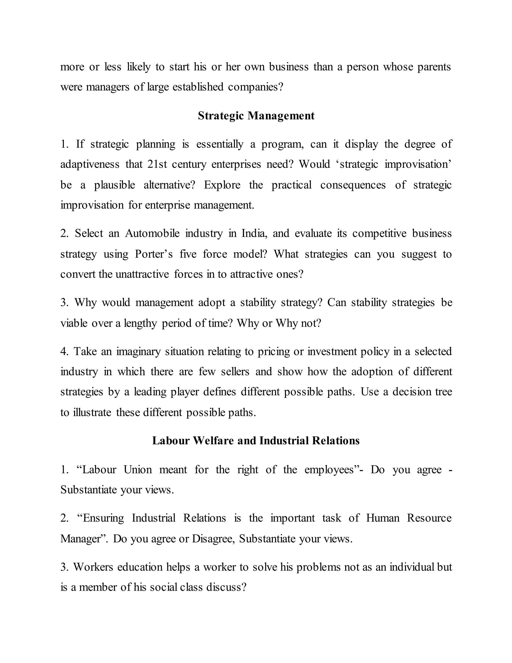 more or less likely to start his or her own business than a person whose parents
were managers of large established companies?
Strategic Management
1. If strategic planning is essentially a program, can it display the degree of
adaptiveness that 21st century enterprises need? Would ‘strategic improvisation’
be a plausible alternative? Explore the practical consequences of strategic
improvisation for enterprise management.
2. Select an Automobile industry in India, and evaluate its competitive business
strategy using Porter’s five force model? What strategies can you suggest to
convert the unattractive forces in to attractive ones?
3. Why would management adopt a stability strategy? Can stability strategies be
viable over a lengthy period of time? Why or Why not?
4. Take an imaginary situation relating to pricing or investment policy in a selected
industry in which there are few sellers and show how the adoption of different
strategies by a leading player defines different possible paths. Use a decision tree
to illustrate these different possible paths.
Labour Welfare and Industrial Relations
1. “Labour Union meant for the right of the employees”- Do you agree -
Substantiate your views.
2. “Ensuring Industrial Relations is the important task of Human Resource
Manager”. Do you agree or Disagree, Substantiate your views.
3. Workers education helps a worker to solve his problems not as an individual but
is a member of his social class discuss?
 