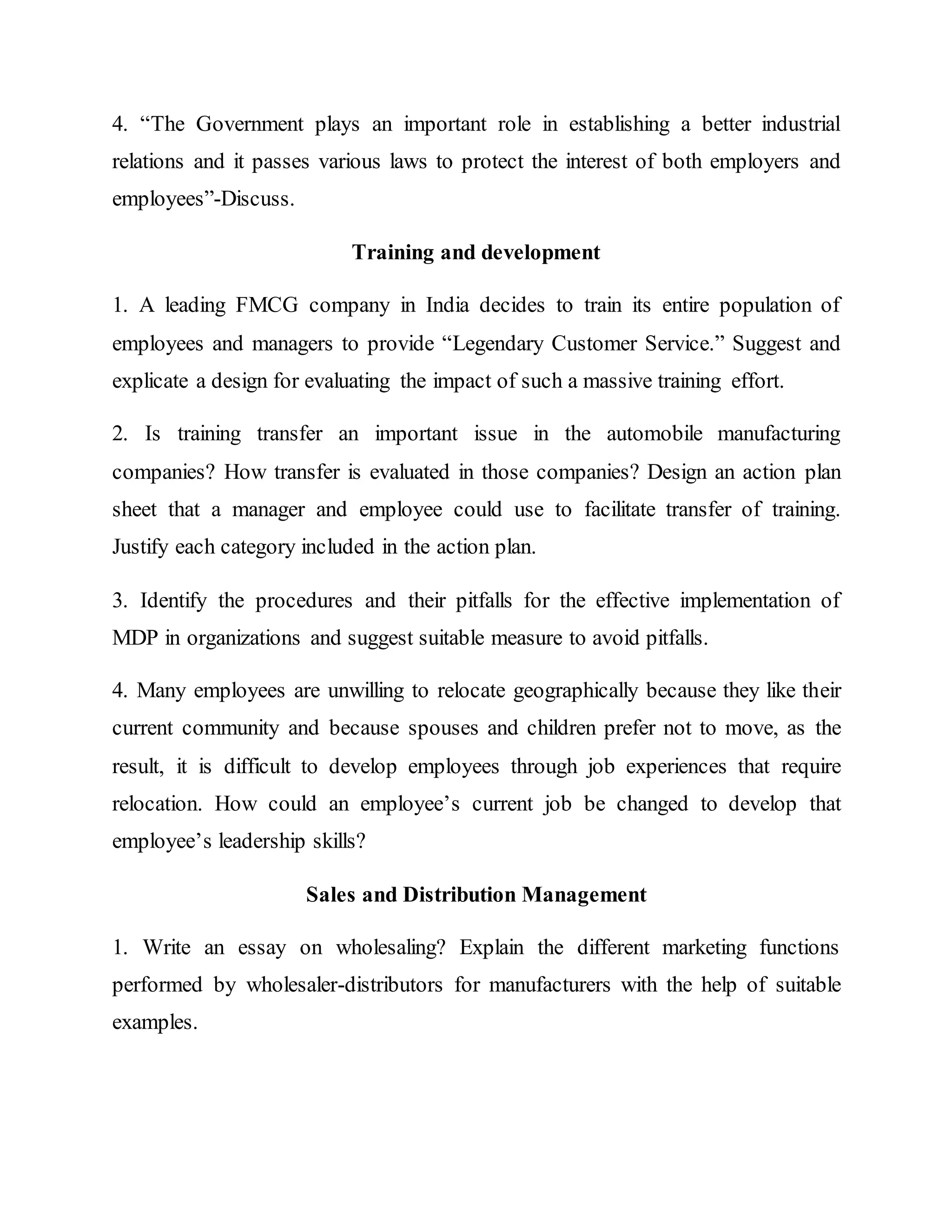 4. “The Government plays an important role in establishing a better industrial
relations and it passes various laws to protect the interest of both employers and
employees”-Discuss.
Training and development
1. A leading FMCG company in India decides to train its entire population of
employees and managers to provide “Legendary Customer Service.” Suggest and
explicate a design for evaluating the impact of such a massive training effort.
2. Is training transfer an important issue in the automobile manufacturing
companies? How transfer is evaluated in those companies? Design an action plan
sheet that a manager and employee could use to facilitate transfer of training.
Justify each category included in the action plan.
3. Identify the procedures and their pitfalls for the effective implementation of
MDP in organizations and suggest suitable measure to avoid pitfalls.
4. Many employees are unwilling to relocate geographically because they like their
current community and because spouses and children prefer not to move, as the
result, it is difficult to develop employees through job experiences that require
relocation. How could an employee’s current job be changed to develop that
employee’s leadership skills?
Sales and Distribution Management
1. Write an essay on wholesaling? Explain the different marketing functions
performed by wholesaler-distributors for manufacturers with the help of suitable
examples.
 