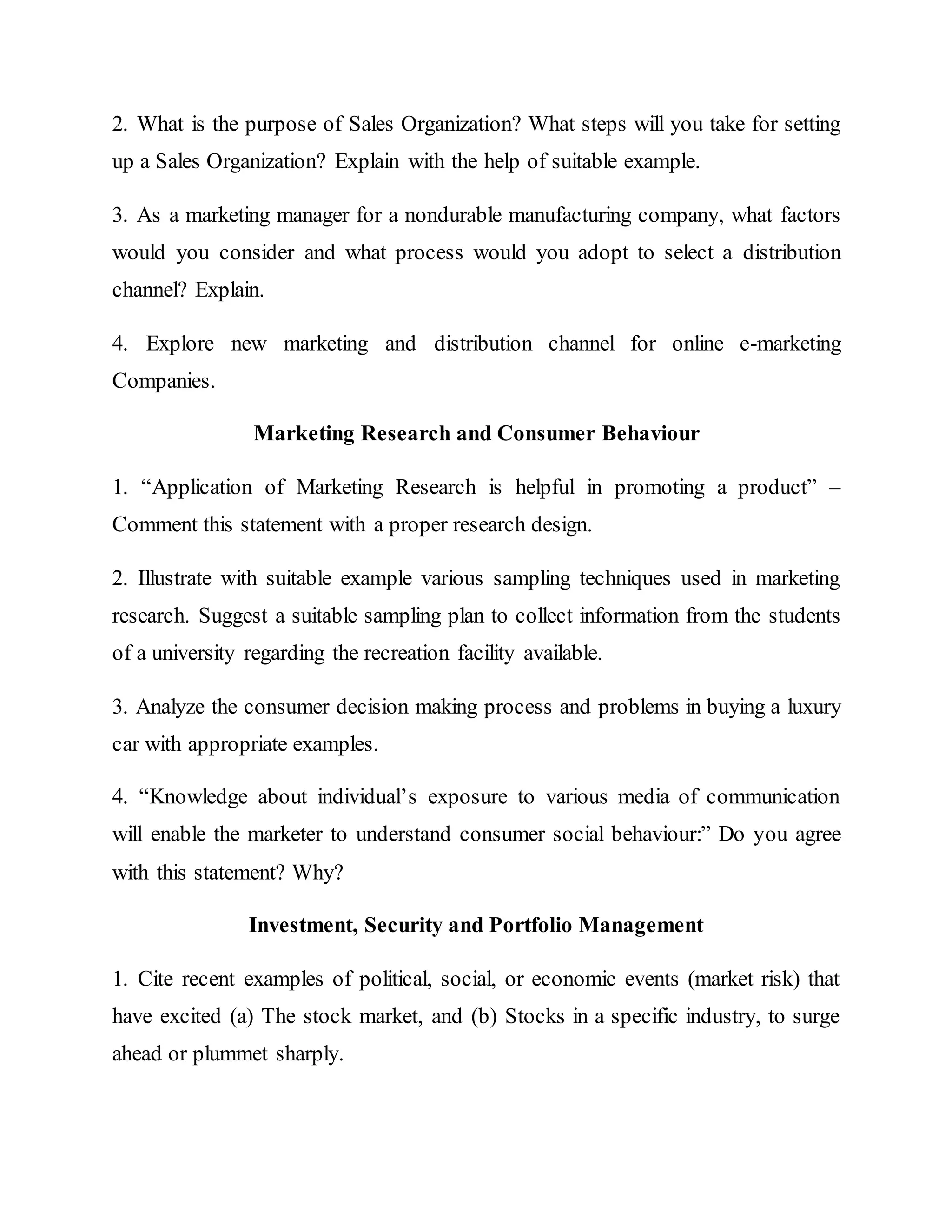 2. What is the purpose of Sales Organization? What steps will you take for setting
up a Sales Organization? Explain with the help of suitable example.
3. As a marketing manager for a nondurable manufacturing company, what factors
would you consider and what process would you adopt to select a distribution
channel? Explain.
4. Explore new marketing and distribution channel for online e-marketing
Companies.
Marketing Research and Consumer Behaviour
1. “Application of Marketing Research is helpful in promoting a product” –
Comment this statement with a proper research design.
2. Illustrate with suitable example various sampling techniques used in marketing
research. Suggest a suitable sampling plan to collect information from the students
of a university regarding the recreation facility available.
3. Analyze the consumer decision making process and problems in buying a luxury
car with appropriate examples.
4. “Knowledge about individual’s exposure to various media of communication
will enable the marketer to understand consumer social behaviour:” Do you agree
with this statement? Why?
Investment, Security and Portfolio Management
1. Cite recent examples of political, social, or economic events (market risk) that
have excited (a) The stock market, and (b) Stocks in a specific industry, to surge
ahead or plummet sharply.
 