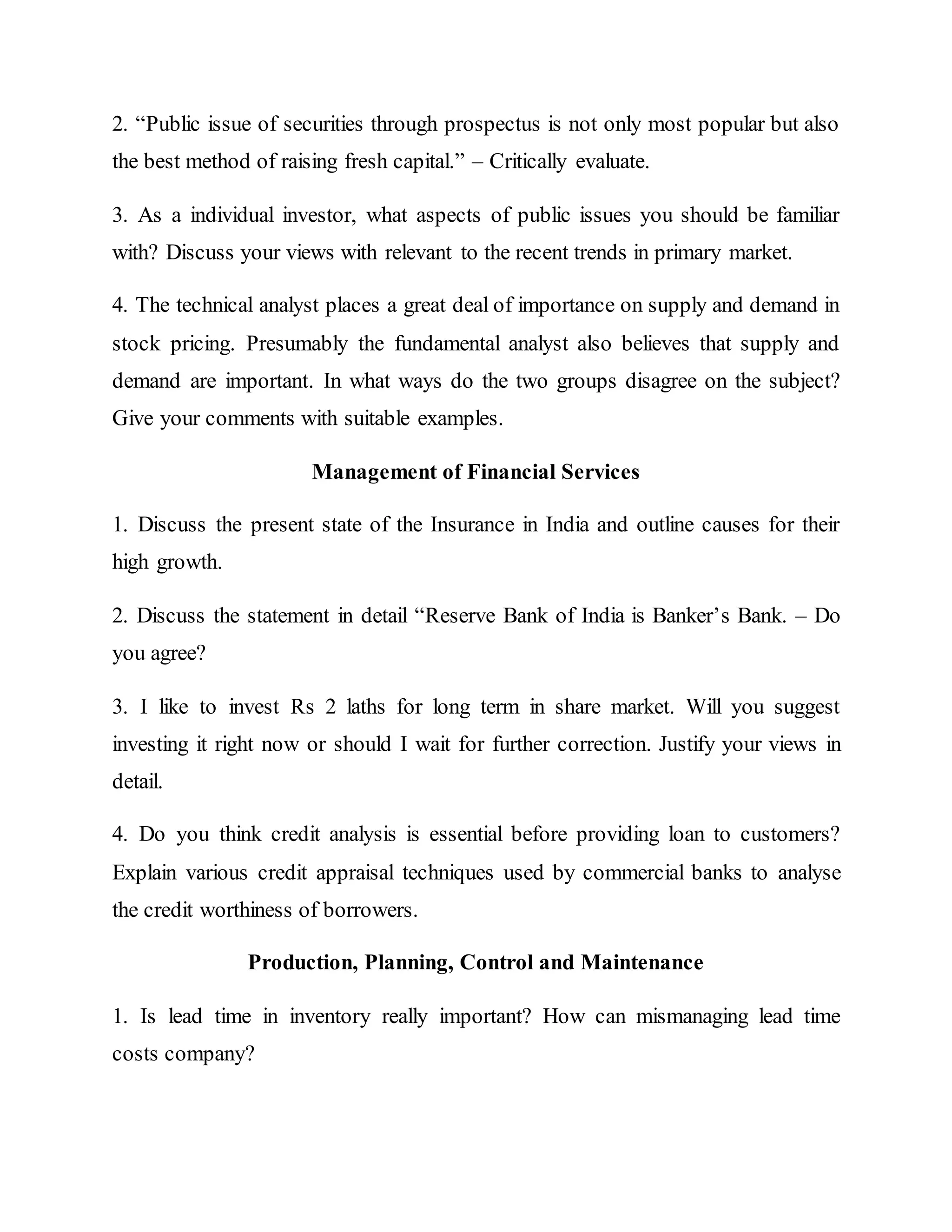 2. “Public issue of securities through prospectus is not only most popular but also
the best method of raising fresh capital.” – Critically evaluate.
3. As a individual investor, what aspects of public issues you should be familiar
with? Discuss your views with relevant to the recent trends in primary market.
4. The technical analyst places a great deal of importance on supply and demand in
stock pricing. Presumably the fundamental analyst also believes that supply and
demand are important. In what ways do the two groups disagree on the subject?
Give your comments with suitable examples.
Management of Financial Services
1. Discuss the present state of the Insurance in India and outline causes for their
high growth.
2. Discuss the statement in detail “Reserve Bank of India is Banker’s Bank. – Do
you agree?
3. I like to invest Rs 2 laths for long term in share market. Will you suggest
investing it right now or should I wait for further correction. Justify your views in
detail.
4. Do you think credit analysis is essential before providing loan to customers?
Explain various credit appraisal techniques used by commercial banks to analyse
the credit worthiness of borrowers.
Production, Planning, Control and Maintenance
1. Is lead time in inventory really important? How can mismanaging lead time
costs company?
 