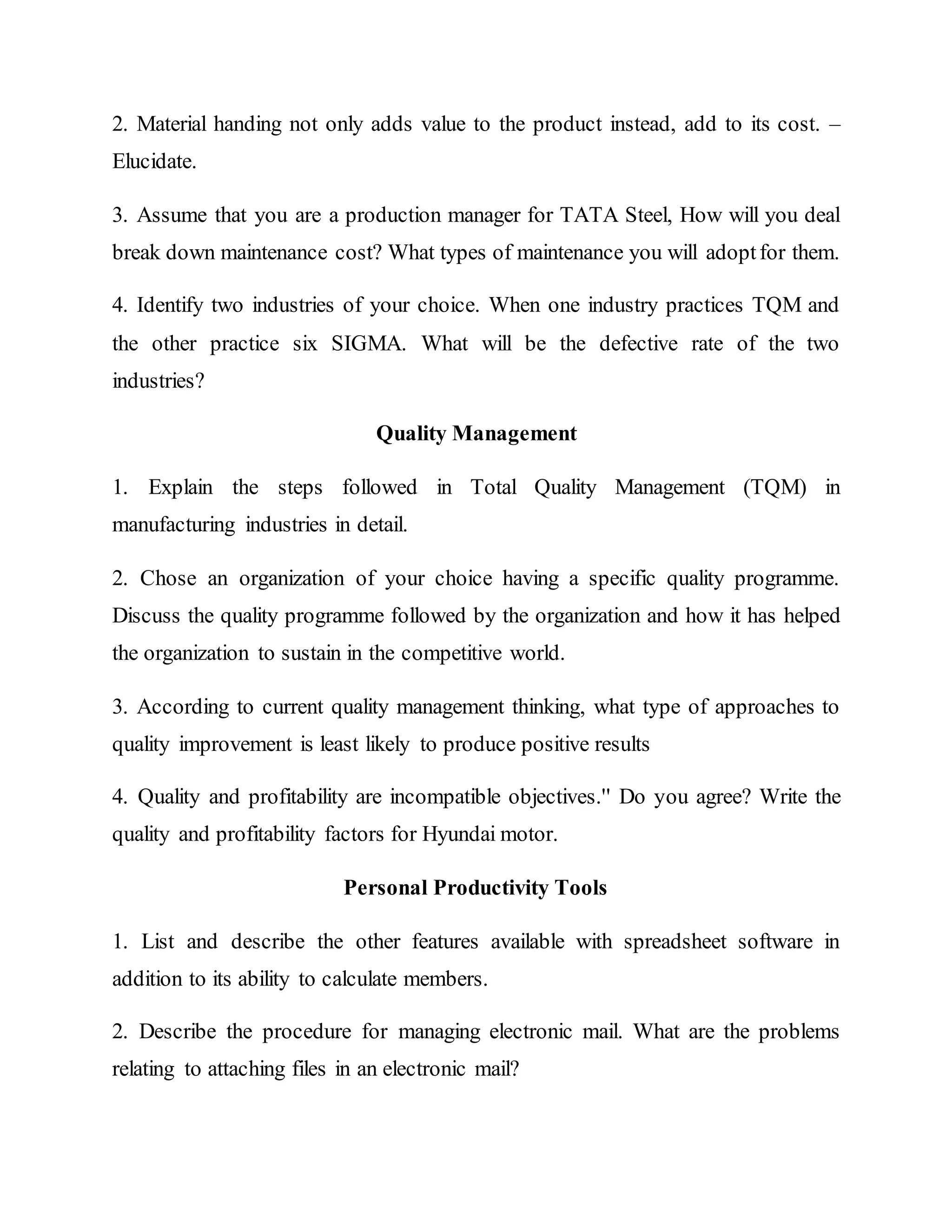 2. Material handing not only adds value to the product instead, add to its cost. –
Elucidate.
3. Assume that you are a production manager for TATA Steel, How will you deal
break down maintenance cost? What types of maintenance you will adoptfor them.
4. Identify two industries of your choice. When one industry practices TQM and
the other practice six SIGMA. What will be the defective rate of the two
industries?
Quality Management
1. Explain the steps followed in Total Quality Management (TQM) in
manufacturing industries in detail.
2. Chose an organization of your choice having a specific quality programme.
Discuss the quality programme followed by the organization and how it has helped
the organization to sustain in the competitive world.
3. According to current quality management thinking, what type of approaches to
quality improvement is least likely to produce positive results
4. Quality and profitability are incompatible objectives.'' Do you agree? Write the
quality and profitability factors for Hyundai motor.
Personal Productivity Tools
1. List and describe the other features available with spreadsheet software in
addition to its ability to calculate members.
2. Describe the procedure for managing electronic mail. What are the problems
relating to attaching files in an electronic mail?
 