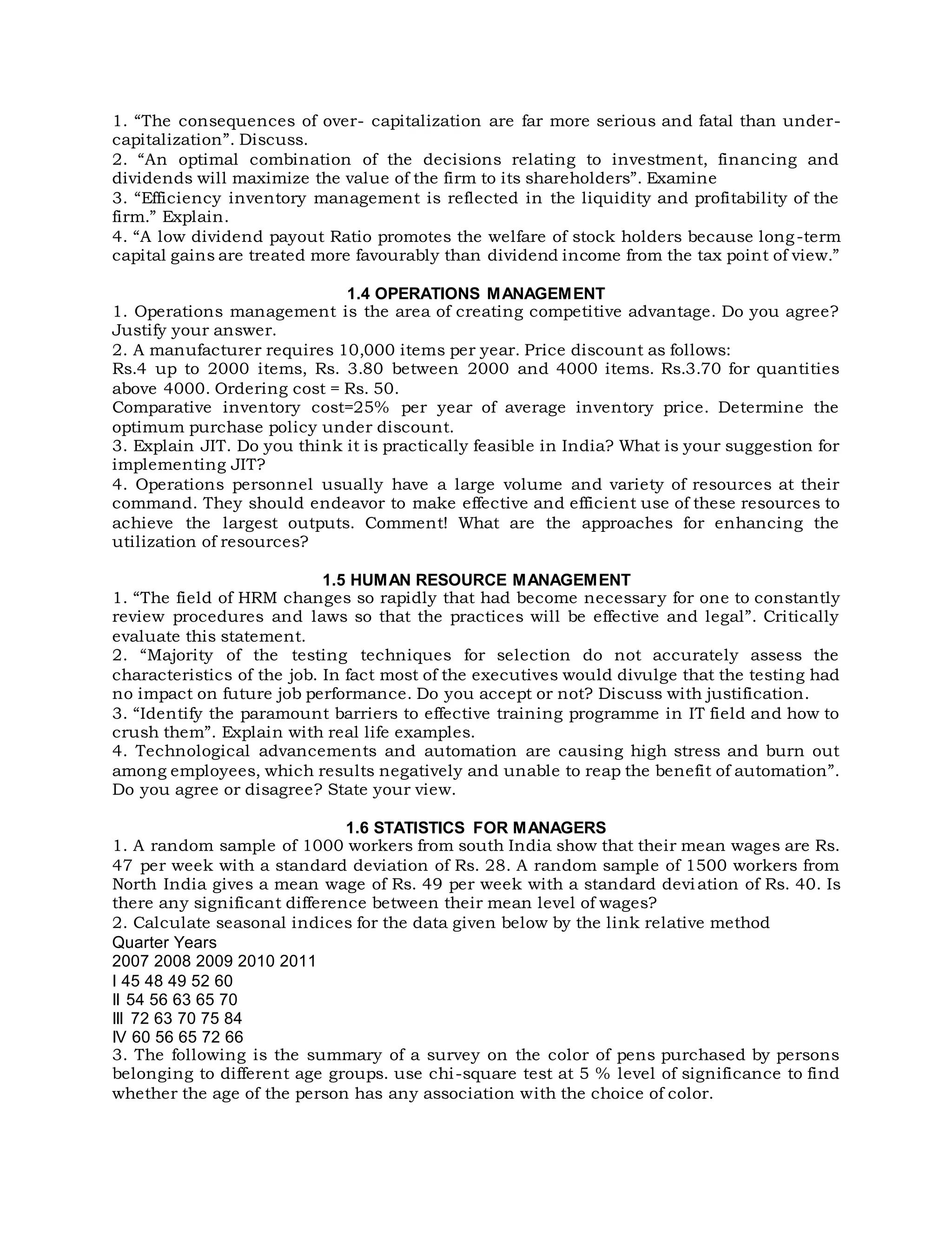 1. “The consequences of over- capitalization are far more serious and fatal than under-
capitalization”. Discuss.
2. “An optimal combination of the decisions relating to investment, financing and
dividends will maximize the value of the firm to its shareholders”. Examine
3. “Efficiency inventory management is reflected in the liquidity and profitability of the
firm.” Explain.
4. “A low dividend payout Ratio promotes the welfare of stock holders because long-term
capital gains are treated more favourably than dividend income from the tax point of view.”
1.4 OPERATIONS MANAGEMENT
1. Operations management is the area of creating competitive advantage. Do you agree?
Justify your answer.
2. A manufacturer requires 10,000 items per year. Price discount as follows:
Rs.4 up to 2000 items, Rs. 3.80 between 2000 and 4000 items. Rs.3.70 for quantities
above 4000. Ordering cost = Rs. 50.
Comparative inventory cost=25% per year of average inventory price. Determine the
optimum purchase policy under discount.
3. Explain JIT. Do you think it is practically feasible in India? What is your suggestion for
implementing JIT?
4. Operations personnel usually have a large volume and variety of resources at their
command. They should endeavor to make effective and efficient use of these resources to
achieve the largest outputs. Comment! What are the approaches for enhancing the
utilization of resources?
1.5 HUMAN RESOURCE MANAGEMENT
1. “The field of HRM changes so rapidly that had become necessary for one to constantly
review procedures and laws so that the practices will be effective and legal”. Critically
evaluate this statement.
2. “Majority of the testing techniques for selection do not accurately assess the
characteristics of the job. In fact most of the executives would divulge that the testing had
no impact on future job performance. Do you accept or not? Discuss with justification.
3. “Identify the paramount barriers to effective training programme in IT field and how to
crush them”. Explain with real life examples.
4. Technological advancements and automation are causing high stress and burn out
among employees, which results negatively and unable to reap the benefit of automation”.
Do you agree or disagree? State your view.
1.6 STATISTICS FOR MANAGERS
1. A random sample of 1000 workers from south India show that their mean wages are Rs.
47 per week with a standard deviation of Rs. 28. A random sample of 1500 workers from
North India gives a mean wage of Rs. 49 per week with a standard deviation of Rs. 40. Is
there any significant difference between their mean level of wages?
2. Calculate seasonal indices for the data given below by the link relative method
Quarter Years
2007 2008 2009 2010 2011
I 45 48 49 52 60
II 54 56 63 65 70
III 72 63 70 75 84
IV 60 56 65 72 66
3. The following is the summary of a survey on the color of pens purchased by persons
belonging to different age groups. use chi-square test at 5 % level of significance to find
whether the age of the person has any association with the choice of color.
 