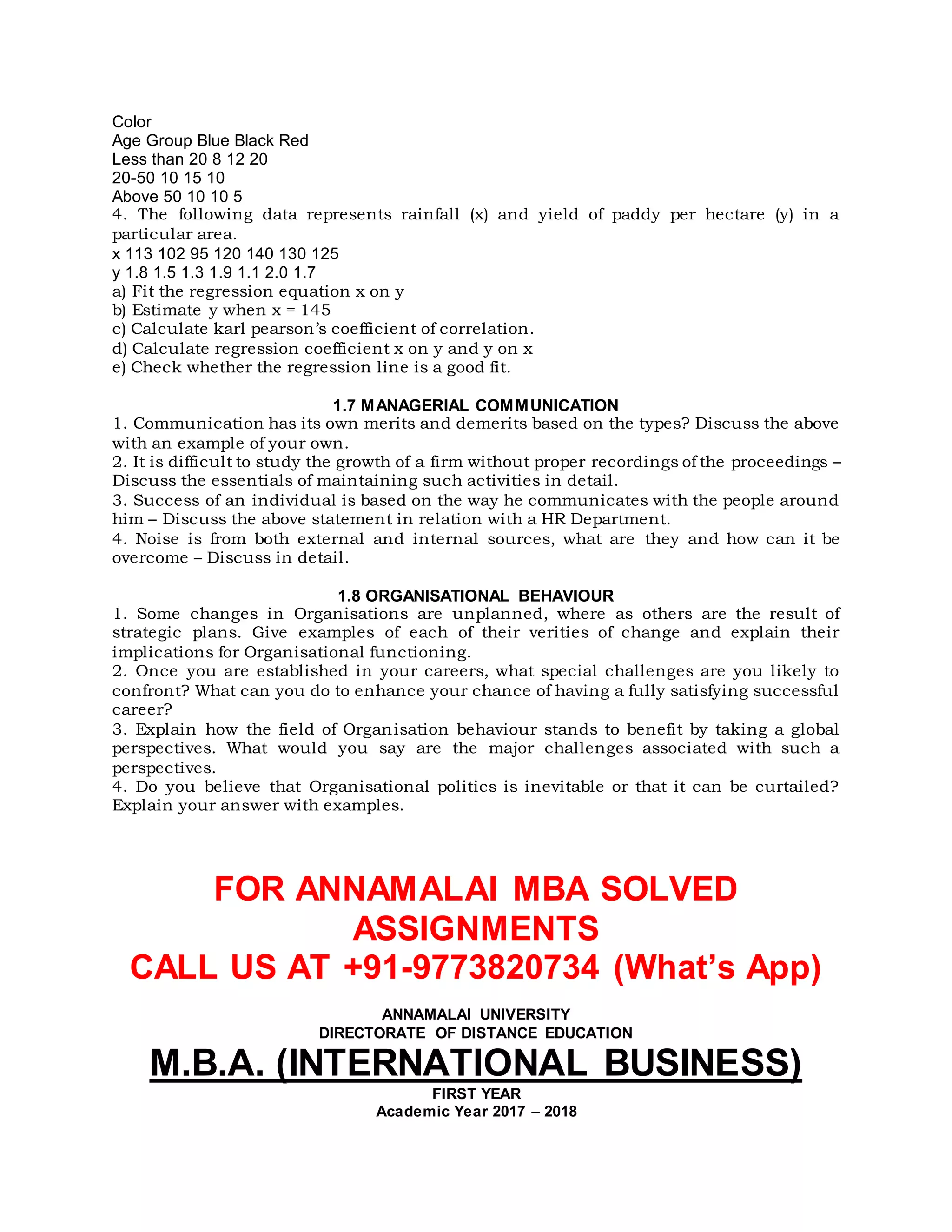 Color
Age Group Blue Black Red
Less than 20 8 12 20
20-50 10 15 10
Above 50 10 10 5
4. The following data represents rainfall (x) and yield of paddy per hectare (y) in a
particular area.
x 113 102 95 120 140 130 125
y 1.8 1.5 1.3 1.9 1.1 2.0 1.7
a) Fit the regression equation x on y
b) Estimate y when x = 145
c) Calculate karl pearson’s coefficient of correlation.
d) Calculate regression coefficient x on y and y on x
e) Check whether the regression line is a good fit.
1.7 MANAGERIAL COMMUNICATION
1. Communication has its own merits and demerits based on the types? Discuss the above
with an example of your own.
2. It is difficult to study the growth of a firm without proper recordings of the proceedings –
Discuss the essentials of maintaining such activities in detail.
3. Success of an individual is based on the way he communicates with the people around
him – Discuss the above statement in relation with a HR Department.
4. Noise is from both external and internal sources, what are they and how can it be
overcome – Discuss in detail.
1.8 ORGANISATIONAL BEHAVIOUR
1. Some changes in Organisations are unplanned, where as others are the result of
strategic plans. Give examples of each of their verities of change and explain their
implications for Organisational functioning.
2. Once you are established in your careers, what special challenges are you likely to
confront? What can you do to enhance your chance of having a fully satisfying successful
career?
3. Explain how the field of Organisation behaviour stands to benefit by taking a global
perspectives. What would you say are the major challenges associated with such a
perspectives.
4. Do you believe that Organisational politics is inevitable or that it can be curtailed?
Explain your answer with examples.
FOR ANNAMALAI MBA SOLVED
ASSIGNMENTS
CALL US AT +91-9773820734 (What’s App)
ANNAMALAI UNIVERSITY
DIRECTORATE OF DISTANCE EDUCATION
M.B.A. (INTERNATIONAL BUSINESS)
FIRST YEAR
Academic Year 2017 – 2018
 