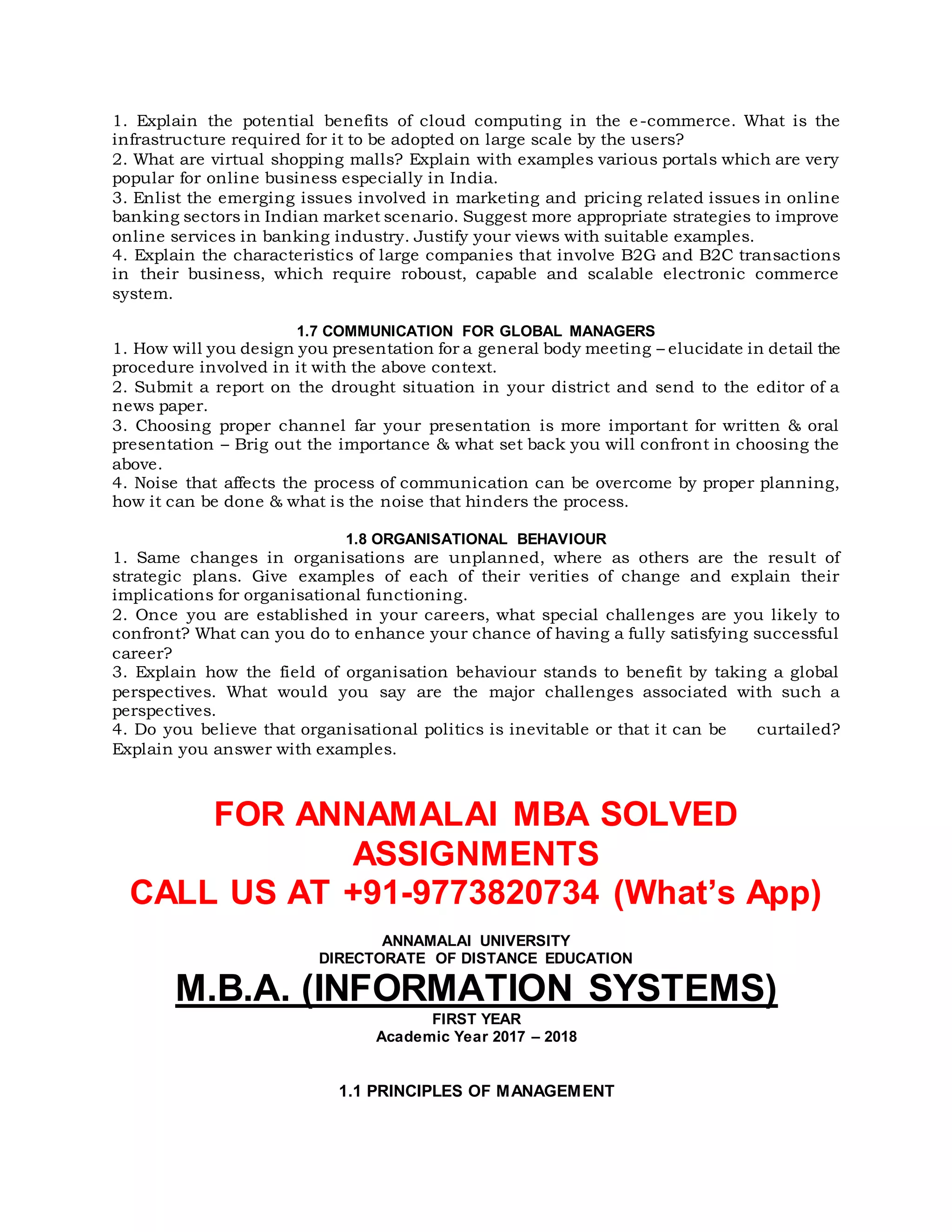 1. Explain the potential benefits of cloud computing in the e-commerce. What is the
infrastructure required for it to be adopted on large scale by the users?
2. What are virtual shopping malls? Explain with examples various portals which are very
popular for online business especially in India.
3. Enlist the emerging issues involved in marketing and pricing related issues in online
banking sectors in Indian market scenario. Suggest more appropriate strategies to improve
online services in banking industry. Justify your views with suitable examples.
4. Explain the characteristics of large companies that involve B2G and B2C transactions
in their business, which require roboust, capable and scalable electronic commerce
system.
1.7 COMMUNICATION FOR GLOBAL MANAGERS
1. How will you design you presentation for a general body meeting – elucidate in detail the
procedure involved in it with the above context.
2. Submit a report on the drought situation in your district and send to the editor of a
news paper.
3. Choosing proper channel far your presentation is more important for written & oral
presentation – Brig out the importance & what set back you will confront in choosing the
above.
4. Noise that affects the process of communication can be overcome by proper planning,
how it can be done & what is the noise that hinders the process.
1.8 ORGANISATIONAL BEHAVIOUR
1. Same changes in organisations are unplanned, where as others are the result of
strategic plans. Give examples of each of their verities of change and explain their
implications for organisational functioning.
2. Once you are established in your careers, what special challenges are you likely to
confront? What can you do to enhance your chance of having a fully satisfying successful
career?
3. Explain how the field of organisation behaviour stands to benefit by taking a global
perspectives. What would you say are the major challenges associated with such a
perspectives.
4. Do you believe that organisational politics is inevitable or that it can be curtailed?
Explain you answer with examples.
FOR ANNAMALAI MBA SOLVED
ASSIGNMENTS
CALL US AT +91-9773820734 (What’s App)
ANNAMALAI UNIVERSITY
DIRECTORATE OF DISTANCE EDUCATION
M.B.A. (INFORMATION SYSTEMS)
FIRST YEAR
Academic Year 2017 – 2018
1.1 PRINCIPLES OF MANAGEMENT
 