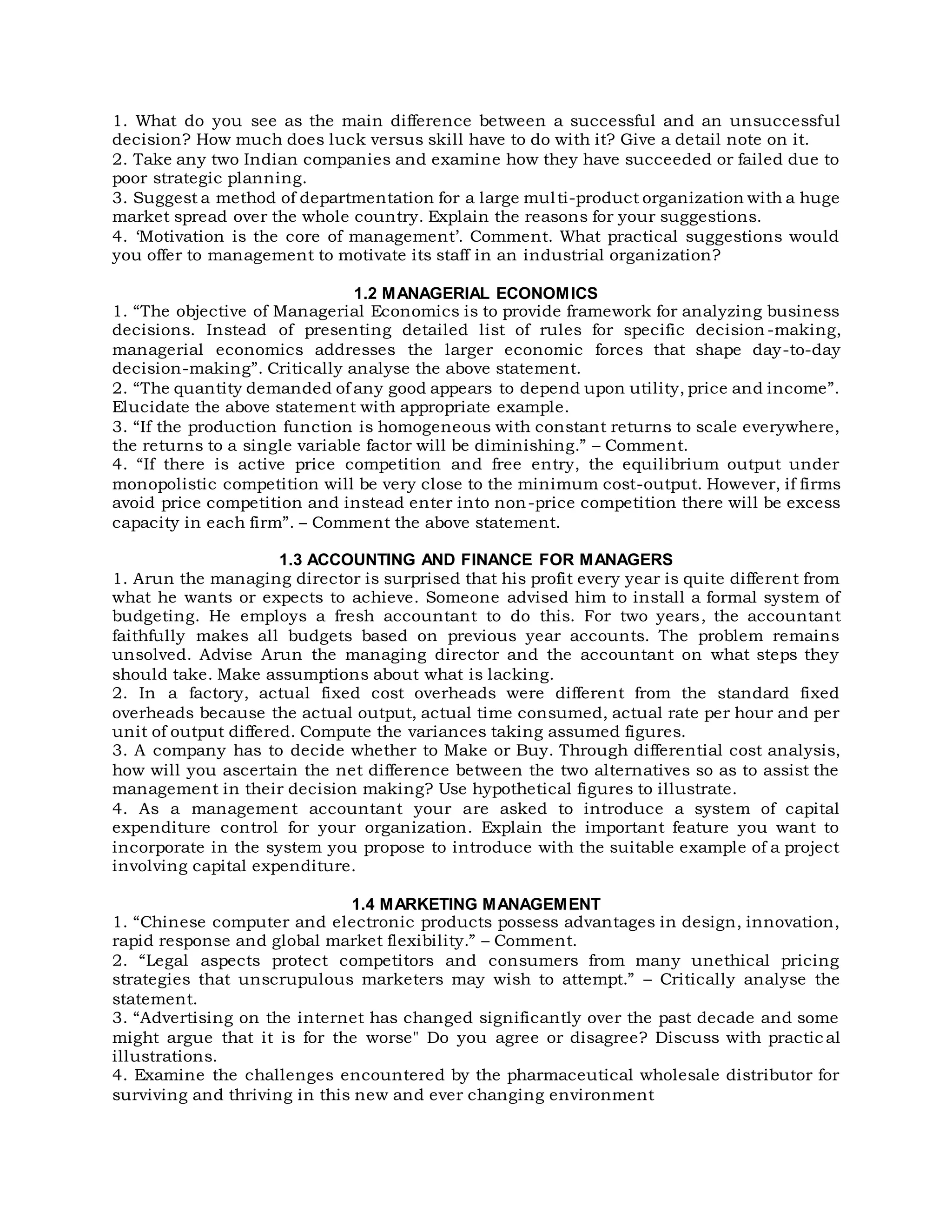 1. What do you see as the main difference between a successful and an unsuccessful
decision? How much does luck versus skill have to do with it? Give a detail note on it.
2. Take any two Indian companies and examine how they have succeeded or failed due to
poor strategic planning.
3. Suggest a method of departmentation for a large multi-product organization with a huge
market spread over the whole country. Explain the reasons for your suggestions.
4. ‘Motivation is the core of management’. Comment. What practical suggestions would
you offer to management to motivate its staff in an industrial organization?
1.2 MANAGERIAL ECONOMICS
1. “The objective of Managerial Economics is to provide framework for analyzing business
decisions. Instead of presenting detailed list of rules for specific decision -making,
managerial economics addresses the larger economic forces that shape day-to-day
decision-making”. Critically analyse the above statement.
2. “The quantity demanded of any good appears to depend upon utility, price and income”.
Elucidate the above statement with appropriate example.
3. “If the production function is homogeneous with constant returns to scale everywhere,
the returns to a single variable factor will be diminishing.” – Comment.
4. “If there is active price competition and free entry, the equilibrium output under
monopolistic competition will be very close to the minimum cost-output. However, if firms
avoid price competition and instead enter into non-price competition there will be excess
capacity in each firm”. – Comment the above statement.
1.3 ACCOUNTING AND FINANCE FOR MANAGERS
1. Arun the managing director is surprised that his profit every year is quite different from
what he wants or expects to achieve. Someone advised him to install a formal system of
budgeting. He employs a fresh accountant to do this. For two years, the accountant
faithfully makes all budgets based on previous year accounts. The problem remains
unsolved. Advise Arun the managing director and the accountant on what steps they
should take. Make assumptions about what is lacking.
2. In a factory, actual fixed cost overheads were different from the standard fixed
overheads because the actual output, actual time consumed, actual rate per hour and per
unit of output differed. Compute the variances taking assumed figures.
3. A company has to decide whether to Make or Buy. Through differential cost analysis,
how will you ascertain the net difference between the two alternatives so as to assist the
management in their decision making? Use hypothetical figures to illustrate.
4. As a management accountant your are asked to introduce a system of capital
expenditure control for your organization. Explain the important feature you want to
incorporate in the system you propose to introduce with the suitable example of a project
involving capital expenditure.
1.4 MARKETING MANAGEMENT
1. “Chinese computer and electronic products possess advantages in design, innovation,
rapid response and global market flexibility.” – Comment.
2. “Legal aspects protect competitors and consumers from many unethical pricing
strategies that unscrupulous marketers may wish to attempt.” – Critically analyse the
statement.
3. “Advertising on the internet has changed significantly over the past decade and some
might argue that it is for the worse" Do you agree or disagree? Discuss with practic al
illustrations.
4. Examine the challenges encountered by the pharmaceutical wholesale distributor for
surviving and thriving in this new and ever changing environment
 
