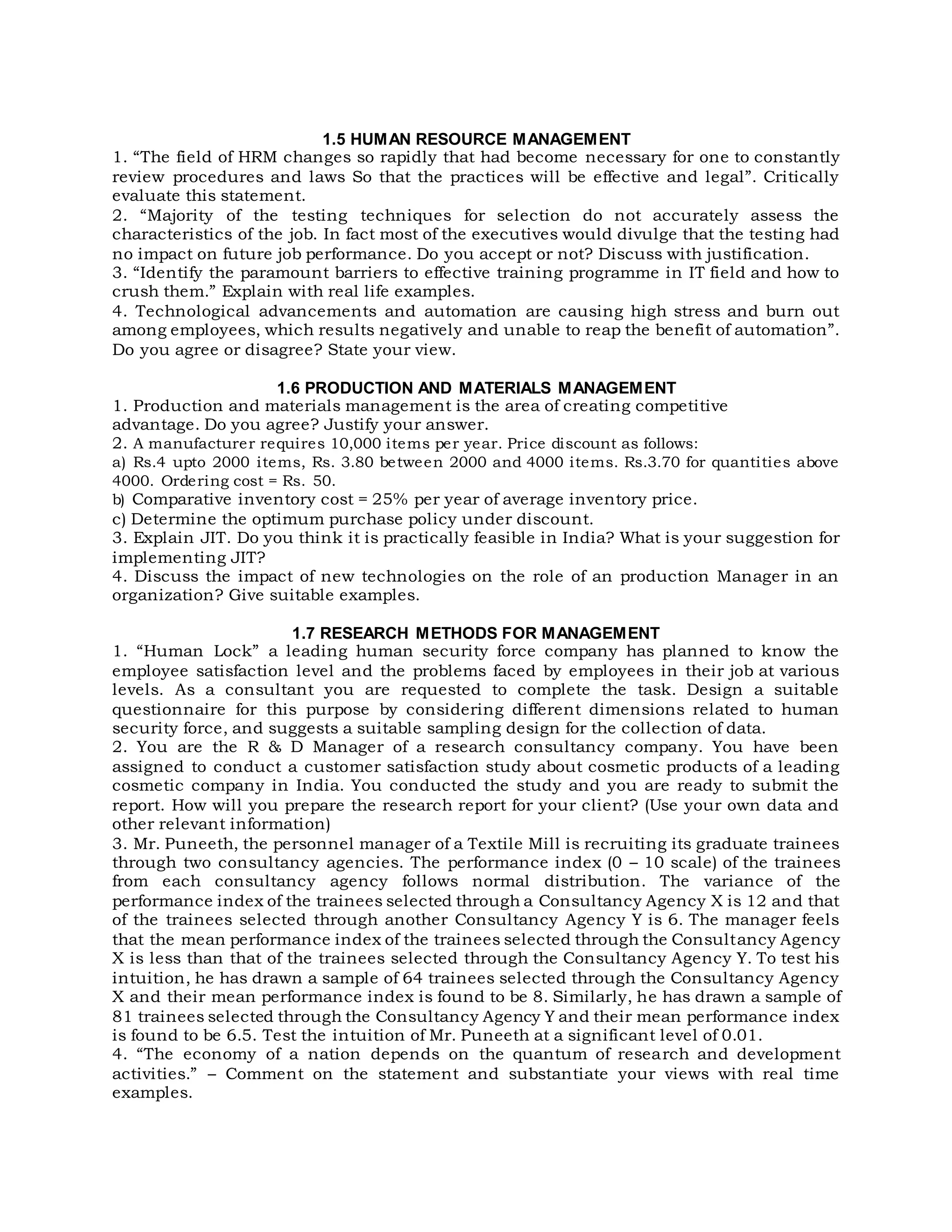 1.5 HUMAN RESOURCE MANAGEMENT
1. “The field of HRM changes so rapidly that had become necessary for one to constantly
review procedures and laws So that the practices will be effective and legal”. Critically
evaluate this statement.
2. “Majority of the testing techniques for selection do not accurately assess the
characteristics of the job. In fact most of the executives would divulge that the testing had
no impact on future job performance. Do you accept or not? Discuss with justification.
3. “Identify the paramount barriers to effective training programme in IT field and how to
crush them.” Explain with real life examples.
4. Technological advancements and automation are causing high stress and burn out
among employees, which results negatively and unable to reap the benefit of automation”.
Do you agree or disagree? State your view.
1.6 PRODUCTION AND MATERIALS MANAGEMENT
1. Production and materials management is the area of creating competitive
advantage. Do you agree? Justify your answer.
2. A manufacturer requires 10,000 items per year. Price discount as follows:
a) Rs.4 upto 2000 items, Rs. 3.80 between 2000 and 4000 items. Rs.3.70 for quantities above
4000. Ordering cost = Rs. 50.
b) Comparative inventory cost = 25% per year of average inventory price.
c) Determine the optimum purchase policy under discount.
3. Explain JIT. Do you think it is practically feasible in India? What is your suggestion for
implementing JIT?
4. Discuss the impact of new technologies on the role of an production Manager in an
organization? Give suitable examples.
1.7 RESEARCH METHODS FOR MANAGEMENT
1. “Human Lock” a leading human security force company has planned to know the
employee satisfaction level and the problems faced by employees in their job at various
levels. As a consultant you are requested to complete the task. Design a suitable
questionnaire for this purpose by considering different dimensions related to human
security force, and suggests a suitable sampling design for the collection of data.
2. You are the R & D Manager of a research consultancy company. You have been
assigned to conduct a customer satisfaction study about cosmetic products of a leading
cosmetic company in India. You conducted the study and you are ready to submit the
report. How will you prepare the research report for your client? (Use your own data and
other relevant information)
3. Mr. Puneeth, the personnel manager of a Textile Mill is recruiting its graduate trainees
through two consultancy agencies. The performance index (0 – 10 scale) of the trainees
from each consultancy agency follows normal distribution. The variance of the
performance index of the trainees selected through a Consultancy Agency X is 12 and that
of the trainees selected through another Consultancy Agency Y is 6. The manager feels
that the mean performance index of the trainees selected through the Consultancy Agency
X is less than that of the trainees selected through the Consultancy Agency Y. To test his
intuition, he has drawn a sample of 64 trainees selected through the Consultancy Agency
X and their mean performance index is found to be 8. Similarly, he has drawn a sample of
81 trainees selected through the Consultancy Agency Y and their mean performance index
is found to be 6.5. Test the intuition of Mr. Puneeth at a significant level of 0.01.
4. “The economy of a nation depends on the quantum of research and development
activities.” – Comment on the statement and substantiate your views with real time
examples.
 