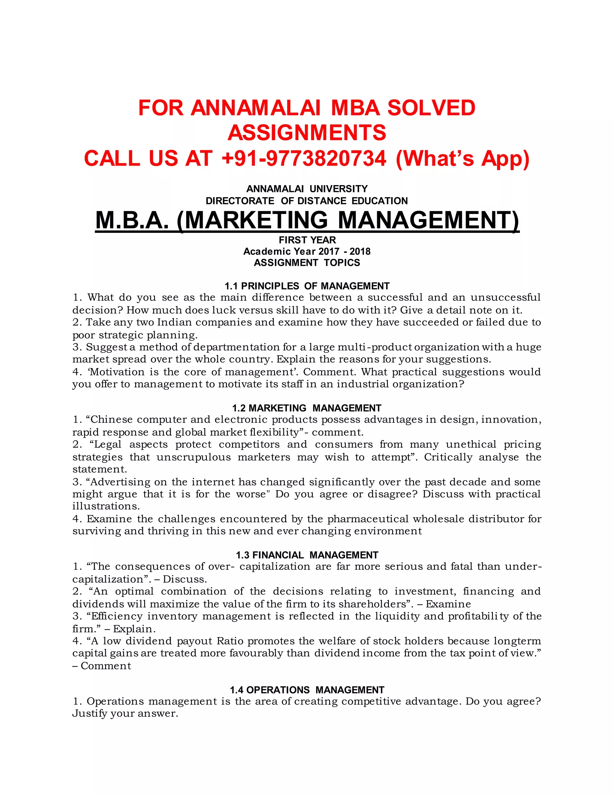 FOR ANNAMALAI MBA SOLVED
ASSIGNMENTS
CALL US AT +91-9773820734 (What’s App)
ANNAMALAI UNIVERSITY
DIRECTORATE OF DISTANCE EDUCATION
M.B.A. (MARKETING MANAGEMENT)
FIRST YEAR
Academic Year 2017 - 2018
ASSIGNMENT TOPICS
1.1 PRINCIPLES OF MANAGEMENT
1. What do you see as the main difference between a successful and an unsuccessful
decision? How much does luck versus skill have to do with it? Give a detail note on it.
2. Take any two Indian companies and examine how they have succeeded or failed due to
poor strategic planning.
3. Suggest a method of departmentation for a large multi-product organization with a huge
market spread over the whole country. Explain the reasons for your suggestions.
4. ‘Motivation is the core of management’. Comment. What practical suggestions would
you offer to management to motivate its staff in an industrial organization?
1.2 MARKETING MANAGEMENT
1. “Chinese computer and electronic products possess advantages in design, innovation,
rapid response and global market flexibility”- comment.
2. “Legal aspects protect competitors and consumers from many unethical pricing
strategies that unscrupulous marketers may wish to attempt”. Critically analyse the
statement.
3. “Advertising on the internet has changed significantly over the past decade and some
might argue that it is for the worse" Do you agree or disagree? Discuss with practical
illustrations.
4. Examine the challenges encountered by the pharmaceutical wholesale distributor for
surviving and thriving in this new and ever changing environment
1.3 FINANCIAL MANAGEMENT
1. “The consequences of over- capitalization are far more serious and fatal than under-
capitalization”. – Discuss.
2. “An optimal combination of the decisions relating to investment, financing and
dividends will maximize the value of the firm to its shareholders”. – Examine
3. “Efficiency inventory management is reflected in the liquidity and profitabili ty of the
firm.” – Explain.
4. “A low dividend payout Ratio promotes the welfare of stock holders because longterm
capital gains are treated more favourably than dividend income from the tax point of view.”
– Comment
1.4 OPERATIONS MANAGEMENT
1. Operations management is the area of creating competitive advantage. Do you agree?
Justify your answer.
 