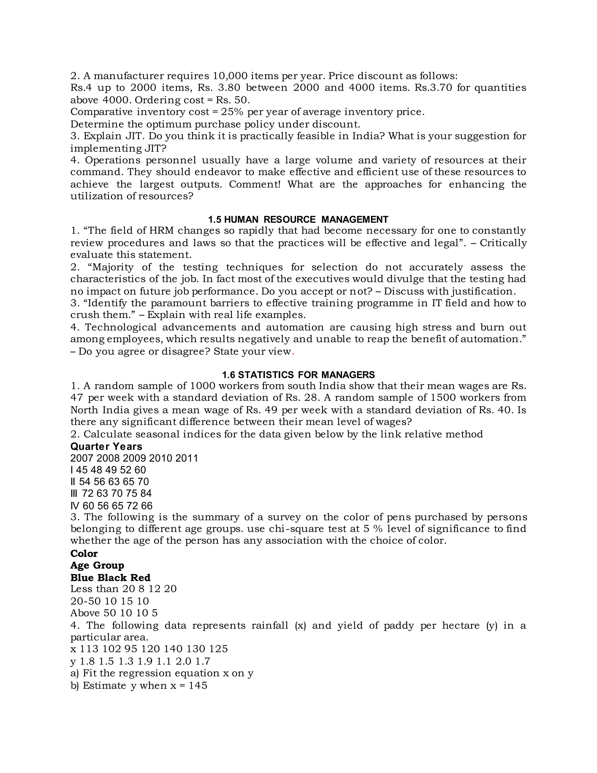 2. A manufacturer requires 10,000 items per year. Price discount as follows:
Rs.4 up to 2000 items, Rs. 3.80 between 2000 and 4000 items. Rs.3.70 for quantities
above 4000. Ordering cost = Rs. 50.
Comparative inventory cost = 25% per year of average inventory price.
Determine the optimum purchase policy under discount.
3. Explain JIT. Do you think it is practically feasible in India? What is your suggestion for
implementing JIT?
4. Operations personnel usually have a large volume and variety of resources at their
command. They should endeavor to make effective and efficient use of these resources to
achieve the largest outputs. Comment! What are the approaches for enhancing the
utilization of resources?
1.5 HUMAN RESOURCE MANAGEMENT
1. “The field of HRM changes so rapidly that had become necessary for one to constantly
review procedures and laws so that the practices will be effective and legal”. – Critically
evaluate this statement.
2. “Majority of the testing techniques for selection do not accurately assess the
characteristics of the job. In fact most of the executives would divulge that the testing had
no impact on future job performance. Do you accept or not? – Discuss with justification.
3. “Identify the paramount barriers to effective training programme in IT field and how to
crush them.” – Explain with real life examples.
4. Technological advancements and automation are causing high stress and burn out
among employees, which results negatively and unable to reap the benefit of automation.”
– Do you agree or disagree? State your view.
1.6 STATISTICS FOR MANAGERS
1. A random sample of 1000 workers from south India show that their mean wages are Rs.
47 per week with a standard deviation of Rs. 28. A random sample of 1500 workers from
North India gives a mean wage of Rs. 49 per week with a standard deviation of Rs. 40. Is
there any significant difference between their mean level of wages?
2. Calculate seasonal indices for the data given below by the link relative method
Quarter Years
2007 2008 2009 2010 2011
I 45 48 49 52 60
II 54 56 63 65 70
III 72 63 70 75 84
IV 60 56 65 72 66
3. The following is the summary of a survey on the color of pens purchased by persons
belonging to different age groups. use chi-square test at 5 % level of significance to find
whether the age of the person has any association with the choice of color.
Color
Age Group
Blue Black Red
Less than 20 8 12 20
20-50 10 15 10
Above 50 10 10 5
4. The following data represents rainfall (x) and yield of paddy per hectare (y) in a
particular area.
x 113 102 95 120 140 130 125
y 1.8 1.5 1.3 1.9 1.1 2.0 1.7
a) Fit the regression equation x on y
b) Estimate y when x = 145
 