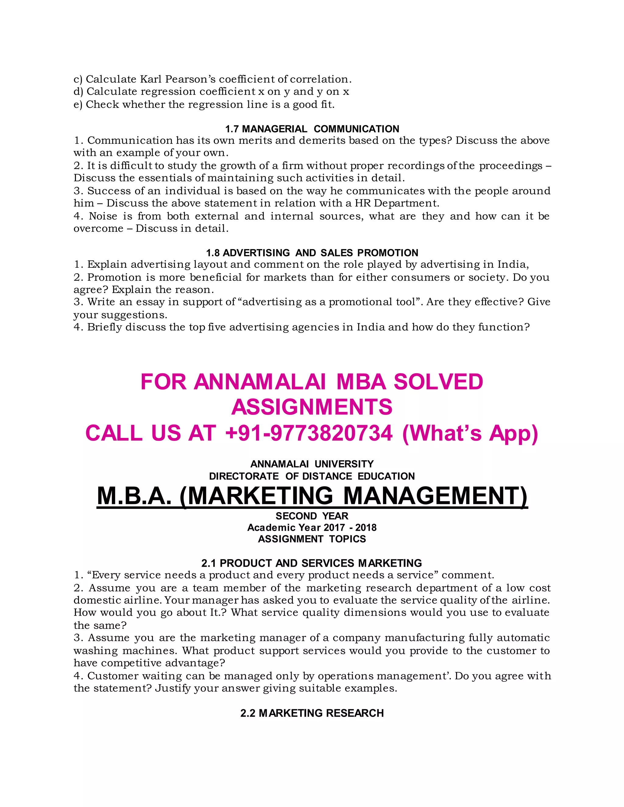c) Calculate Karl Pearson’s coefficient of correlation.
d) Calculate regression coefficient x on y and y on x
e) Check whether the regression line is a good fit.
1.7 MANAGERIAL COMMUNICATION
1. Communication has its own merits and demerits based on the types? Discuss the above
with an example of your own.
2. It is difficult to study the growth of a firm without proper recordings of the proceedings –
Discuss the essentials of maintaining such activities in detail.
3. Success of an individual is based on the way he communicates with the people around
him – Discuss the above statement in relation with a HR Department.
4. Noise is from both external and internal sources, what are they and how can it be
overcome – Discuss in detail.
1.8 ADVERTISING AND SALES PROMOTION
1. Explain advertising layout and comment on the role played by advertising in India,
2. Promotion is more beneficial for markets than for either consumers or society. Do you
agree? Explain the reason.
3. Write an essay in support of “advertising as a promotional tool”. Are they effective? Give
your suggestions.
4. Briefly discuss the top five advertising agencies in India and how do they function?
FOR ANNAMALAI MBA SOLVED
ASSIGNMENTS
CALL US AT +91-9773820734 (What’s App)
ANNAMALAI UNIVERSITY
DIRECTORATE OF DISTANCE EDUCATION
M.B.A. (MARKETING MANAGEMENT)
SECOND YEAR
Academic Year 2017 - 2018
ASSIGNMENT TOPICS
2.1 PRODUCT AND SERVICES MARKETING
1. “Every service needs a product and every product needs a service” comment.
2. Assume you are a team member of the marketing research department of a low cost
domestic airline. Your manager has asked you to evaluate the service quality of the airline.
How would you go about It.? What service quality dimensions would you use to evaluate
the same?
3. Assume you are the marketing manager of a company manufacturing fully automatic
washing machines. What product support services would you provide to the customer to
have competitive advantage?
4. Customer waiting can be managed only by operations management’. Do you agree with
the statement? Justify your answer giving suitable examples.
2.2 MARKETING RESEARCH
 