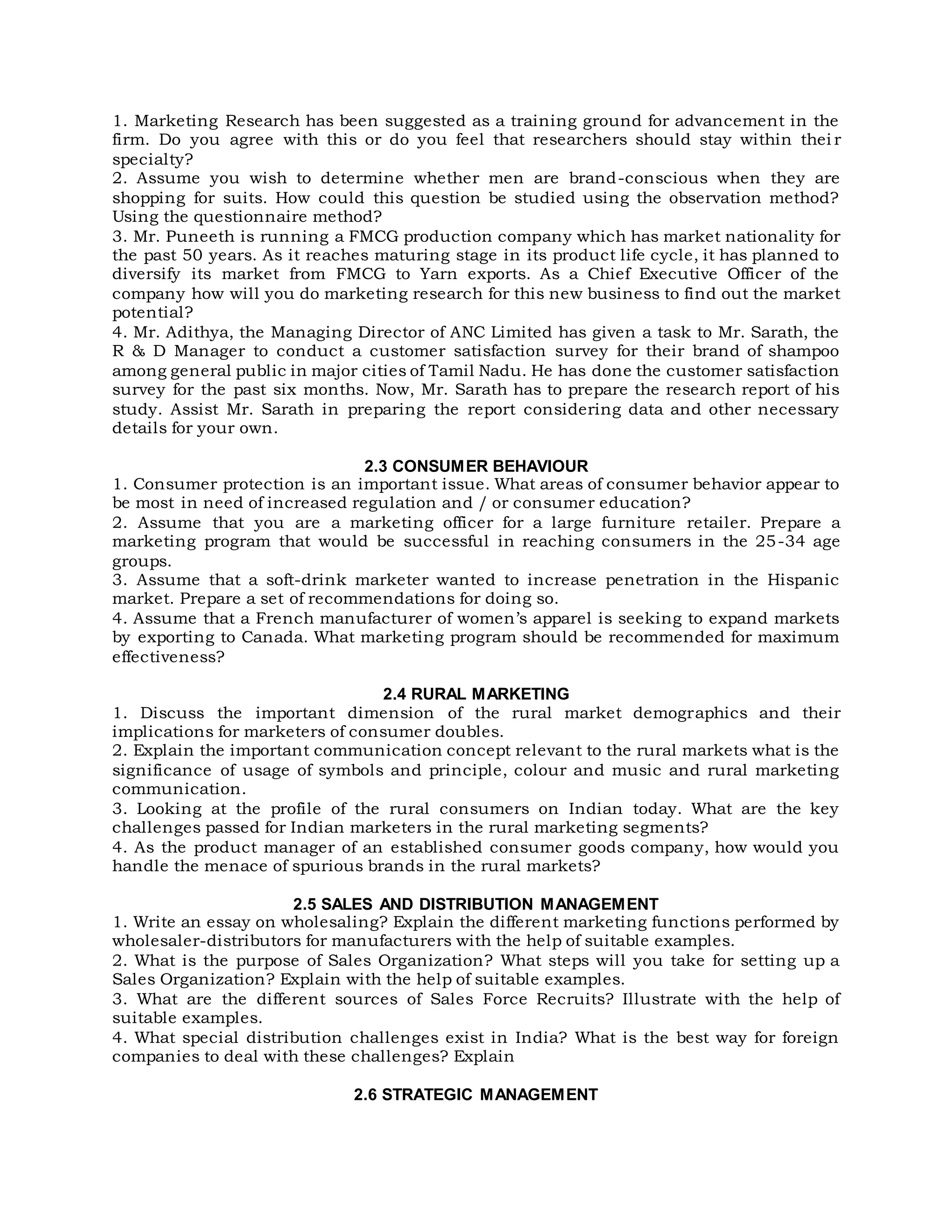 1. Marketing Research has been suggested as a training ground for advancement in the
firm. Do you agree with this or do you feel that researchers should stay within thei r
specialty?
2. Assume you wish to determine whether men are brand-conscious when they are
shopping for suits. How could this question be studied using the observation method?
Using the questionnaire method?
3. Mr. Puneeth is running a FMCG production company which has market nationality for
the past 50 years. As it reaches maturing stage in its product life cycle, it has planned to
diversify its market from FMCG to Yarn exports. As a Chief Executive Officer of the
company how will you do marketing research for this new business to find out the market
potential?
4. Mr. Adithya, the Managing Director of ANC Limited has given a task to Mr. Sarath, the
R & D Manager to conduct a customer satisfaction survey for their brand of shampoo
among general public in major cities of Tamil Nadu. He has done the customer satisfaction
survey for the past six months. Now, Mr. Sarath has to prepare the research report of his
study. Assist Mr. Sarath in preparing the report considering data and other necessary
details for your own.
2.3 CONSUMER BEHAVIOUR
1. Consumer protection is an important issue. What areas of consumer behavior appear to
be most in need of increased regulation and / or consumer education?
2. Assume that you are a marketing officer for a large furniture retailer. Prepare a
marketing program that would be successful in reaching consumers in the 25-34 age
groups.
3. Assume that a soft-drink marketer wanted to increase penetration in the Hispanic
market. Prepare a set of recommendations for doing so.
4. Assume that a French manufacturer of women’s apparel is seeking to expand markets
by exporting to Canada. What marketing program should be recommended for maximum
effectiveness?
2.4 RURAL MARKETING
1. Discuss the important dimension of the rural market demographics and their
implications for marketers of consumer doubles.
2. Explain the important communication concept relevant to the rural markets what is the
significance of usage of symbols and principle, colour and music and rural marketing
communication.
3. Looking at the profile of the rural consumers on Indian today. What are the key
challenges passed for Indian marketers in the rural marketing segments?
4. As the product manager of an established consumer goods company, how would you
handle the menace of spurious brands in the rural markets?
2.5 SALES AND DISTRIBUTION MANAGEMENT
1. Write an essay on wholesaling? Explain the different marketing functions performed by
wholesaler-distributors for manufacturers with the help of suitable examples.
2. What is the purpose of Sales Organization? What steps will you take for setting up a
Sales Organization? Explain with the help of suitable examples.
3. What are the different sources of Sales Force Recruits? Illustrate with the help of
suitable examples.
4. What special distribution challenges exist in India? What is the best way for foreign
companies to deal with these challenges? Explain
2.6 STRATEGIC MANAGEMENT
 