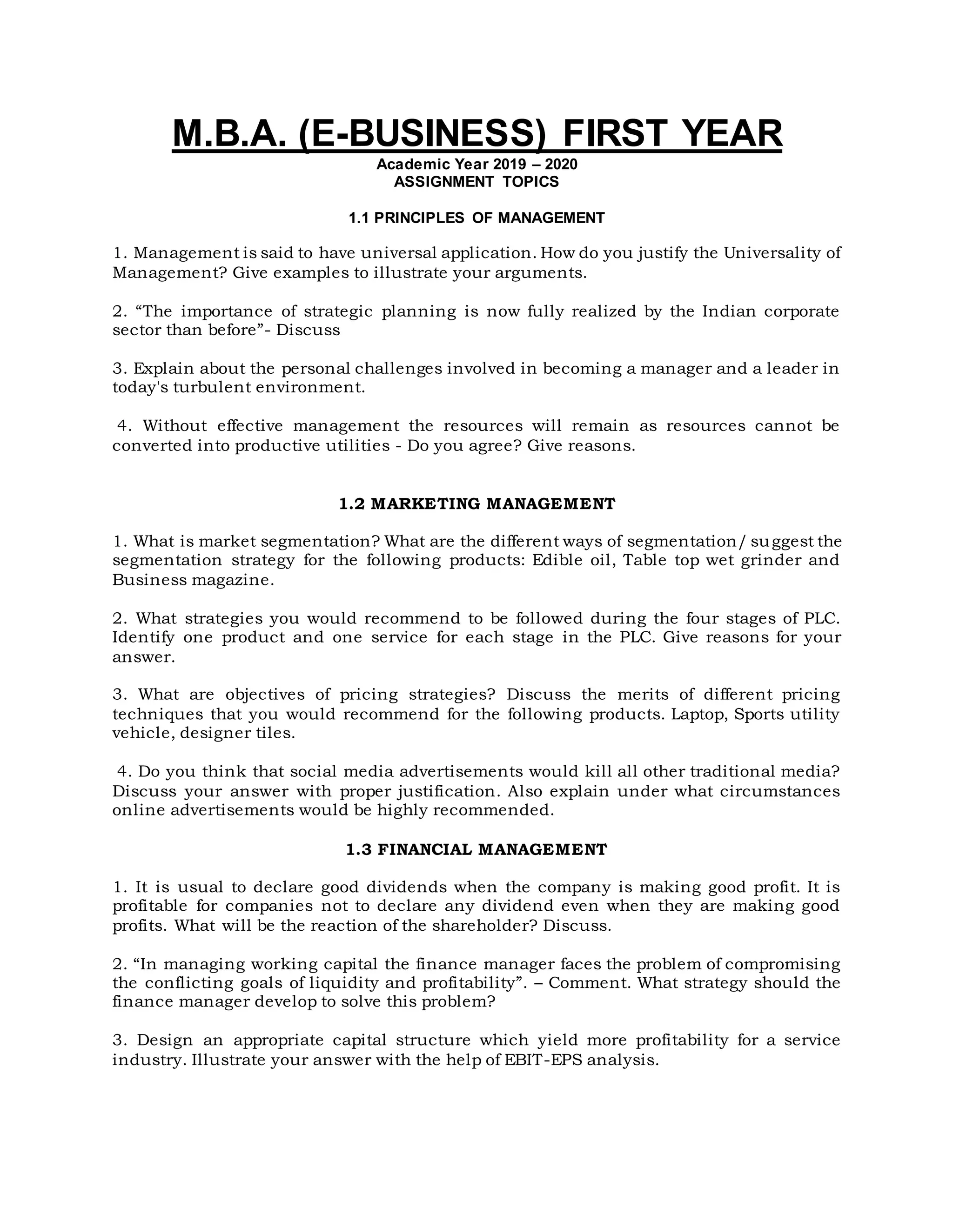 M.B.A. (E-BUSINESS) FIRST YEAR
Academic Year 2019 – 2020
ASSIGNMENT TOPICS
1.1 PRINCIPLES OF MANAGEMENT
1. Management is said to have universal application. How do you justify the Universality of
Management? Give examples to illustrate your arguments.
2. “The importance of strategic planning is now fully realized by the Indian corporate
sector than before”- Discuss
3. Explain about the personal challenges involved in becoming a manager and a leader in
today's turbulent environment.
4. Without effective management the resources will remain as resources cannot be
converted into productive utilities - Do you agree? Give reasons.
1.2 MARKETING MANAGEMENT
1. What is market segmentation? What are the different ways of segmentation/ suggest the
segmentation strategy for the following products: Edible oil, Table top wet grinder and
Business magazine.
2. What strategies you would recommend to be followed during the four stages of PLC.
Identify one product and one service for each stage in the PLC. Give reasons for your
answer.
3. What are objectives of pricing strategies? Discuss the merits of different pricing
techniques that you would recommend for the following products. Laptop, Sports utility
vehicle, designer tiles.
4. Do you think that social media advertisements would kill all other traditional media?
Discuss your answer with proper justification. Also explain under what circumstances
online advertisements would be highly recommended.
1.3 FINANCIAL MANAGEMENT
1. It is usual to declare good dividends when the company is making good profit. It is
profitable for companies not to declare any dividend even when they are making good
profits. What will be the reaction of the shareholder? Discuss.
2. “In managing working capital the finance manager faces the problem of compromising
the conflicting goals of liquidity and profitability”. – Comment. What strategy should the
finance manager develop to solve this problem?
3. Design an appropriate capital structure which yield more profitability for a service
industry. Illustrate your answer with the help of EBIT-EPS analysis.
 