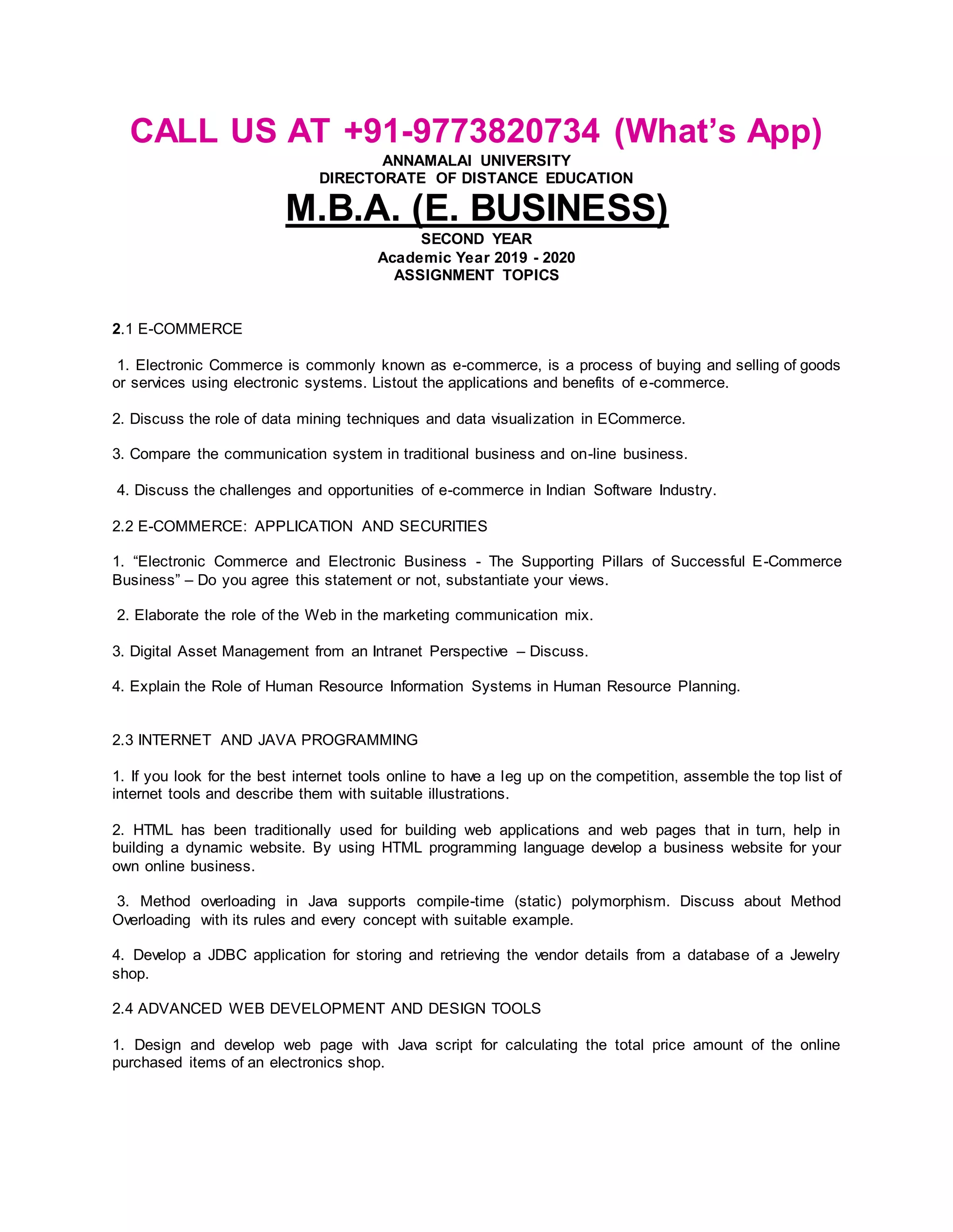 CALL US AT +91-9773820734 (What’s App)
ANNAMALAI UNIVERSITY
DIRECTORATE OF DISTANCE EDUCATION
M.B.A. (E. BUSINESS)
SECOND YEAR
Academic Year 2019 - 2020
ASSIGNMENT TOPICS
2.1 E-COMMERCE
1. Electronic Commerce is commonly known as e-commerce, is a process of buying and selling of goods
or services using electronic systems. Listout the applications and benefits of e-commerce.
2. Discuss the role of data mining techniques and data visualization in ECommerce.
3. Compare the communication system in traditional business and on-line business.
4. Discuss the challenges and opportunities of e-commerce in Indian Software Industry.
2.2 E-COMMERCE: APPLICATION AND SECURITIES
1. “Electronic Commerce and Electronic Business - The Supporting Pillars of Successful E-Commerce
Business” – Do you agree this statement or not, substantiate your views.
2. Elaborate the role of the Web in the marketing communication mix.
3. Digital Asset Management from an Intranet Perspective – Discuss.
4. Explain the Role of Human Resource Information Systems in Human Resource Planning.
2.3 INTERNET AND JAVA PROGRAMMING
1. If you look for the best internet tools online to have a leg up on the competition, assemble the top list of
internet tools and describe them with suitable illustrations.
2. HTML has been traditionally used for building web applications and web pages that in turn, help in
building a dynamic website. By using HTML programming language develop a business website for your
own online business.
3. Method overloading in Java supports compile-time (static) polymorphism. Discuss about Method
Overloading with its rules and every concept with suitable example.
4. Develop a JDBC application for storing and retrieving the vendor details from a database of a Jewelry
shop.
2.4 ADVANCED WEB DEVELOPMENT AND DESIGN TOOLS
1. Design and develop web page with Java script for calculating the total price amount of the online
purchased items of an electronics shop.
 
