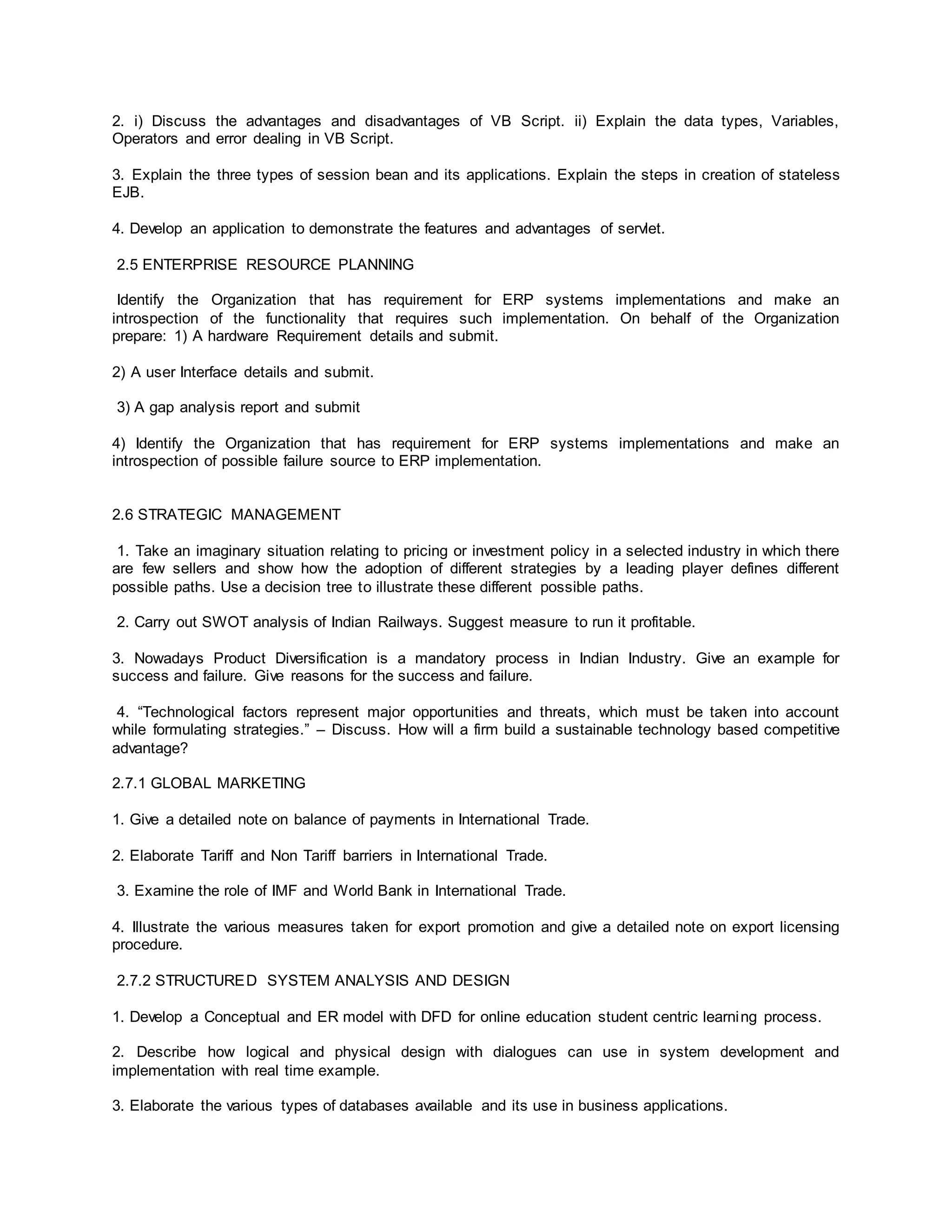 2. i) Discuss the advantages and disadvantages of VB Script. ii) Explain the data types, Variables,
Operators and error dealing in VB Script.
3. Explain the three types of session bean and its applications. Explain the steps in creation of stateless
EJB.
4. Develop an application to demonstrate the features and advantages of servlet.
2.5 ENTERPRISE RESOURCE PLANNING
Identify the Organization that has requirement for ERP systems implementations and make an
introspection of the functionality that requires such implementation. On behalf of the Organization
prepare: 1) A hardware Requirement details and submit.
2) A user Interface details and submit.
3) A gap analysis report and submit
4) Identify the Organization that has requirement for ERP systems implementations and make an
introspection of possible failure source to ERP implementation.
2.6 STRATEGIC MANAGEMENT
1. Take an imaginary situation relating to pricing or investment policy in a selected industry in which there
are few sellers and show how the adoption of different strategies by a leading player defines different
possible paths. Use a decision tree to illustrate these different possible paths.
2. Carry out SWOT analysis of Indian Railways. Suggest measure to run it profitable.
3. Nowadays Product Diversification is a mandatory process in Indian Industry. Give an example for
success and failure. Give reasons for the success and failure.
4. “Technological factors represent major opportunities and threats, which must be taken into account
while formulating strategies.” – Discuss. How will a firm build a sustainable technology based competitive
advantage?
2.7.1 GLOBAL MARKETING
1. Give a detailed note on balance of payments in International Trade.
2. Elaborate Tariff and Non Tariff barriers in International Trade.
3. Examine the role of IMF and World Bank in International Trade.
4. Illustrate the various measures taken for export promotion and give a detailed note on export licensing
procedure.
2.7.2 STRUCTURED SYSTEM ANALYSIS AND DESIGN
1. Develop a Conceptual and ER model with DFD for online education student centric learning process.
2. Describe how logical and physical design with dialogues can use in system development and
implementation with real time example.
3. Elaborate the various types of databases available and its use in business applications.
 