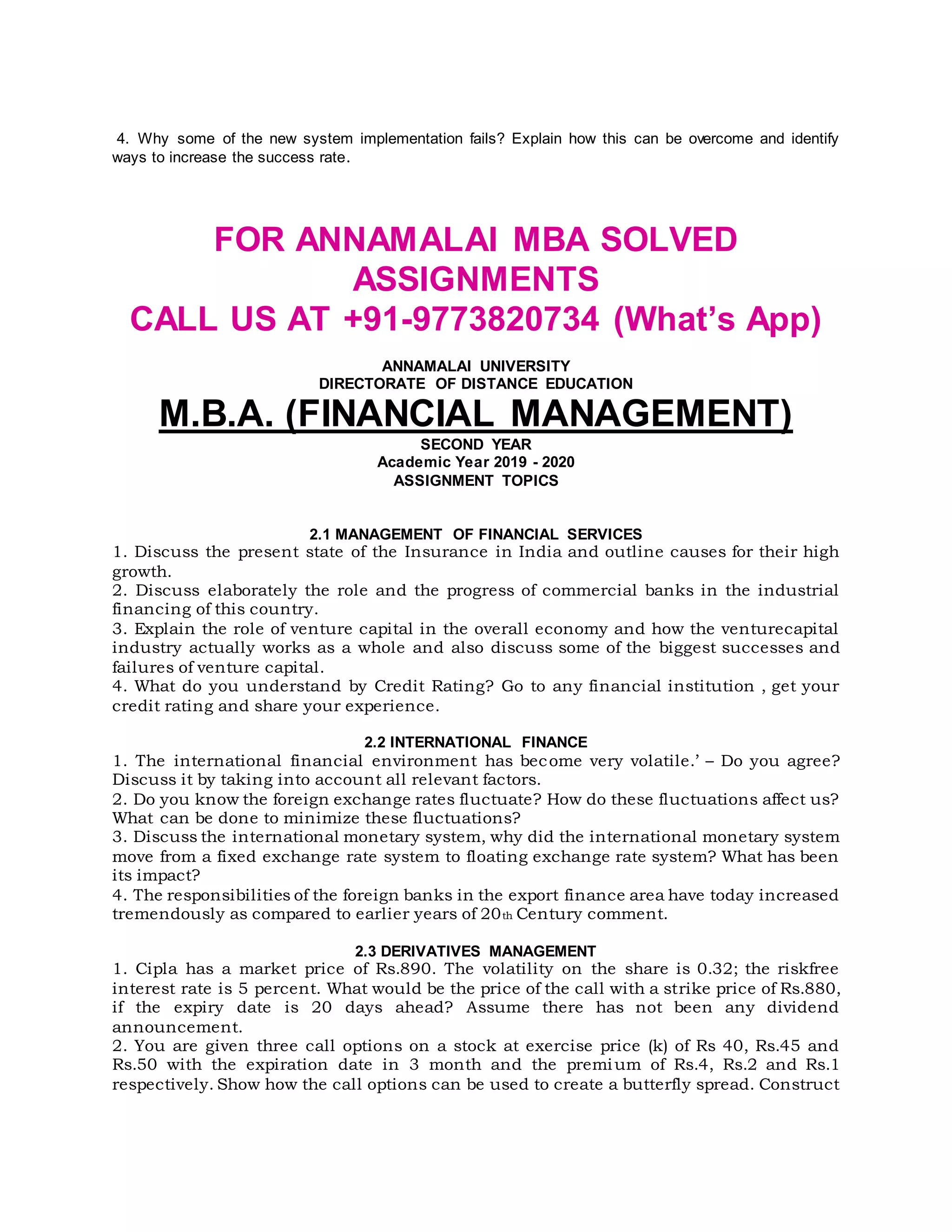 4. Why some of the new system implementation fails? Explain how this can be overcome and identify
ways to increase the success rate.
FOR ANNAMALAI MBA SOLVED
ASSIGNMENTS
CALL US AT +91-9773820734 (What’s App)
ANNAMALAI UNIVERSITY
DIRECTORATE OF DISTANCE EDUCATION
M.B.A. (FINANCIAL MANAGEMENT)
SECOND YEAR
Academic Year 2019 - 2020
ASSIGNMENT TOPICS
2.1 MANAGEMENT OF FINANCIAL SERVICES
1. Discuss the present state of the Insurance in India and outline causes for their high
growth.
2. Discuss elaborately the role and the progress of commercial banks in the industrial
financing of this country.
3. Explain the role of venture capital in the overall economy and how the venturecapital
industry actually works as a whole and also discuss some of the biggest successes and
failures of venture capital.
4. What do you understand by Credit Rating? Go to any financial institution , get your
credit rating and share your experience.
2.2 INTERNATIONAL FINANCE
1. The international financial environment has become very volatile.’ – Do you agree?
Discuss it by taking into account all relevant factors.
2. Do you know the foreign exchange rates fluctuate? How do these fluctuations affect us?
What can be done to minimize these fluctuations?
3. Discuss the international monetary system, why did the international monetary system
move from a fixed exchange rate system to floating exchange rate system? What has been
its impact?
4. The responsibilities of the foreign banks in the export finance area have today increased
tremendously as compared to earlier years of 20th Century comment.
2.3 DERIVATIVES MANAGEMENT
1. Cipla has a market price of Rs.890. The volatility on the share is 0.32; the riskfree
interest rate is 5 percent. What would be the price of the call with a strike price of Rs.880,
if the expiry date is 20 days ahead? Assume there has not been any dividend
announcement.
2. You are given three call options on a stock at exercise price (k) of Rs 40, Rs.45 and
Rs.50 with the expiration date in 3 month and the premium of Rs.4, Rs.2 and Rs.1
respectively. Show how the call options can be used to create a butterfly spread. Construct
 