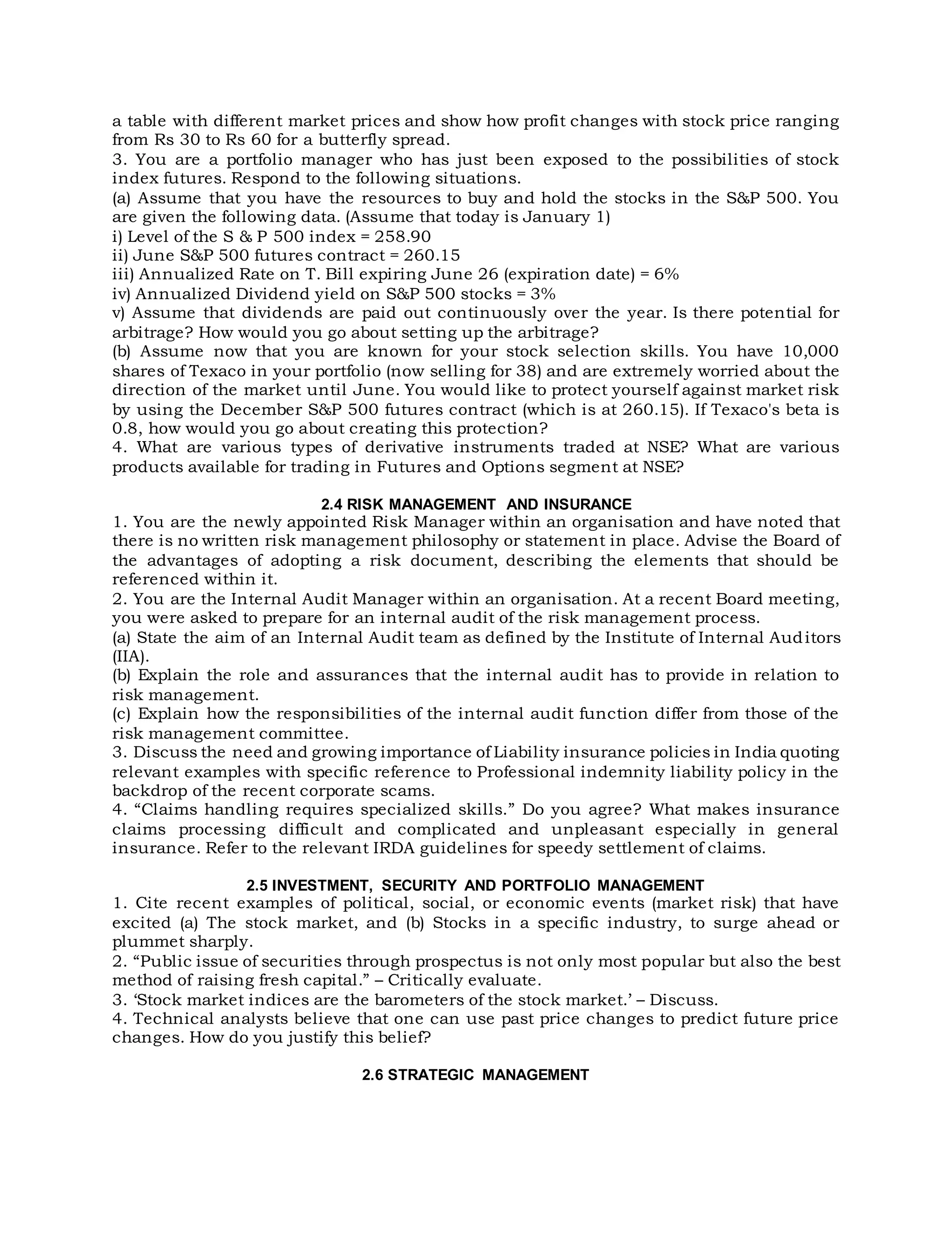 a table with different market prices and show how profit changes with stock price ranging
from Rs 30 to Rs 60 for a butterfly spread.
3. You are a portfolio manager who has just been exposed to the possibilities of stock
index futures. Respond to the following situations.
(a) Assume that you have the resources to buy and hold the stocks in the S&P 500. You
are given the following data. (Assume that today is January 1)
i) Level of the S & P 500 index = 258.90
ii) June S&P 500 futures contract = 260.15
iii) Annualized Rate on T. Bill expiring June 26 (expiration date) = 6%
iv) Annualized Dividend yield on S&P 500 stocks = 3%
v) Assume that dividends are paid out continuously over the year. Is there potential for
arbitrage? How would you go about setting up the arbitrage?
(b) Assume now that you are known for your stock selection skills. You have 10,000
shares of Texaco in your portfolio (now selling for 38) and are extremely worried about the
direction of the market until June. You would like to protect yourself against market risk
by using the December S&P 500 futures contract (which is at 260.15). If Texaco's beta is
0.8, how would you go about creating this protection?
4. What are various types of derivative instruments traded at NSE? What are various
products available for trading in Futures and Options segment at NSE?
2.4 RISK MANAGEMENT AND INSURANCE
1. You are the newly appointed Risk Manager within an organisation and have noted that
there is no written risk management philosophy or statement in place. Advise the Board of
the advantages of adopting a risk document, describing the elements that should be
referenced within it.
2. You are the Internal Audit Manager within an organisation. At a recent Board meeting,
you were asked to prepare for an internal audit of the risk management process.
(a) State the aim of an Internal Audit team as defined by the Institute of Internal Auditors
(IIA).
(b) Explain the role and assurances that the internal audit has to provide in relation to
risk management.
(c) Explain how the responsibilities of the internal audit function differ from those of the
risk management committee.
3. Discuss the need and growing importance of Liability insurance policies in India quoting
relevant examples with specific reference to Professional indemnity liability policy in the
backdrop of the recent corporate scams.
4. “Claims handling requires specialized skills.” Do you agree? What makes insurance
claims processing difficult and complicated and unpleasant especially in general
insurance. Refer to the relevant IRDA guidelines for speedy settlement of claims.
2.5 INVESTMENT, SECURITY AND PORTFOLIO MANAGEMENT
1. Cite recent examples of political, social, or economic events (market risk) that have
excited (a) The stock market, and (b) Stocks in a specific industry, to surge ahead or
plummet sharply.
2. “Public issue of securities through prospectus is not only most popular but also the best
method of raising fresh capital.” – Critically evaluate.
3. ‘Stock market indices are the barometers of the stock market.’ – Discuss.
4. Technical analysts believe that one can use past price changes to predict future price
changes. How do you justify this belief?
2.6 STRATEGIC MANAGEMENT
 