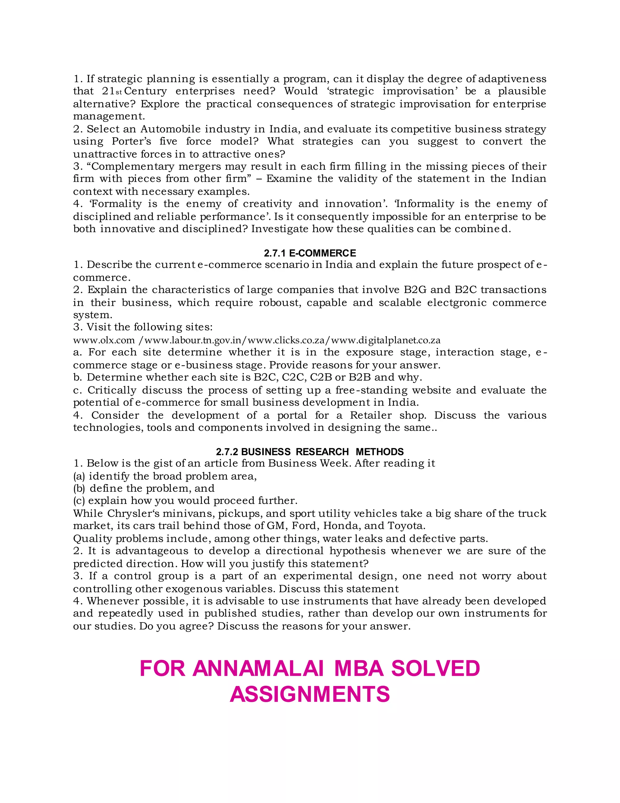 1. If strategic planning is essentially a program, can it display the degree of adaptiveness
that 21st Century enterprises need? Would ‘strategic improvisation’ be a plausible
alternative? Explore the practical consequences of strategic improvisation for enterprise
management.
2. Select an Automobile industry in India, and evaluate its competitive business strategy
using Porter’s five force model? What strategies can you suggest to convert the
unattractive forces in to attractive ones?
3. “Complementary mergers may result in each firm filling in the missing pieces of their
firm with pieces from other firm” – Examine the validity of the statement in the Indian
context with necessary examples.
4. ‘Formality is the enemy of creativity and innovation’. ‘Informality is the enemy of
disciplined and reliable performance’. Is it consequently impossible for an enterprise to be
both innovative and disciplined? Investigate how these qualities can be combine d.
2.7.1 E-COMMERCE
1. Describe the current e-commerce scenario in India and explain the future prospect of e-
commerce.
2. Explain the characteristics of large companies that involve B2G and B2C transactions
in their business, which require roboust, capable and scalable electgronic commerce
system.
3. Visit the following sites:
www.olx.com /www.labour.tn.gov.in/www.clicks.co.za/www.digitalplanet.co.za
a. For each site determine whether it is in the exposure stage, interaction stage, e -
commerce stage or e-business stage. Provide reasons for your answer.
b. Determine whether each site is B2C, C2C, C2B or B2B and why.
c. Critically discuss the process of setting up a free-standing website and evaluate the
potential of e-commerce for small business development in India.
4. Consider the development of a portal for a Retailer shop. Discuss the various
technologies, tools and components involved in designing the same..
2.7.2 BUSINESS RESEARCH METHODS
1. Below is the gist of an article from Business Week. After reading it
(a) identify the broad problem area,
(b) define the problem, and
(c) explain how you would proceed further.
While Chrysler‘s minivans, pickups, and sport utility vehicles take a big share of the truck
market, its cars trail behind those of GM, Ford, Honda, and Toyota.
Quality problems include, among other things, water leaks and defective parts.
2. It is advantageous to develop a directional hypothesis whenever we are sure of the
predicted direction. How will you justify this statement?
3. If a control group is a part of an experimental design, one need not worry about
controlling other exogenous variables. Discuss this statement
4. Whenever possible, it is advisable to use instruments that have already been developed
and repeatedly used in published studies, rather than develop our own instruments for
our studies. Do you agree? Discuss the reasons for your answer.
FOR ANNAMALAI MBA SOLVED
ASSIGNMENTS
 