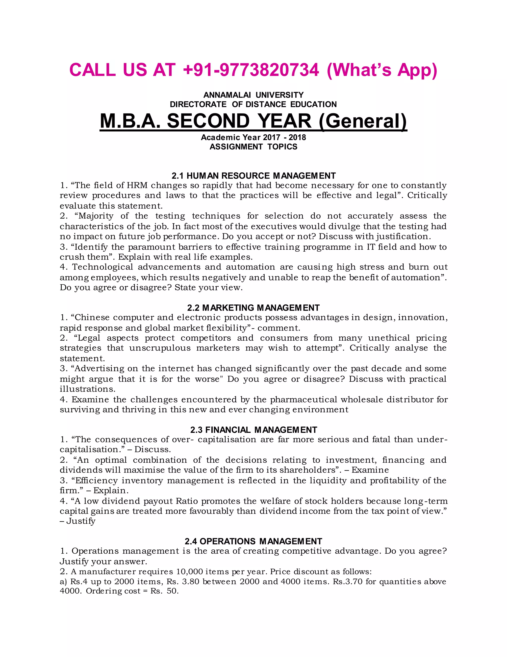 CALL US AT +91-9773820734 (What’s App)
ANNAMALAI UNIVERSITY
DIRECTORATE OF DISTANCE EDUCATION
M.B.A. SECOND YEAR (General)
Academic Year 2017 - 2018
ASSIGNMENT TOPICS
2.1 HUMAN RESOURCE MANAGEMENT
1. “The field of HRM changes so rapidly that had become necessary for one to constantly
review procedures and laws to that the practices will be effective and legal”. Critically
evaluate this statement.
2. “Majority of the testing techniques for selection do not accurately assess the
characteristics of the job. In fact most of the executives would divulge that the testing had
no impact on future job performance. Do you accept or not? Discuss with justification.
3. “Identify the paramount barriers to effective training programme in IT field and how to
crush them”. Explain with real life examples.
4. Technological advancements and automation are causing high stress and burn out
among employees, which results negatively and unable to reap the benefit of automation”.
Do you agree or disagree? State your view.
2.2 MARKETING MANAGEMENT
1. “Chinese computer and electronic products possess advantages in design, innovation,
rapid response and global market flexibility”- comment.
2. “Legal aspects protect competitors and consumers from many unethical pricing
strategies that unscrupulous marketers may wish to attempt”. Critically analyse the
statement.
3. “Advertising on the internet has changed significantly over the past decade and some
might argue that it is for the worse" Do you agree or disagree? Discuss with practical
illustrations.
4. Examine the challenges encountered by the pharmaceutical wholesale distributor for
surviving and thriving in this new and ever changing environment
2.3 FINANCIAL MANAGEMENT
1. “The consequences of over- capitalisation are far more serious and fatal than under-
capitalisation.” – Discuss.
2. “An optimal combination of the decisions relating to investment, financing and
dividends will maximise the value of the firm to its shareholders”. – Examine
3. “Efficiency inventory management is reflected in the liquidity and profitability of the
firm.” – Explain.
4. “A low dividend payout Ratio promotes the welfare of stock holders because long-term
capital gains are treated more favourably than dividend income from the tax point of view.”
– Justify
2.4 OPERATIONS MANAGEMENT
1. Operations management is the area of creating competitive advantage. Do you agree?
Justify your answer.
2. A manufacturer requires 10,000 items per year. Price discount as follows:
a) Rs.4 up to 2000 items, Rs. 3.80 between 2000 and 4000 items. Rs.3.70 for quantities above
4000. Ordering cost = Rs. 50.
 