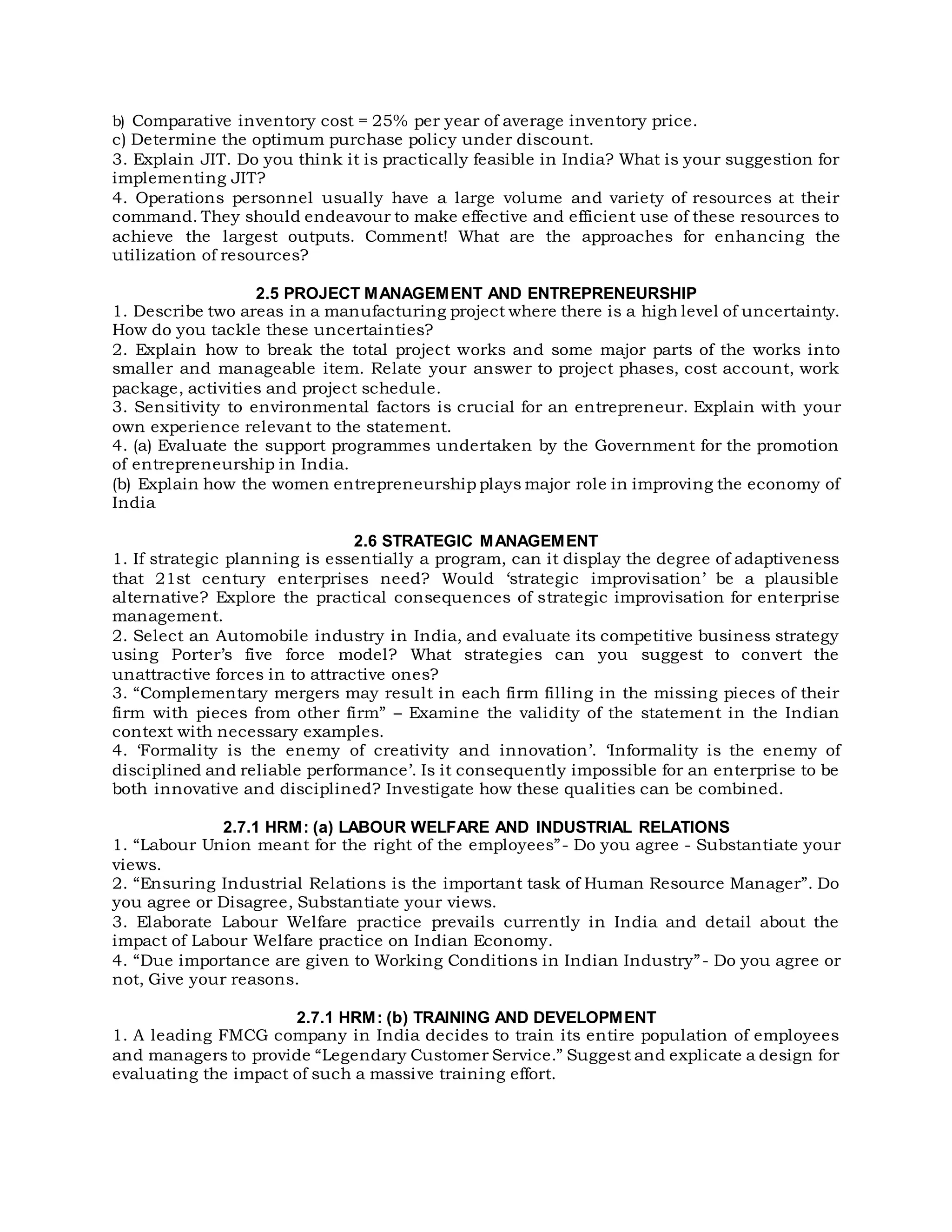 b) Comparative inventory cost = 25% per year of average inventory price.
c) Determine the optimum purchase policy under discount.
3. Explain JIT. Do you think it is practically feasible in India? What is your suggestion for
implementing JIT?
4. Operations personnel usually have a large volume and variety of resources at their
command. They should endeavour to make effective and efficient use of these resources to
achieve the largest outputs. Comment! What are the approaches for enhancing the
utilization of resources?
2.5 PROJECT MANAGEMENT AND ENTREPRENEURSHIP
1. Describe two areas in a manufacturing project where there is a high level of uncertainty.
How do you tackle these uncertainties?
2. Explain how to break the total project works and some major parts of the works into
smaller and manageable item. Relate your answer to project phases, cost account, work
package, activities and project schedule.
3. Sensitivity to environmental factors is crucial for an entrepreneur. Explain with your
own experience relevant to the statement.
4. (a) Evaluate the support programmes undertaken by the Government for the promotion
of entrepreneurship in India.
(b) Explain how the women entrepreneurship plays major role in improving the economy of
India
2.6 STRATEGIC MANAGEMENT
1. If strategic planning is essentially a program, can it display the degree of adaptiveness
that 21st century enterprises need? Would ‘strategic improvisation’ be a plausible
alternative? Explore the practical consequences of strategic improvisation for enterprise
management.
2. Select an Automobile industry in India, and evaluate its competitive business strategy
using Porter’s five force model? What strategies can you suggest to convert the
unattractive forces in to attractive ones?
3. “Complementary mergers may result in each firm filling in the missing pieces of their
firm with pieces from other firm” – Examine the validity of the statement in the Indian
context with necessary examples.
4. ‘Formality is the enemy of creativity and innovation’. ‘Informality is the enemy of
disciplined and reliable performance’. Is it consequently impossible for an enterprise to be
both innovative and disciplined? Investigate how these qualities can be combined.
2.7.1 HRM: (a) LABOUR WELFARE AND INDUSTRIAL RELATIONS
1. “Labour Union meant for the right of the employees”- Do you agree - Substantiate your
views.
2. “Ensuring Industrial Relations is the important task of Human Resource Manager”. Do
you agree or Disagree, Substantiate your views.
3. Elaborate Labour Welfare practice prevails currently in India and detail about the
impact of Labour Welfare practice on Indian Economy.
4. “Due importance are given to Working Conditions in Indian Industry”- Do you agree or
not, Give your reasons.
2.7.1 HRM: (b) TRAINING AND DEVELOPMENT
1. A leading FMCG company in India decides to train its entire population of employees
and managers to provide “Legendary Customer Service.” Suggest and explicate a design for
evaluating the impact of such a massive training effort.
 