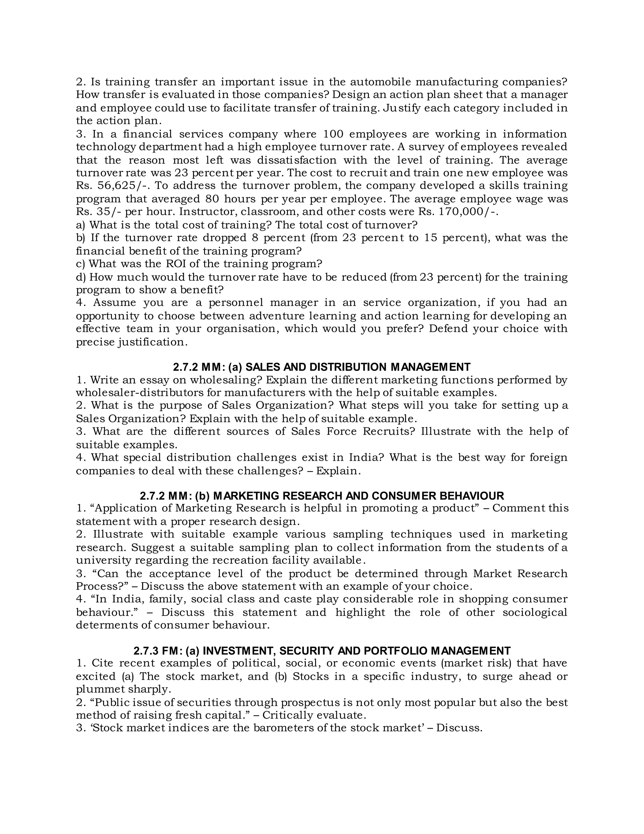 2. Is training transfer an important issue in the automobile manufacturing companies?
How transfer is evaluated in those companies? Design an action plan sheet that a manager
and employee could use to facilitate transfer of training. Justify each category included in
the action plan.
3. In a financial services company where 100 employees are working in information
technology department had a high employee turnover rate. A survey of employees revealed
that the reason most left was dissatisfaction with the level of training. The average
turnover rate was 23 percent per year. The cost to recruit and train one new employee was
Rs. 56,625/-. To address the turnover problem, the company developed a skills training
program that averaged 80 hours per year per employee. The average employee wage was
Rs. 35/- per hour. Instructor, classroom, and other costs were Rs. 170,000/-.
a) What is the total cost of training? The total cost of turnover?
b) If the turnover rate dropped 8 percent (from 23 percent to 15 percent), what was the
financial benefit of the training program?
c) What was the ROI of the training program?
d) How much would the turnover rate have to be reduced (from 23 percent) for the training
program to show a benefit?
4. Assume you are a personnel manager in an service organization, if you had an
opportunity to choose between adventure learning and action learning for developing an
effective team in your organisation, which would you prefer? Defend your choice with
precise justification.
2.7.2 MM: (a) SALES AND DISTRIBUTION MANAGEMENT
1. Write an essay on wholesaling? Explain the different marketing functions performed by
wholesaler-distributors for manufacturers with the help of suitable examples.
2. What is the purpose of Sales Organization? What steps will you take for setting up a
Sales Organization? Explain with the help of suitable example.
3. What are the different sources of Sales Force Recruits? Illustrate with the help of
suitable examples.
4. What special distribution challenges exist in India? What is the best way for foreign
companies to deal with these challenges? – Explain.
2.7.2 MM: (b) MARKETING RESEARCH AND CONSUMER BEHAVIOUR
1. “Application of Marketing Research is helpful in promoting a product” – Comment this
statement with a proper research design.
2. Illustrate with suitable example various sampling techniques used in marketing
research. Suggest a suitable sampling plan to collect information from the students of a
university regarding the recreation facility available.
3. “Can the acceptance level of the product be determined through Market Research
Process?” – Discuss the above statement with an example of your choice.
4. “In India, family, social class and caste play considerable role in shopping consumer
behaviour.” – Discuss this statement and highlight the role of other sociological
determents of consumer behaviour.
2.7.3 FM: (a) INVESTMENT, SECURITY AND PORTFOLIO MANAGEMENT
1. Cite recent examples of political, social, or economic events (market risk) that have
excited (a) The stock market, and (b) Stocks in a specific industry, to surge ahead or
plummet sharply.
2. “Public issue of securities through prospectus is not only most popular but also the best
method of raising fresh capital.” – Critically evaluate.
3. ‘Stock market indices are the barometers of the stock market’ – Discuss.
 