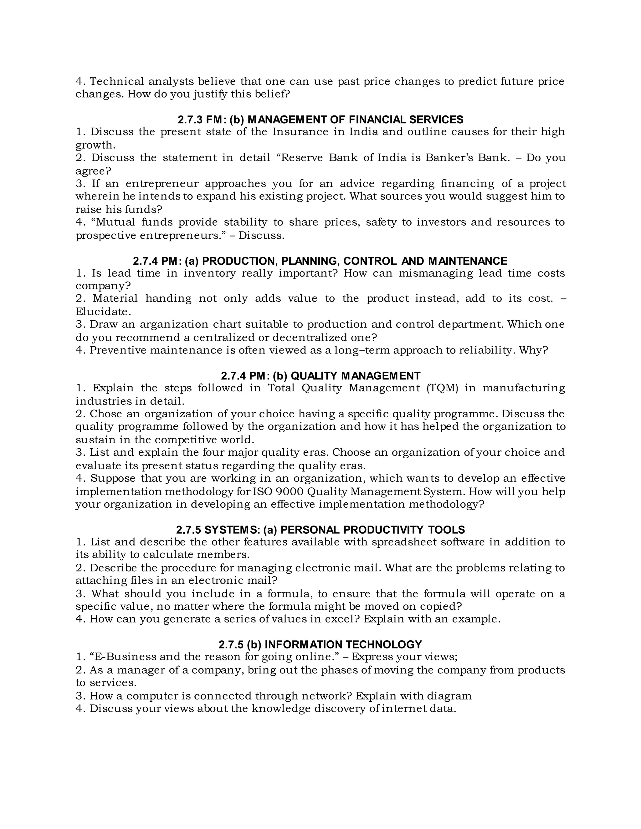 4. Technical analysts believe that one can use past price changes to predict future price
changes. How do you justify this belief?
2.7.3 FM: (b) MANAGEMENT OF FINANCIAL SERVICES
1. Discuss the present state of the Insurance in India and outline causes for their high
growth.
2. Discuss the statement in detail “Reserve Bank of India is Banker’s Bank. – Do you
agree?
3. If an entrepreneur approaches you for an advice regarding financing of a project
wherein he intends to expand his existing project. What sources you would suggest him to
raise his funds?
4. “Mutual funds provide stability to share prices, safety to investors and resources to
prospective entrepreneurs.” – Discuss.
2.7.4 PM: (a) PRODUCTION, PLANNING, CONTROL AND MAINTENANCE
1. Is lead time in inventory really important? How can mismanaging lead time costs
company?
2. Material handing not only adds value to the product instead, add to its cost. –
Elucidate.
3. Draw an arganization chart suitable to production and control department. Which one
do you recommend a centralized or decentralized one?
4. Preventive maintenance is often viewed as a long–term approach to reliability. Why?
2.7.4 PM: (b) QUALITY MANAGEMENT
1. Explain the steps followed in Total Quality Management (TQM) in manufacturing
industries in detail.
2. Chose an organization of your choice having a specific quality programme. Discuss the
quality programme followed by the organization and how it has helped the organization to
sustain in the competitive world.
3. List and explain the four major quality eras. Choose an organization of your choice and
evaluate its present status regarding the quality eras.
4. Suppose that you are working in an organization, which wants to develop an effective
implementation methodology for ISO 9000 Quality Management System. How will you help
your organization in developing an effective implementation methodology?
2.7.5 SYSTEMS: (a) PERSONAL PRODUCTIVITY TOOLS
1. List and describe the other features available with spreadsheet software in addition to
its ability to calculate members.
2. Describe the procedure for managing electronic mail. What are the problems relating to
attaching files in an electronic mail?
3. What should you include in a formula, to ensure that the formula will operate on a
specific value, no matter where the formula might be moved on copied?
4. How can you generate a series of values in excel? Explain with an example.
2.7.5 (b) INFORMATION TECHNOLOGY
1. “E-Business and the reason for going online.” – Express your views;
2. As a manager of a company, bring out the phases of moving the company from products
to services.
3. How a computer is connected through network? Explain with diagram
4. Discuss your views about the knowledge discovery of internet data.
 
