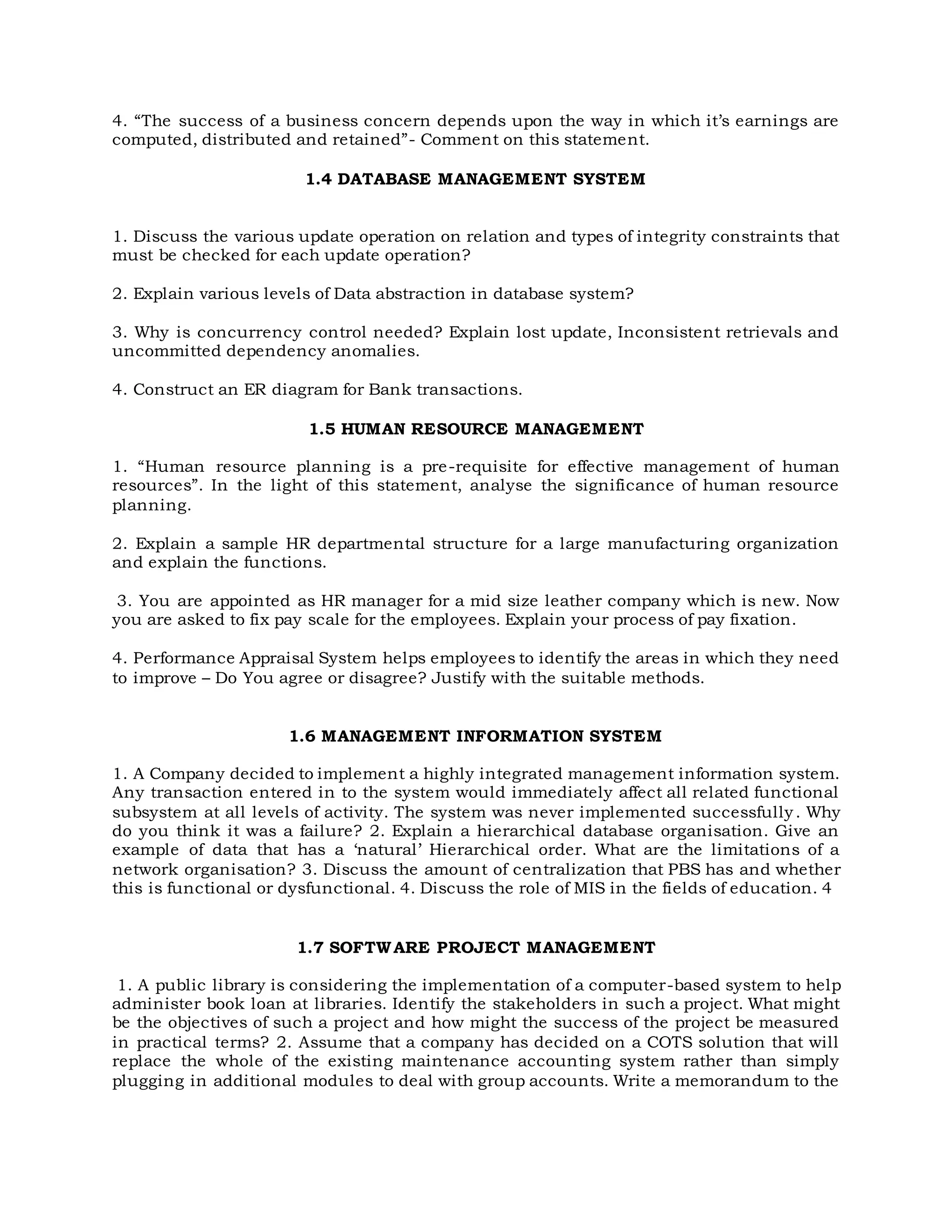 4. “The success of a business concern depends upon the way in which it’s earnings are
computed, distributed and retained”- Comment on this statement.
1.4 DATABASE MANAGEMENT SYSTEM
1. Discuss the various update operation on relation and types of integrity constraints that
must be checked for each update operation?
2. Explain various levels of Data abstraction in database system?
3. Why is concurrency control needed? Explain lost update, Inconsistent retrievals and
uncommitted dependency anomalies.
4. Construct an ER diagram for Bank transactions.
1.5 HUMAN RESOURCE MANAGEMENT
1. “Human resource planning is a pre-requisite for effective management of human
resources”. In the light of this statement, analyse the significance of human resource
planning.
2. Explain a sample HR departmental structure for a large manufacturing organization
and explain the functions.
3. You are appointed as HR manager for a mid size leather company which is new. Now
you are asked to fix pay scale for the employees. Explain your process of pay fixation.
4. Performance Appraisal System helps employees to identify the areas in which they need
to improve – Do You agree or disagree? Justify with the suitable methods.
1.6 MANAGEMENT INFORMATION SYSTEM
1. A Company decided to implement a highly integrated management information system.
Any transaction entered in to the system would immediately affect all related functional
subsystem at all levels of activity. The system was never implemented successfully. Why
do you think it was a failure? 2. Explain a hierarchical database organisation. Give an
example of data that has a ‘natural’ Hierarchical order. What are the limitations of a
network organisation? 3. Discuss the amount of centralization that PBS has and whether
this is functional or dysfunctional. 4. Discuss the role of MIS in the fields of education. 4
1.7 SOFTWARE PROJECT MANAGEMENT
1. A public library is considering the implementation of a computer-based system to help
administer book loan at libraries. Identify the stakeholders in such a project. What might
be the objectives of such a project and how might the success of the project be measured
in practical terms? 2. Assume that a company has decided on a COTS solution that will
replace the whole of the existing maintenance accounting system rather than simply
plugging in additional modules to deal with group accounts. Write a memorandum to the
 