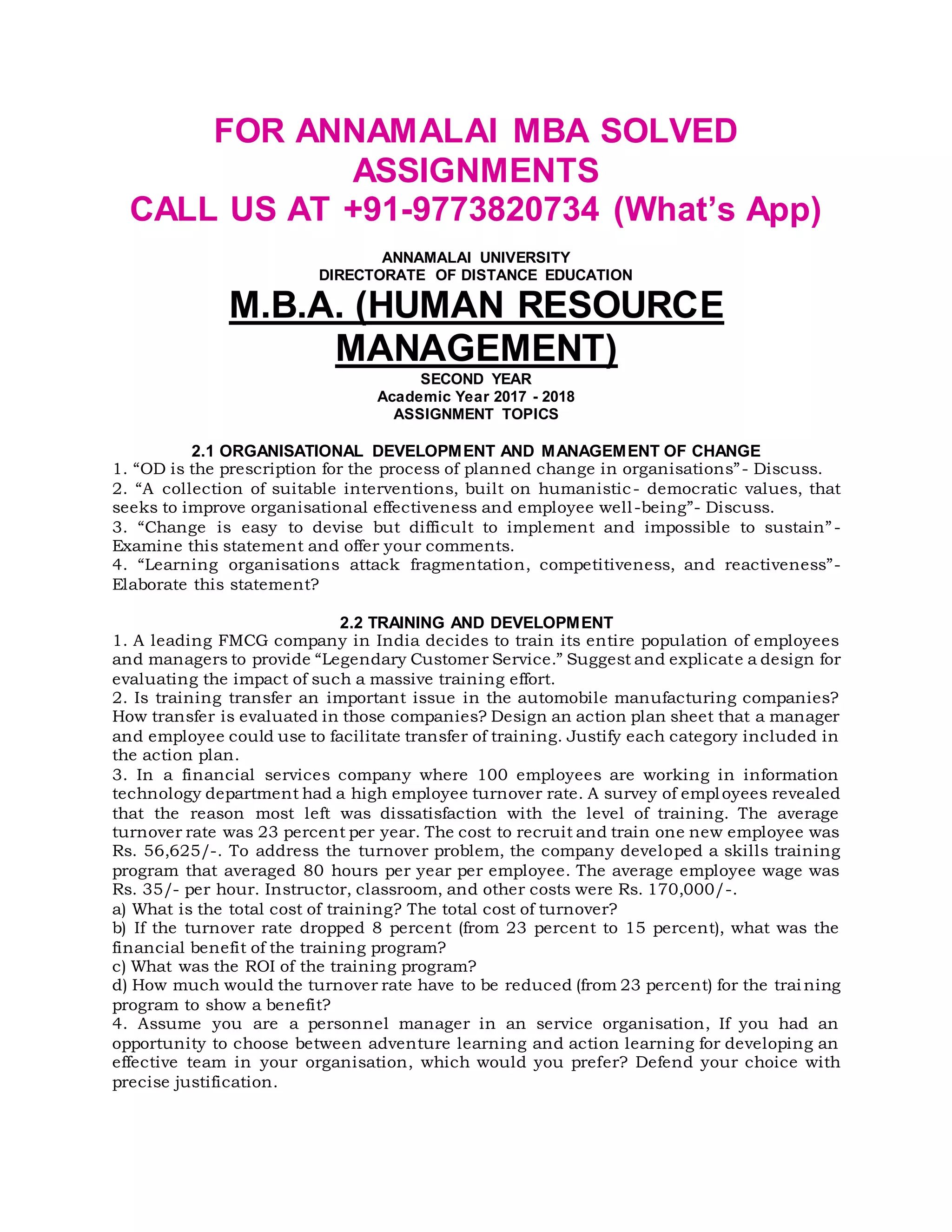 FOR ANNAMALAI MBA SOLVED
ASSIGNMENTS
CALL US AT +91-9773820734 (What’s App)
ANNAMALAI UNIVERSITY
DIRECTORATE OF DISTANCE EDUCATION
M.B.A. (HUMAN RESOURCE
MANAGEMENT)
SECOND YEAR
Academic Year 2017 - 2018
ASSIGNMENT TOPICS
2.1 ORGANISATIONAL DEVELOPMENT AND MANAGEMENT OF CHANGE
1. “OD is the prescription for the process of planned change in organisations”- Discuss.
2. “A collection of suitable interventions, built on humanistic- democratic values, that
seeks to improve organisational effectiveness and employee well-being”- Discuss.
3. “Change is easy to devise but difficult to implement and impossible to sustain”-
Examine this statement and offer your comments.
4. “Learning organisations attack fragmentation, competitiveness, and reactiveness”-
Elaborate this statement?
2.2 TRAINING AND DEVELOPMENT
1. A leading FMCG company in India decides to train its entire population of employees
and managers to provide “Legendary Customer Service.” Suggest and explicate a design for
evaluating the impact of such a massive training effort.
2. Is training transfer an important issue in the automobile manufacturing companies?
How transfer is evaluated in those companies? Design an action plan sheet that a manager
and employee could use to facilitate transfer of training. Justify each category included in
the action plan.
3. In a financial services company where 100 employees are working in information
technology department had a high employee turnover rate. A survey of employees revealed
that the reason most left was dissatisfaction with the level of training. The average
turnover rate was 23 percent per year. The cost to recruit and train one new employee was
Rs. 56,625/-. To address the turnover problem, the company developed a skills training
program that averaged 80 hours per year per employee. The average employee wage was
Rs. 35/- per hour. Instructor, classroom, and other costs were Rs. 170,000/-.
a) What is the total cost of training? The total cost of turnover?
b) If the turnover rate dropped 8 percent (from 23 percent to 15 percent), what was the
financial benefit of the training program?
c) What was the ROI of the training program?
d) How much would the turnover rate have to be reduced (from 23 percent) for the trai ning
program to show a benefit?
4. Assume you are a personnel manager in an service organisation, If you had an
opportunity to choose between adventure learning and action learning for developing an
effective team in your organisation, which would you prefer? Defend your choice with
precise justification.
 