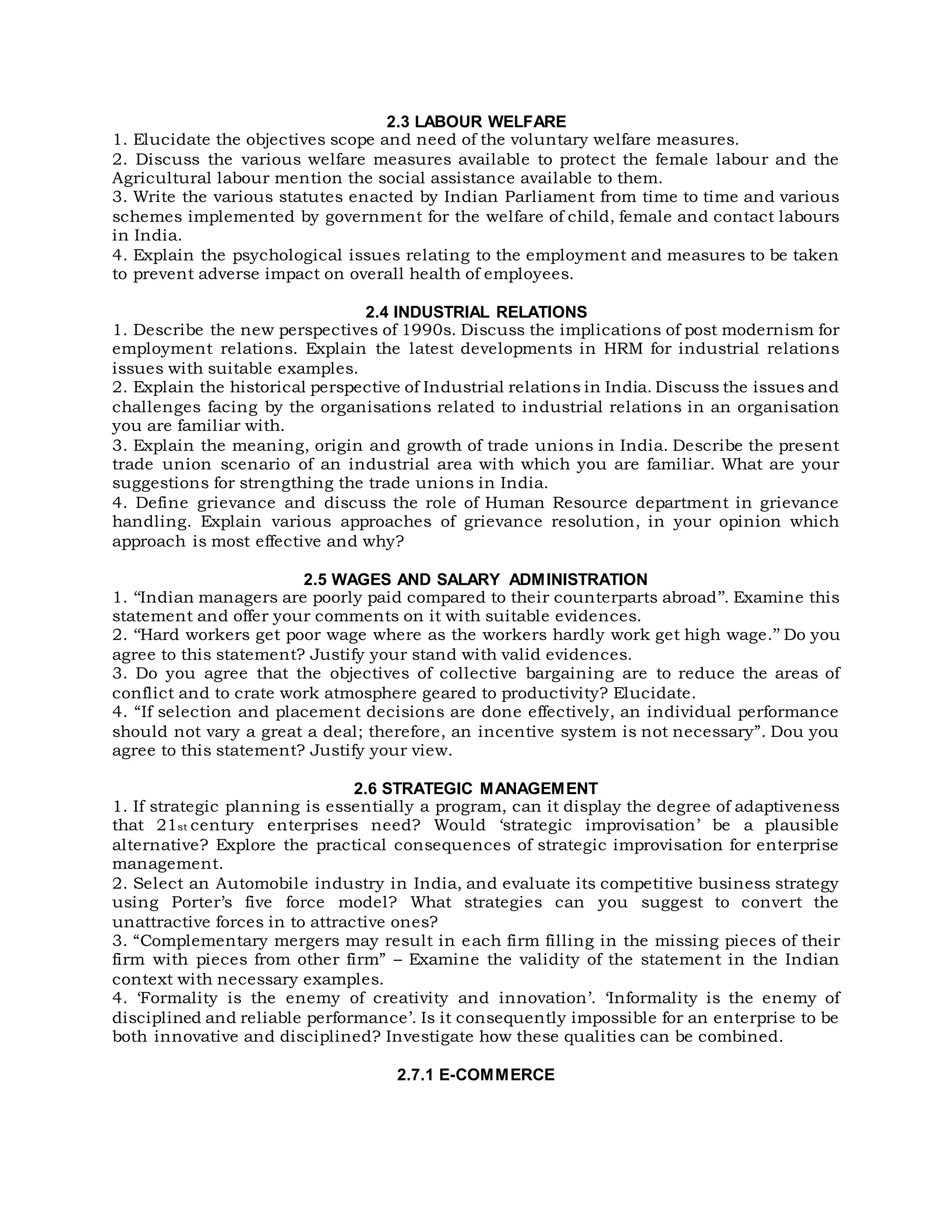 2.3 LABOUR WELFARE
1. Elucidate the objectives scope and need of the voluntary welfare measures.
2. Discuss the various welfare measures available to protect the female labour and the
Agricultural labour mention the social assistance available to them.
3. Write the various statutes enacted by Indian Parliament from time to time and various
schemes implemented by government for the welfare of child, female and contact labours
in India.
4. Explain the psychological issues relating to the employment and measures to be taken
to prevent adverse impact on overall health of employees.
2.4 INDUSTRIAL RELATIONS
1. Describe the new perspectives of 1990s. Discuss the implications of post modernism for
employment relations. Explain the latest developments in HRM for industrial relations
issues with suitable examples.
2. Explain the historical perspective of Industrial relations in India. Discuss the issues and
challenges facing by the organisations related to industrial relations in an organisation
you are familiar with.
3. Explain the meaning, origin and growth of trade unions in India. Describe the present
trade union scenario of an industrial area with which you are familiar. What are your
suggestions for strengthing the trade unions in India.
4. Define grievance and discuss the role of Human Resource department in grievance
handling. Explain various approaches of grievance resolution, in your opinion which
approach is most effective and why?
2.5 WAGES AND SALARY ADMINISTRATION
1. ‘‘Indian managers are poorly paid compared to their counterparts abroad’’. Examine this
statement and offer your comments on it with suitable evidences.
2. ‘‘Hard workers get poor wage where as the workers hardly work get high wage.’’ Do you
agree to this statement? Justify your stand with valid evidences.
3. Do you agree that the objectives of collective bargaining are to reduce the areas of
conflict and to crate work atmosphere geared to productivity? Elucidate.
4. “If selection and placement decisions are done effectively, an individual performance
should not vary a great a deal; therefore, an incentive system is not necessary”. Dou you
agree to this statement? Justify your view.
2.6 STRATEGIC MANAGEMENT
1. If strategic planning is essentially a program, can it display the degree of adaptiveness
that 21st century enterprises need? Would ‘strategic improvisation’ be a plausible
alternative? Explore the practical consequences of strategic improvisation for enterprise
management.
2. Select an Automobile industry in India, and evaluate its competitive business strategy
using Porter’s five force model? What strategies can you suggest to convert the
unattractive forces in to attractive ones?
3. “Complementary mergers may result in each firm filling in the missing pieces of their
firm with pieces from other firm” – Examine the validity of the statement in the Indian
context with necessary examples.
4. ‘Formality is the enemy of creativity and innovation’. ‘Informality is the enemy of
disciplined and reliable performance’. Is it consequently impossible for an enterprise to be
both innovative and disciplined? Investigate how these qualities can be combined.
2.7.1 E-COMMERCE
 