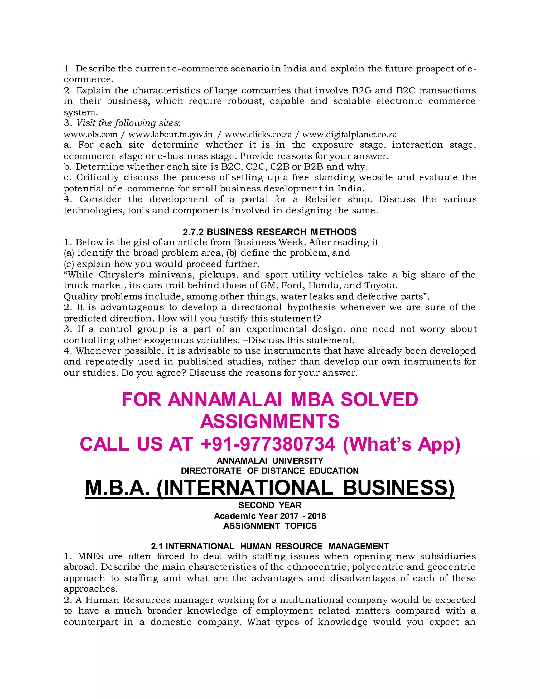 1. Describe the current e-commerce scenario in India and explain the future prospect of e-
commerce.
2. Explain the characteristics of large companies that involve B2G and B2C transactions
in their business, which require roboust, capable and scalable electronic commerce
system.
3. Visit the following sites:
www.olx.com / www.labour.tn.gov.in / www.clicks.co.za / www.digitalplanet.co.za
a. For each site determine whether it is in the exposure stage, interaction stage,
ecommerce stage or e-business stage. Provide reasons for your answer.
b. Determine whether each site is B2C, C2C, C2B or B2B and why.
c. Critically discuss the process of setting up a free-standing website and evaluate the
potential of e-commerce for small business development in India.
4. Consider the development of a portal for a Retailer shop. Discuss the various
technologies, tools and components involved in designing the same.
2.7.2 BUSINESS RESEARCH METHODS
1. Below is the gist of an article from Business Week. After reading it
(a) identify the broad problem area, (b) define the problem, and
(c) explain how you would proceed further.
“While Chrysler‘s minivans, pickups, and sport utility vehicles take a big share of the
truck market, its cars trail behind those of GM, Ford, Honda, and Toyota.
Quality problems include, among other things, water leaks and defective parts”.
2. It is advantageous to develop a directional hypothesis whenever we are sure of the
predicted direction. How will you justify this statement?
3. If a control group is a part of an experimental design, one need not worry about
controlling other exogenous variables. –Discuss this statement.
4. Whenever possible, it is advisable to use instruments that have already been developed
and repeatedly used in published studies, rather than develop our own instruments for
our studies. Do you agree? Discuss the reasons for your answer.
FOR ANNAMALAI MBA SOLVED
ASSIGNMENTS
CALL US AT +91-977380734 (What’s App)
ANNAMALAI UNIVERSITY
DIRECTORATE OF DISTANCE EDUCATION
M.B.A. (INTERNATIONAL BUSINESS)
SECOND YEAR
Academic Year 2017 - 2018
ASSIGNMENT TOPICS
2.1 INTERNATIONAL HUMAN RESOURCE MANAGEMENT
1. MNEs are often forced to deal with staffing issues when opening new subsidiaries
abroad. Describe the main characteristics of the ethnocentric, polycentric and geocentric
approach to staffing and what are the advantages and disadvantages of each of these
approaches.
2. A Human Resources manager working for a multinational company would be expected
to have a much broader knowledge of employment related matters compared with a
counterpart in a domestic company. What types of knowledge would you expect an
 