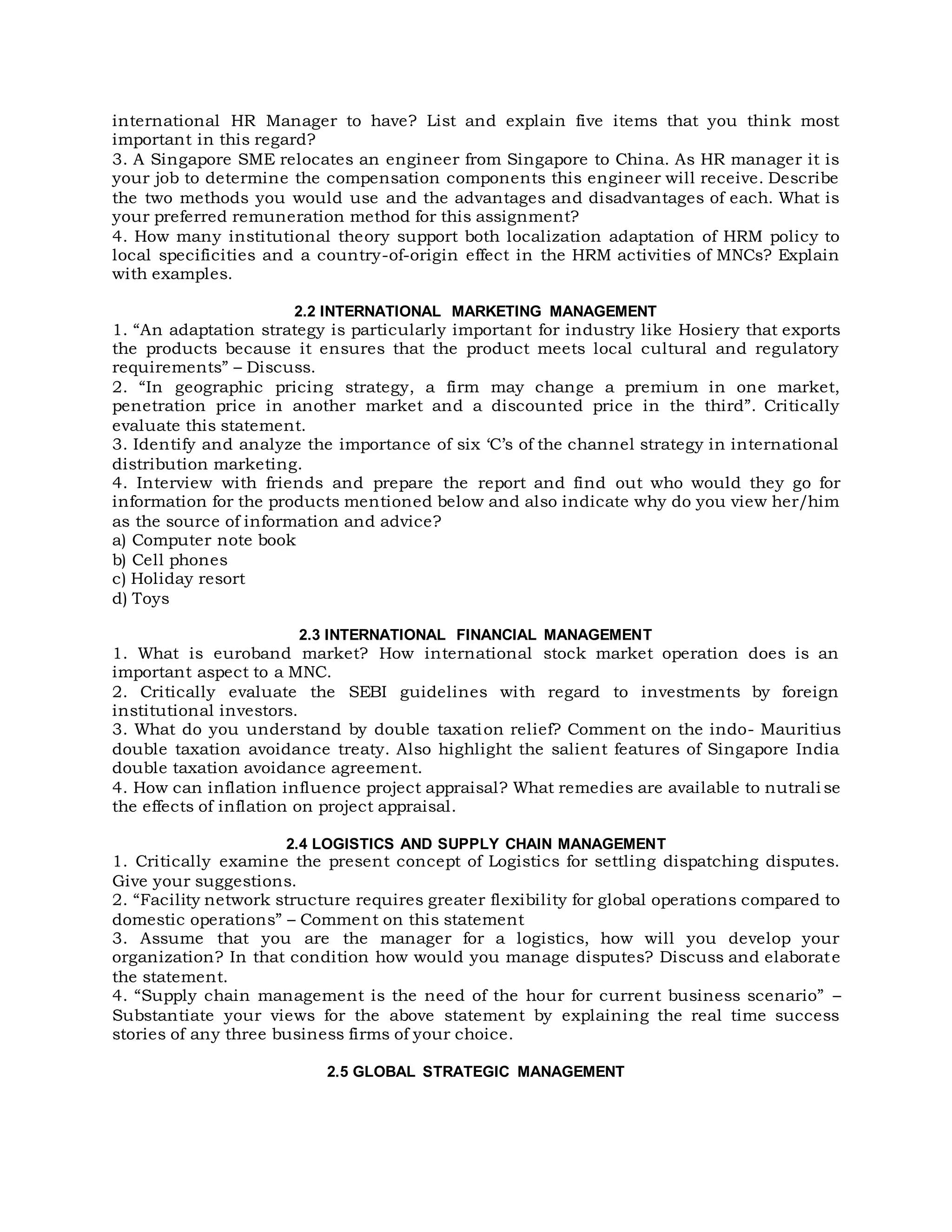 international HR Manager to have? List and explain five items that you think most
important in this regard?
3. A Singapore SME relocates an engineer from Singapore to China. As HR manager it is
your job to determine the compensation components this engineer will receive. Describe
the two methods you would use and the advantages and disadvantages of each. What is
your preferred remuneration method for this assignment?
4. How many institutional theory support both localization adaptation of HRM policy to
local specificities and a country-of-origin effect in the HRM activities of MNCs? Explain
with examples.
2.2 INTERNATIONAL MARKETING MANAGEMENT
1. “An adaptation strategy is particularly important for industry like Hosiery that exports
the products because it ensures that the product meets local cultural and regulatory
requirements” – Discuss.
2. “In geographic pricing strategy, a firm may change a premium in one market,
penetration price in another market and a discounted price in the third”. Critically
evaluate this statement.
3. Identify and analyze the importance of six ‘C’s of the channel strategy in international
distribution marketing.
4. Interview with friends and prepare the report and find out who would they go for
information for the products mentioned below and also indicate why do you view her/him
as the source of information and advice?
a) Computer note book
b) Cell phones
c) Holiday resort
d) Toys
2.3 INTERNATIONAL FINANCIAL MANAGEMENT
1. What is euroband market? How international stock market operation does is an
important aspect to a MNC.
2. Critically evaluate the SEBI guidelines with regard to investments by foreign
institutional investors.
3. What do you understand by double taxation relief? Comment on the indo- Mauritius
double taxation avoidance treaty. Also highlight the salient features of Singapore India
double taxation avoidance agreement.
4. How can inflation influence project appraisal? What remedies are available to nutrali se
the effects of inflation on project appraisal.
2.4 LOGISTICS AND SUPPLY CHAIN MANAGEMENT
1. Critically examine the present concept of Logistics for settling dispatching disputes.
Give your suggestions.
2. “Facility network structure requires greater flexibility for global operations compared to
domestic operations” – Comment on this statement
3. Assume that you are the manager for a logistics, how will you develop your
organization? In that condition how would you manage disputes? Discuss and elaborate
the statement.
4. “Supply chain management is the need of the hour for current business scenario” –
Substantiate your views for the above statement by explaining the real time success
stories of any three business firms of your choice.
2.5 GLOBAL STRATEGIC MANAGEMENT
 