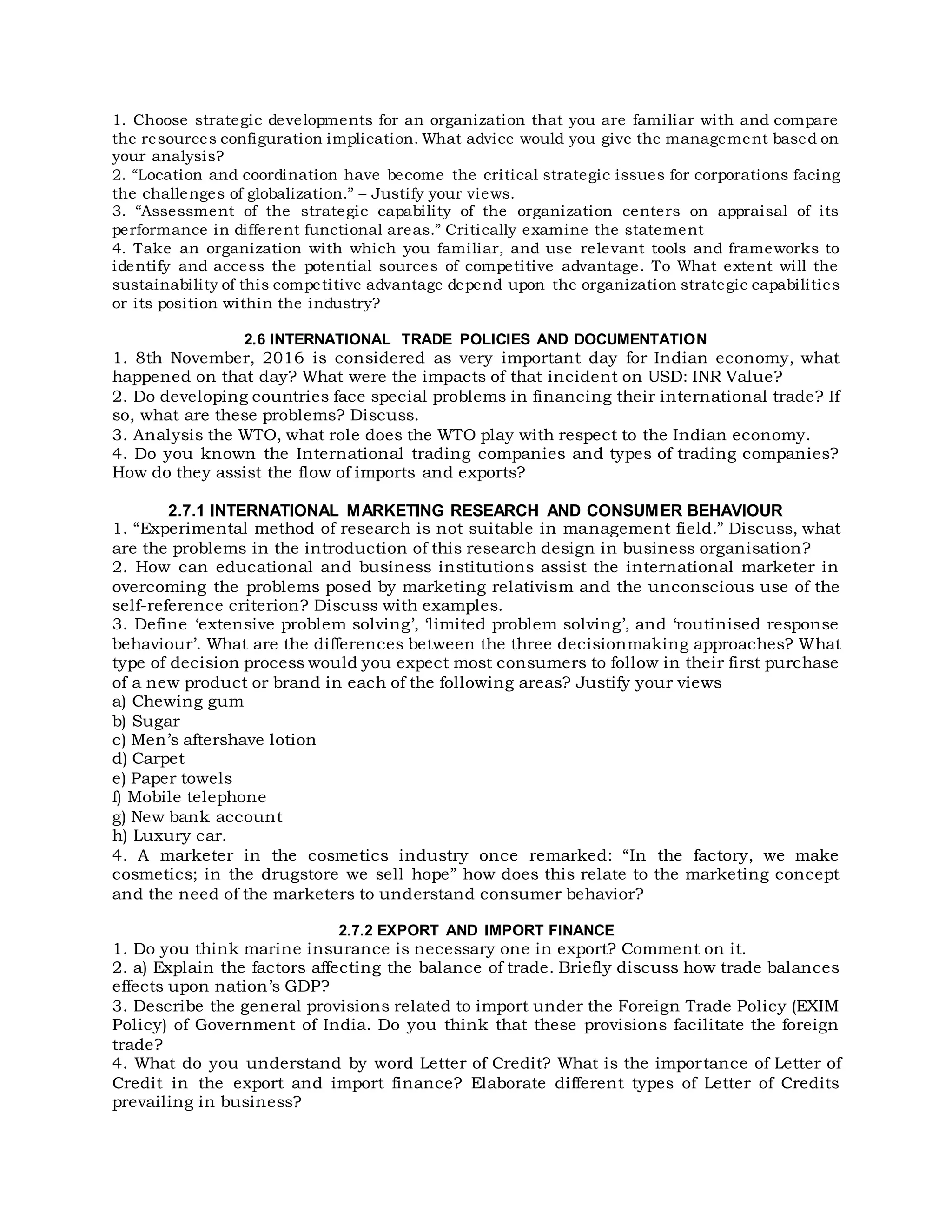 1. Choose strategic developments for an organization that you are familiar with and compare
the resources configuration implication. What advice would you give the management based on
your analysis?
2. “Location and coordination have become the critical strategic issues for corporations facing
the challenges of globalization.” – Justify your views.
3. “Assessment of the strategic capability of the organization centers on appraisal of its
performance in different functional areas.” Critically examine the statement
4. Take an organization with which you familiar, and use relevant tools and frameworks to
identify and access the potential sources of competitive advantage. To What extent will the
sustainability of this competitive advantage depend upon the organization strategic capabilities
or its position within the industry?
2.6 INTERNATIONAL TRADE POLICIES AND DOCUMENTATION
1. 8th November, 2016 is considered as very important day for Indian economy, what
happened on that day? What were the impacts of that incident on USD: INR Value?
2. Do developing countries face special problems in financing their international trade? If
so, what are these problems? Discuss.
3. Analysis the WTO, what role does the WTO play with respect to the Indian economy.
4. Do you known the International trading companies and types of trading companies?
How do they assist the flow of imports and exports?
2.7.1 INTERNATIONAL MARKETING RESEARCH AND CONSUMER BEHAVIOUR
1. “Experimental method of research is not suitable in management field.” Discuss, what
are the problems in the introduction of this research design in business organisation?
2. How can educational and business institutions assist the international marketer in
overcoming the problems posed by marketing relativism and the unconscious use of the
self-reference criterion? Discuss with examples.
3. Define ‘extensive problem solving’, ‘limited problem solving’, and ‘routinised response
behaviour’. What are the differences between the three decisionmaking approaches? What
type of decision process would you expect most consumers to follow in their first purchase
of a new product or brand in each of the following areas? Justify your views
a) Chewing gum
b) Sugar
c) Men’s aftershave lotion
d) Carpet
e) Paper towels
f) Mobile telephone
g) New bank account
h) Luxury car.
4. A marketer in the cosmetics industry once remarked: “In the factory, we make
cosmetics; in the drugstore we sell hope” how does this relate to the marketing concept
and the need of the marketers to understand consumer behavior?
2.7.2 EXPORT AND IMPORT FINANCE
1. Do you think marine insurance is necessary one in export? Comment on it.
2. a) Explain the factors affecting the balance of trade. Briefly discuss how trade balances
effects upon nation’s GDP?
3. Describe the general provisions related to import under the Foreign Trade Policy (EXIM
Policy) of Government of India. Do you think that these provisions facilitate the foreign
trade?
4. What do you understand by word Letter of Credit? What is the importance of Letter of
Credit in the export and import finance? Elaborate different types of Letter of Credits
prevailing in business?
 