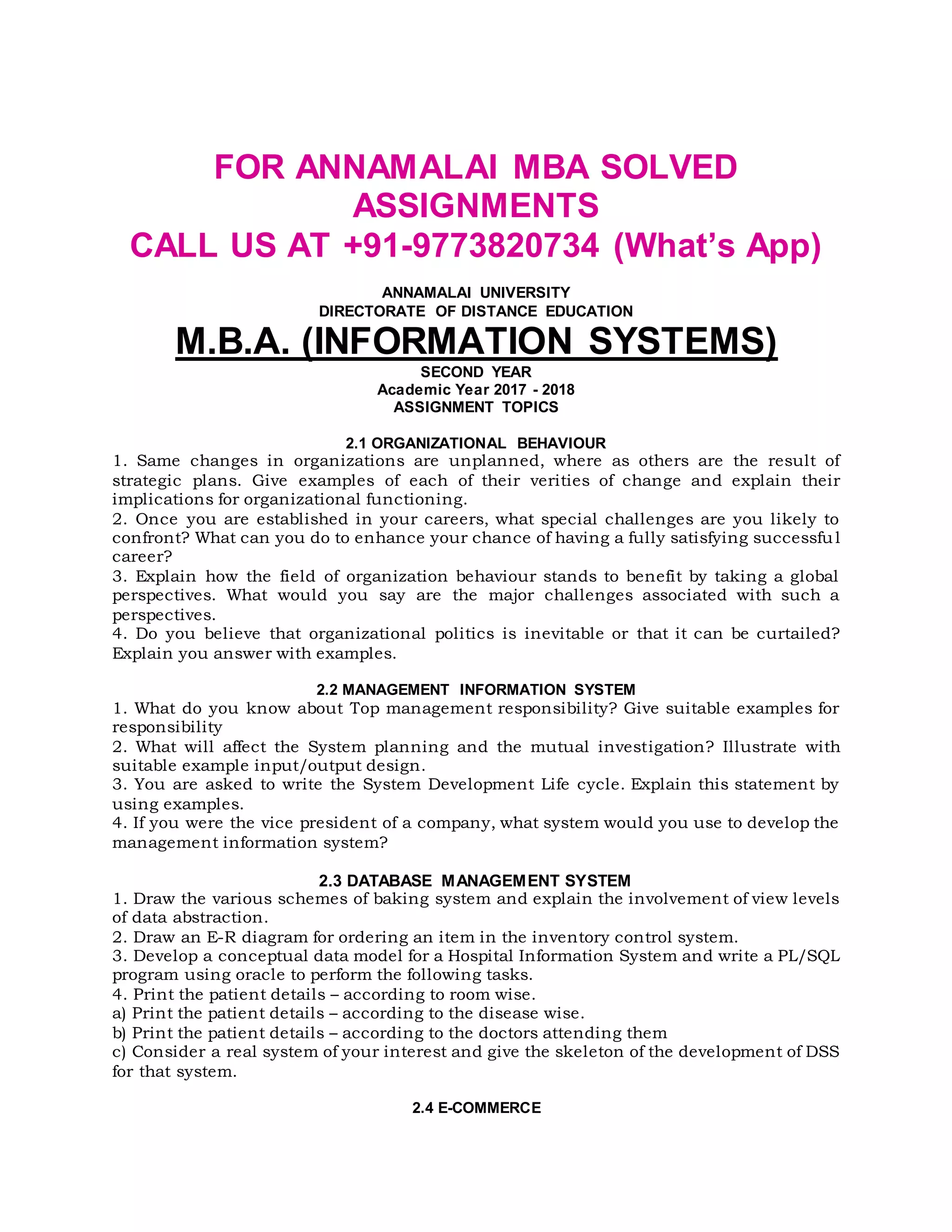 FOR ANNAMALAI MBA SOLVED
ASSIGNMENTS
CALL US AT +91-9773820734 (What’s App)
ANNAMALAI UNIVERSITY
DIRECTORATE OF DISTANCE EDUCATION
M.B.A. (INFORMATION SYSTEMS)
SECOND YEAR
Academic Year 2017 - 2018
ASSIGNMENT TOPICS
2.1 ORGANIZATIONAL BEHAVIOUR
1. Same changes in organizations are unplanned, where as others are the result of
strategic plans. Give examples of each of their verities of change and explain their
implications for organizational functioning.
2. Once you are established in your careers, what special challenges are you likely to
confront? What can you do to enhance your chance of having a fully satisfying successful
career?
3. Explain how the field of organization behaviour stands to benefit by taking a global
perspectives. What would you say are the major challenges associated with such a
perspectives.
4. Do you believe that organizational politics is inevitable or that it can be curtailed?
Explain you answer with examples.
2.2 MANAGEMENT INFORMATION SYSTEM
1. What do you know about Top management responsibility? Give suitable examples for
responsibility
2. What will affect the System planning and the mutual investigation? Illustrate with
suitable example input/output design.
3. You are asked to write the System Development Life cycle. Explain this statement by
using examples.
4. If you were the vice president of a company, what system would you use to develop the
management information system?
2.3 DATABASE MANAGEMENT SYSTEM
1. Draw the various schemes of baking system and explain the involvement of view levels
of data abstraction.
2. Draw an E-R diagram for ordering an item in the inventory control system.
3. Develop a conceptual data model for a Hospital Information System and write a PL/SQL
program using oracle to perform the following tasks.
4. Print the patient details – according to room wise.
a) Print the patient details – according to the disease wise.
b) Print the patient details – according to the doctors attending them
c) Consider a real system of your interest and give the skeleton of the development of DSS
for that system.
2.4 E-COMMERCE
 