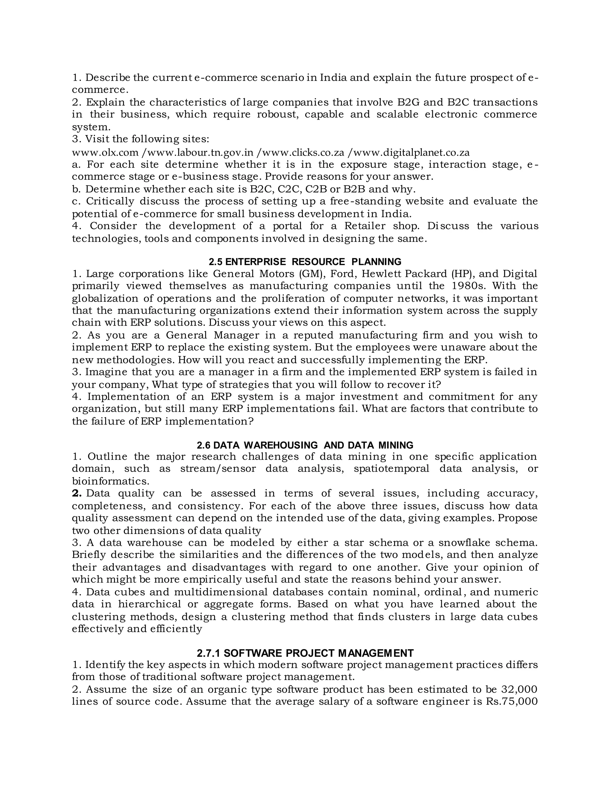 1. Describe the current e-commerce scenario in India and explain the future prospect of e-
commerce.
2. Explain the characteristics of large companies that involve B2G and B2C transactions
in their business, which require roboust, capable and scalable electronic commerce
system.
3. Visit the following sites:
www.olx.com /www.labour.tn.gov.in /www.clicks.co.za /www.digitalplanet.co.za
a. For each site determine whether it is in the exposure stage, interaction stage, e -
commerce stage or e-business stage. Provide reasons for your answer.
b. Determine whether each site is B2C, C2C, C2B or B2B and why.
c. Critically discuss the process of setting up a free-standing website and evaluate the
potential of e-commerce for small business development in India.
4. Consider the development of a portal for a Retailer shop. Discuss the various
technologies, tools and components involved in designing the same.
2.5 ENTERPRISE RESOURCE PLANNING
1. Large corporations like General Motors (GM), Ford, Hewlett Packard (HP), and Digital
primarily viewed themselves as manufacturing companies until the 1980s. With the
globalization of operations and the proliferation of computer networks, it was important
that the manufacturing organizations extend their information system across the supply
chain with ERP solutions. Discuss your views on this aspect.
2. As you are a General Manager in a reputed manufacturing firm and you wish to
implement ERP to replace the existing system. But the employees were unaware about the
new methodologies. How will you react and successfully implementing the ERP.
3. Imagine that you are a manager in a firm and the implemented ERP system is failed in
your company, What type of strategies that you will follow to recover it?
4. Implementation of an ERP system is a major investment and commitment for any
organization, but still many ERP implementations fail. What are factors that contribute to
the failure of ERP implementation?
2.6 DATA WAREHOUSING AND DATA MINING
1. Outline the major research challenges of data mining in one specific application
domain, such as stream/sensor data analysis, spatiotemporal data analysis, or
bioinformatics.
2. Data quality can be assessed in terms of several issues, including accuracy,
completeness, and consistency. For each of the above three issues, discuss how data
quality assessment can depend on the intended use of the data, giving examples. Propose
two other dimensions of data quality
3. A data warehouse can be modeled by either a star schema or a snowflake schema.
Briefly describe the similarities and the differences of the two models, and then analyze
their advantages and disadvantages with regard to one another. Give your opinion of
which might be more empirically useful and state the reasons behind your answer.
4. Data cubes and multidimensional databases contain nominal, ordinal, and numeric
data in hierarchical or aggregate forms. Based on what you have learned about the
clustering methods, design a clustering method that finds clusters in large data cubes
effectively and efficiently
2.7.1 SOFTWARE PROJECT MANAGEMENT
1. Identify the key aspects in which modern software project management practices differs
from those of traditional software project management.
2. Assume the size of an organic type software product has been estimated to be 32,000
lines of source code. Assume that the average salary of a software engineer is Rs.75,000
 