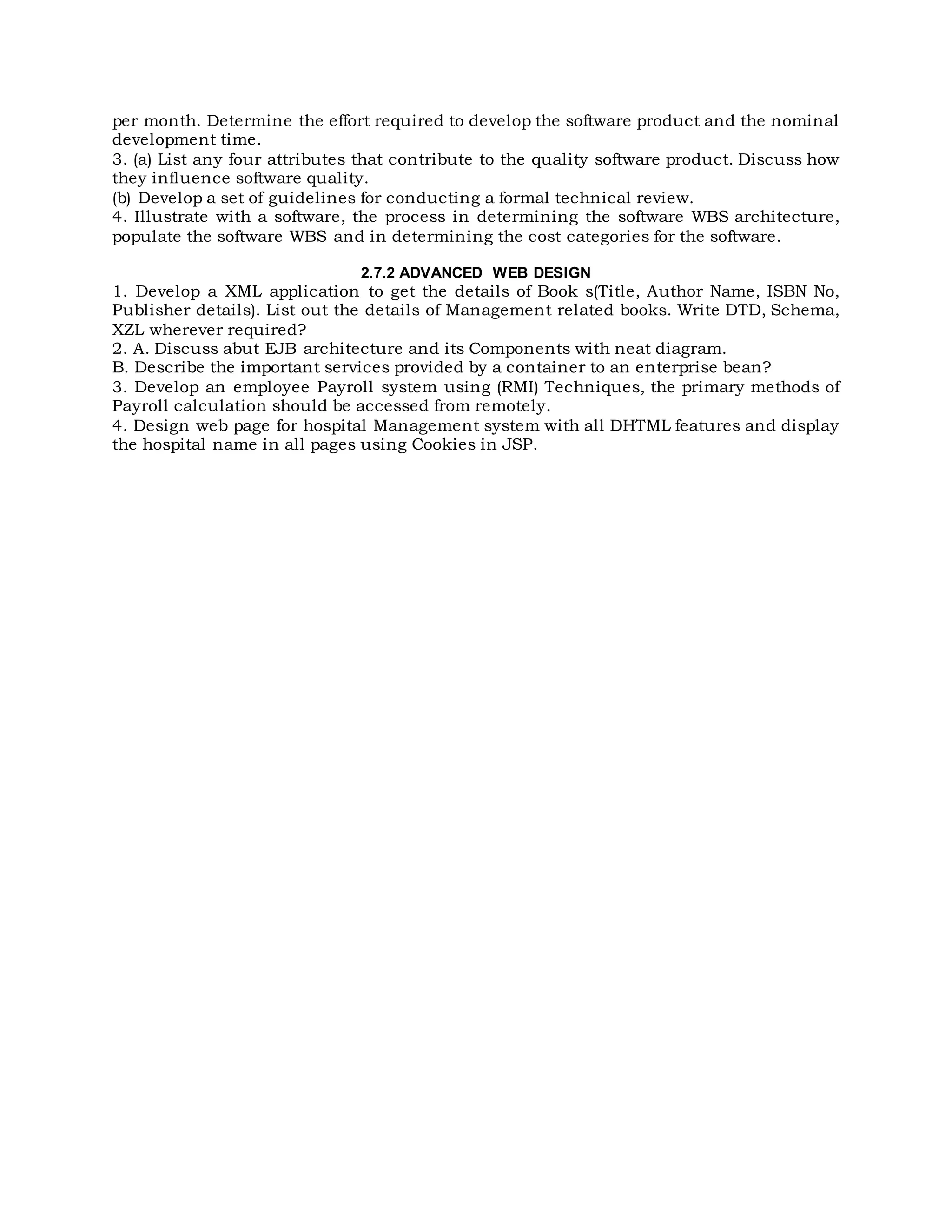 per month. Determine the effort required to develop the software product and the nominal
development time.
3. (a) List any four attributes that contribute to the quality software product. Discuss how
they influence software quality.
(b) Develop a set of guidelines for conducting a formal technical review.
4. Illustrate with a software, the process in determining the software WBS architecture,
populate the software WBS and in determining the cost categories for the software.
2.7.2 ADVANCED WEB DESIGN
1. Develop a XML application to get the details of Book s(Title, Author Name, ISBN No,
Publisher details). List out the details of Management related books. Write DTD, Schema,
XZL wherever required?
2. A. Discuss abut EJB architecture and its Components with neat diagram.
B. Describe the important services provided by a container to an enterprise bean?
3. Develop an employee Payroll system using (RMI) Techniques, the primary methods of
Payroll calculation should be accessed from remotely.
4. Design web page for hospital Management system with all DHTML features and display
the hospital name in all pages using Cookies in JSP.
 