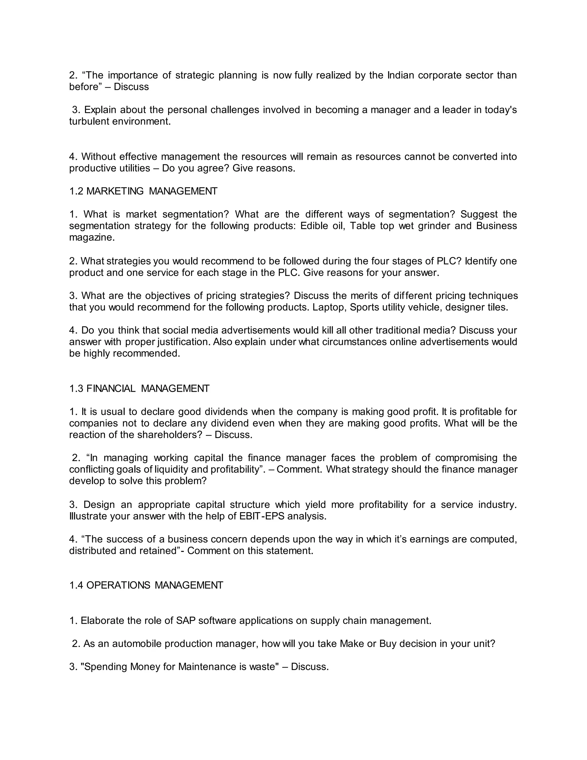 2. “The importance of strategic planning is now fully realized by the Indian corporate sector than
before” – Discuss
3. Explain about the personal challenges involved in becoming a manager and a leader in today's
turbulent environment.
4. Without effective management the resources will remain as resources cannot be converted into
productive utilities – Do you agree? Give reasons.
1.2 MARKETING MANAGEMENT
1. What is market segmentation? What are the different ways of segmentation? Suggest the
segmentation strategy for the following products: Edible oil, Table top wet grinder and Business
magazine.
2. What strategies you would recommend to be followed during the four stages of PLC? Identify one
product and one service for each stage in the PLC. Give reasons for your answer.
3. What are the objectives of pricing strategies? Discuss the merits of different pricing techniques
that you would recommend for the following products. Laptop, Sports utility vehicle, designer tiles.
4. Do you think that social media advertisements would kill all other traditional media? Discuss your
answer with proper justification. Also explain under what circumstances online advertisements would
be highly recommended.
1.3 FINANCIAL MANAGEMENT
1. It is usual to declare good dividends when the company is making good profit. It is profitable for
companies not to declare any dividend even when they are making good profits. What will be the
reaction of the shareholders? – Discuss.
2. “In managing working capital the finance manager faces the problem of compromising the
conflicting goals of liquidity and profitability”. – Comment. What strategy should the finance manager
develop to solve this problem?
3. Design an appropriate capital structure which yield more profitability for a service industry.
Illustrate your answer with the help of EBIT-EPS analysis.
4. “The success of a business concern depends upon the way in which it’s earnings are computed,
distributed and retained”- Comment on this statement.
1.4 OPERATIONS MANAGEMENT
1. Elaborate the role of SAP software applications on supply chain management.
2. As an automobile production manager, how will you take Make or Buy decision in your unit?
3. "Spending Money for Maintenance is waste" – Discuss.
 