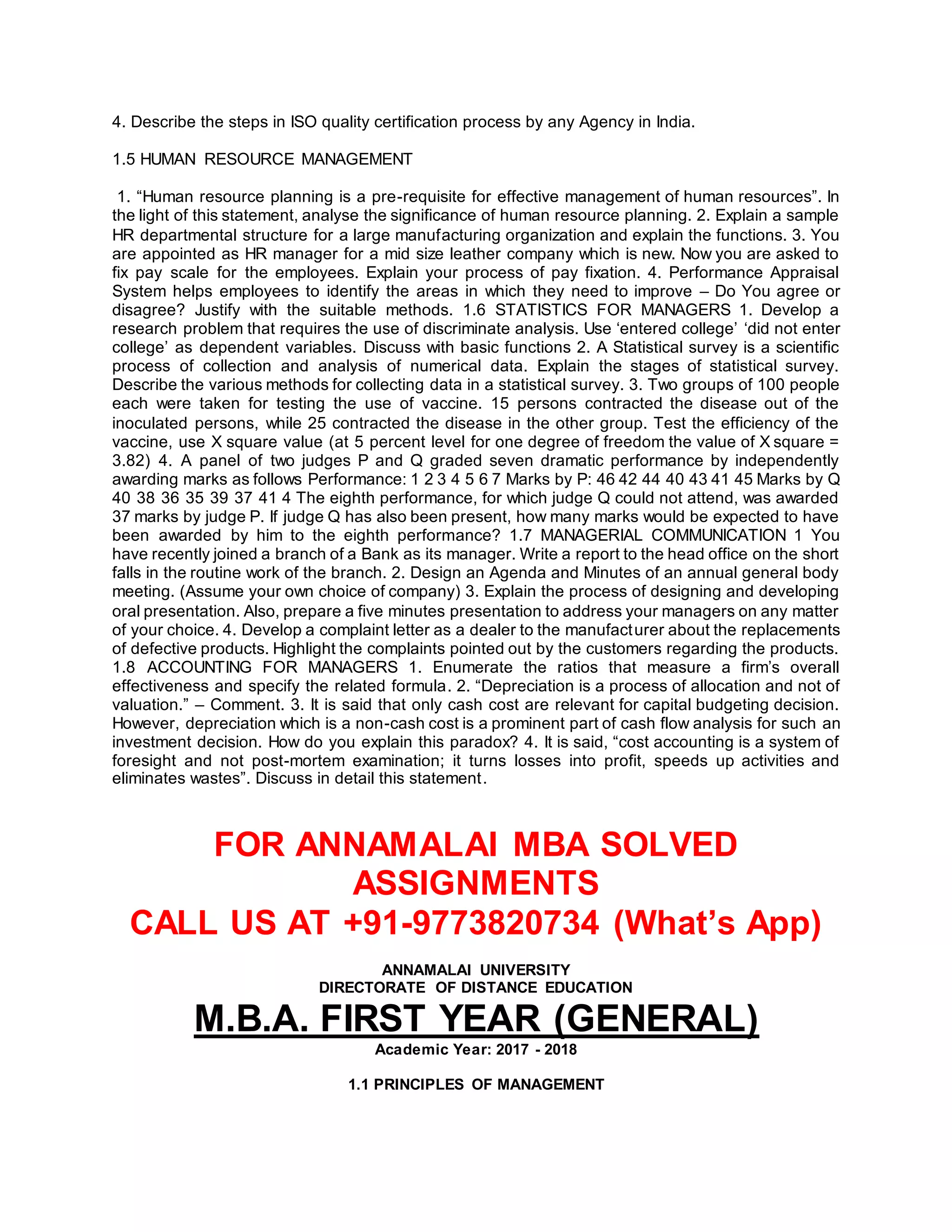 4. Describe the steps in ISO quality certification process by any Agency in India.
1.5 HUMAN RESOURCE MANAGEMENT
1. “Human resource planning is a pre-requisite for effective management of human resources”. In
the light of this statement, analyse the significance of human resource planning. 2. Explain a sample
HR departmental structure for a large manufacturing organization and explain the functions. 3. You
are appointed as HR manager for a mid size leather company which is new. Now you are asked to
fix pay scale for the employees. Explain your process of pay fixation. 4. Performance Appraisal
System helps employees to identify the areas in which they need to improve – Do You agree or
disagree? Justify with the suitable methods. 1.6 STATISTICS FOR MANAGERS 1. Develop a
research problem that requires the use of discriminate analysis. Use ‘entered college’ ‘did not enter
college’ as dependent variables. Discuss with basic functions 2. A Statistical survey is a scientific
process of collection and analysis of numerical data. Explain the stages of statistical survey.
Describe the various methods for collecting data in a statistical survey. 3. Two groups of 100 people
each were taken for testing the use of vaccine. 15 persons contracted the disease out of the
inoculated persons, while 25 contracted the disease in the other group. Test the efficiency of the
vaccine, use X square value (at 5 percent level for one degree of freedom the value of X square =
3.82) 4. A panel of two judges P and Q graded seven dramatic performance by independently
awarding marks as follows Performance: 1 2 3 4 5 6 7 Marks by P: 46 42 44 40 43 41 45 Marks by Q
40 38 36 35 39 37 41 4 The eighth performance, for which judge Q could not attend, was awarded
37 marks by judge P. If judge Q has also been present, how many marks would be expected to have
been awarded by him to the eighth performance? 1.7 MANAGERIAL COMMUNICATION 1 You
have recently joined a branch of a Bank as its manager. Write a report to the head office on the short
falls in the routine work of the branch. 2. Design an Agenda and Minutes of an annual general body
meeting. (Assume your own choice of company) 3. Explain the process of designing and developing
oral presentation. Also, prepare a five minutes presentation to address your managers on any matter
of your choice. 4. Develop a complaint letter as a dealer to the manufacturer about the replacements
of defective products. Highlight the complaints pointed out by the customers regarding the products.
1.8 ACCOUNTING FOR MANAGERS 1. Enumerate the ratios that measure a firm’s overall
effectiveness and specify the related formula. 2. “Depreciation is a process of allocation and not of
valuation.” – Comment. 3. It is said that only cash cost are relevant for capital budgeting decision.
However, depreciation which is a non-cash cost is a prominent part of cash flow analysis for such an
investment decision. How do you explain this paradox? 4. It is said, “cost accounting is a system of
foresight and not post-mortem examination; it turns losses into profit, speeds up activities and
eliminates wastes”. Discuss in detail this statement.
FOR ANNAMALAI MBA SOLVED
ASSIGNMENTS
CALL US AT +91-9773820734 (What’s App)
ANNAMALAI UNIVERSITY
DIRECTORATE OF DISTANCE EDUCATION
M.B.A. FIRST YEAR (GENERAL)
Academic Year: 2017 - 2018
1.1 PRINCIPLES OF MANAGEMENT
 