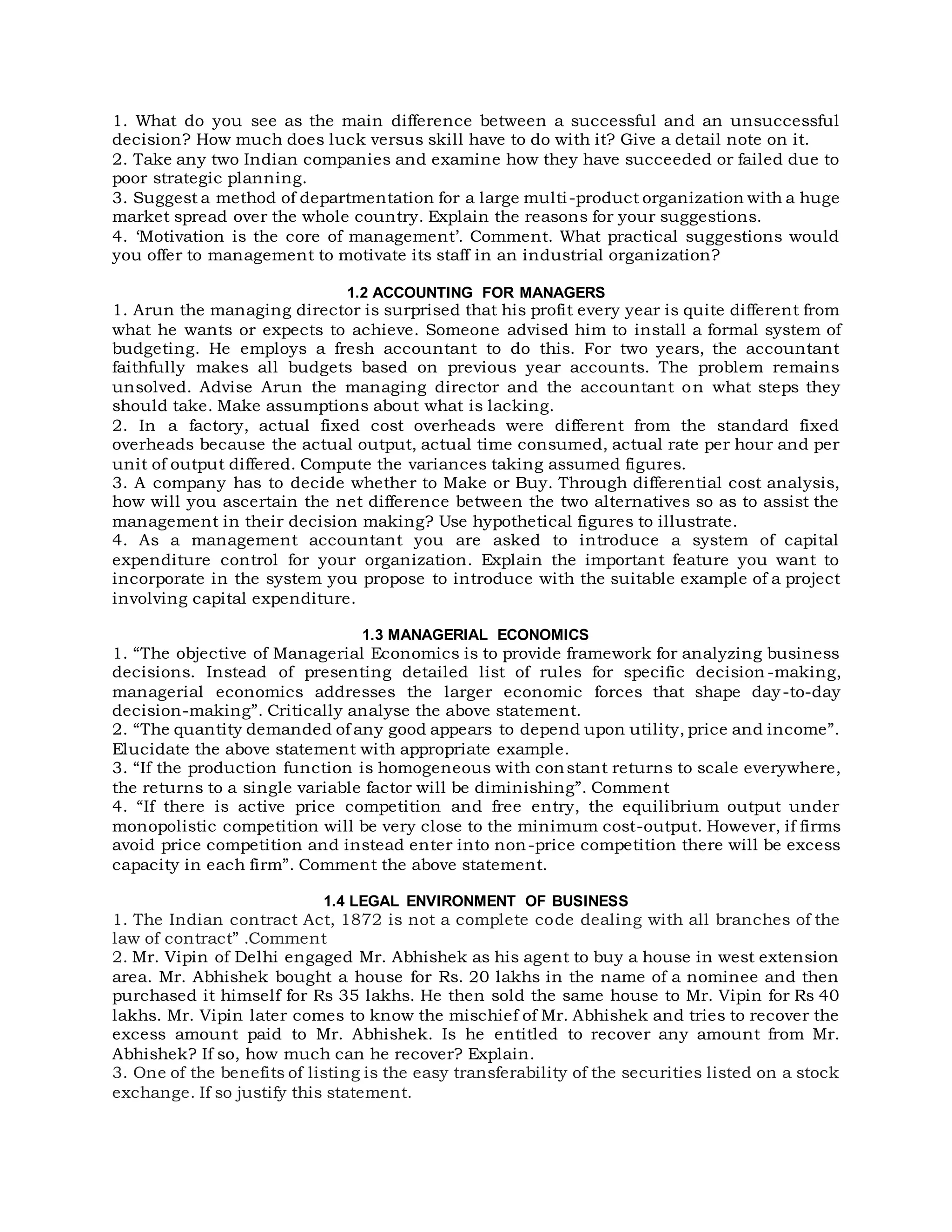 1. What do you see as the main difference between a successful and an unsuccessful
decision? How much does luck versus skill have to do with it? Give a detail note on it.
2. Take any two Indian companies and examine how they have succeeded or failed due to
poor strategic planning.
3. Suggest a method of departmentation for a large multi-product organization with a huge
market spread over the whole country. Explain the reasons for your suggestions.
4. ‘Motivation is the core of management’. Comment. What practical suggestions would
you offer to management to motivate its staff in an industrial organization?
1.2 ACCOUNTING FOR MANAGERS
1. Arun the managing director is surprised that his profit every year is quite different from
what he wants or expects to achieve. Someone advised him to install a formal system of
budgeting. He employs a fresh accountant to do this. For two years, the accountant
faithfully makes all budgets based on previous year accounts. The problem remains
unsolved. Advise Arun the managing director and the accountant on what steps they
should take. Make assumptions about what is lacking.
2. In a factory, actual fixed cost overheads were different from the standard fixed
overheads because the actual output, actual time consumed, actual rate per hour and per
unit of output differed. Compute the variances taking assumed figures.
3. A company has to decide whether to Make or Buy. Through differential cost analysis,
how will you ascertain the net difference between the two alternatives so as to assist the
management in their decision making? Use hypothetical figures to illustrate.
4. As a management accountant you are asked to introduce a system of capital
expenditure control for your organization. Explain the important feature you want to
incorporate in the system you propose to introduce with the suitable example of a project
involving capital expenditure.
1.3 MANAGERIAL ECONOMICS
1. “The objective of Managerial Economics is to provide framework for analyzing business
decisions. Instead of presenting detailed list of rules for specific decision -making,
managerial economics addresses the larger economic forces that shape day-to-day
decision-making”. Critically analyse the above statement.
2. “The quantity demanded of any good appears to depend upon utility, price and income”.
Elucidate the above statement with appropriate example.
3. “If the production function is homogeneous with constant returns to scale everywhere,
the returns to a single variable factor will be diminishing”. Comment
4. “If there is active price competition and free entry, the equilibrium output under
monopolistic competition will be very close to the minimum cost-output. However, if firms
avoid price competition and instead enter into non-price competition there will be excess
capacity in each firm”. Comment the above statement.
1.4 LEGAL ENVIRONMENT OF BUSINESS
1. The Indian contract Act, 1872 is not a complete code dealing with all branches of the
law of contract” .Comment
2. Mr. Vipin of Delhi engaged Mr. Abhishek as his agent to buy a house in west extension
area. Mr. Abhishek bought a house for Rs. 20 lakhs in the name of a nominee and then
purchased it himself for Rs 35 lakhs. He then sold the same house to Mr. Vipin for Rs 40
lakhs. Mr. Vipin later comes to know the mischief of Mr. Abhishek and tries to recover the
excess amount paid to Mr. Abhishek. Is he entitled to recover any amount from Mr.
Abhishek? If so, how much can he recover? Explain.
3. One of the benefits of listing is the easy transferability of the securities listed on a stock
exchange. If so justify this statement.
 